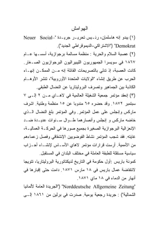 ‫ﺍﻟﻬﻭﺍﻤﺵ‬
‫)١( ﻴﺒﺩﻭ ﺇﻨﻪ ﻫﺎﺴﻠﻤﺈﻥ، ﺭﺌـﻴﺱ ﺘﺤﺭﻴـﺭ ﺠﺭﻴـﺩﺓ "–‪Neuer Social‬‬
                   ‫‪") "Demokrat‬ﺍﻻﺸﺘﺭﺍﻜﻲ–ﺍﻟﺩﻴﻤﻭﻗﺭﺍﻁﻲ ﺍﻟﺠﺩﻴﺩ"(.‬
‫)٢( ﻋﺼﺒﺔ ﺍﻟﺴﻼﻡ ﻭﺍﻟﺤﺭﻴﺔ : ﻤﻨﻅﻤﺔ ﻤﺴﺎﻟﻤﺔ ﺒﺭﺠﻭﺍﺯﻴﺔ، ﺃﺴﺴـﻬﺎ ﻋـﺎﻡ‬
‫٧٦٨١ ﻓﻲ ﺴﻭﻴﺴﺭﺍ ﺍﻟﺠﻤﻬﻭﺭﻴﻭﻥ ﺍﻟﻠﻴﺒﻴﺭﺍﻟﻴﻭﻥ ﺍﻟﺒﺭﺠﻭﺍﺯﻴﻭﻥ ﺍﻟﺼـﻐﺎﺭ.‬
‫ﻜﺎﻨﺕ ﺍﻟﻌﺼﺒﺔ، ﺇﺫ ﺘﺩﻟﻲ ﺒﺎﻟﺘﺼﺭﻴﺤﺎﺕ ﺍﻟﻘﺎﺌﻠﺔ ﺇﻨﻪ ﻤـﻥ ﺍﻟﻤﻤﻜـﻥ ﺇﻨﻬـﺎﺀ‬
‫ﺍﻟﺤﺭﺏ ﻋﻥ ﻁﺭﻴﻕ ﺇﻨﺸﺎﺀ "ﺍﻟﻭﻻﻴﺎﺕ ﺍﻟﻤﺘﺤﺩﺓ ﺍﻷﻭﺭﻭﺒﻴﺔ"، ﺘﻨﺸﺭ ﺍﻷﻭﻫـﺎﻡ‬
       ‫ﺍﻟﻜﺎﺫﺒﺔ ﺒﻴﻥ ﺍﻟﺠﻤﺎﻫﻴﺭ ﻭﺘﺼﺭﻑ ﺍﻟﺒﺭﻭﻟﻴﺘﺎﺭﻴﺎ ﻋﻥ ﺍﻟﻨﻀﺎل ﺍﻟﻁﺒﻘﻲ.‬
‫)٣( ﺇﻨﻌﻘﺩ ﻤﺅﺘﻤﺭ ﺠﻤﻌﻴﺔ ﺍﻟﺸﻐﻴﻠﺔ ﺍﻟﻌﺎﻟﻤﻴﺔ ﻓﻲ ﻻﻫـﺎﻱ ﻤـﻥ ٢ ﺇﻟـﻰ ٧‬
‫ﺴﺒﺘﻤﺒﺭ ٢٧٨١. ﻭﻗﺩ ﺤﻀﺭﻩ ٥٦ ﻤﻨﺩﻭﺒﺎ ﻋﻥ ٥١ ﻤﻨﻅﻤﺔ ﻭﻁﻨﻴﺔ. ﺍﺸﺭﻑ‬
                        ‫ﹰ‬
‫ﻤﺎﺭﻜﺱ ﻭﺇﻨﺠﻠﺱ ﻋﻠﻰ ﻋﻤل ﺍﻟﻤﺅﺘﻤﺭ. ﻭﻓﻲ ﺍﻟﻤﺅﺘﻤﺭ ﺒﻠﻎ ﺍﻟﻨﻀﺎل ﺍﻟـﺫﻱ‬
‫ﺨﺎﻀﻪ ﻤﺎﺭﻜﺱ ﻭ ﺇﻨﺠﻠﺱ ﻭﺃﻨﺼﺎﺭﻫﻤﺎ ﻁـﻭﺍل ﺴـﻨﻭﺍﺕ ﻋﺩﻴـﺩﺓ ﻀـﺩ‬
‫ﺍﻹﻨﻌﺯﺍﻟﻴﺔ ﺍﻟﺒﺭﺠﻭﺍﺯﻴﺔ ﺍﻟﺼﻐﻴﺭﺓ ﺒﺠﻤﻴﻊ ﺼﻭﺭﻫﺎ ﻓﻲ ﺍﻟﺤﺭﻜـﺔ ﺍﻟﻌﻤﺎﻟﻴـﺔ،‬
‫ﻏﺎﻴﺘﻪ. ﻓﻘﺩ ﺸﺠﺏ ﺍﻟﻤﺅﺘﻤﺭ ﻨﺸﺎﻁ ﺍﻟﻔﻭﻀﻭﻴﻴﻥ ﺍﻹﻨﺸﻘﺎﻗﻲ ﻭﻓﺼل ﺯﻋﻤﺎﺀﻫﻡ‬
‫ﻤﻥ ﺍﻷﻤﻤﻴﺔ. ﺃﺭﺴﺕ ﻗﺭﺍﺭﺍﺕ ﻤﺅﺘﻤﺭ ﻻﻫﺎﻱ ﺍﻷﺴـﺎﺱ ﻹﻨﺸـﺎﺀ ﺃﺤـﺯﺍﺏ‬
         ‫ﺴﻴﺎﺴﻴﺔ ﻤﺴﺘﻘﻠﺔ ﻟﻠﻁﺒﻘﺔ ﺍﻟﻌﺎﻤﻠﺔ ﻓﻲ ﻤﺨﺘﻠﻑ ﺍﻟﺒﻠﺩﺍﻥ ﻓﻲ ﺍﻟﻤﺴﺘﻘﺒل.‬
‫ﻜﻤﻭﻨﺔ ﺒﺎﺭﻴﺱ :ﺃﻭل ﺤﻜﻭﻤﺔ ﻓﻲ ﺍﻟﺘﺎﺭﻴﺦ ﻟﺩﻴﻜﺘﺎﺘﻭﺭﻴﺔ ﺍﻟﺒﺭﻭﻟﻴﺘﺎﺭﻴﺎ، ﺘﺘﻭﻴﺠﺎ‬
‫ﻻﻨﺘﻔﺎﻀﺔ ﻋﻤﺎل ﺒﺎﺭﻴﺱ ﻓﻲ ٨١ ﻤﺎﺭﺱ ١٧٨١. ﺩﺍﻤﺕ ﺤﺘﻰ ﺇﻗﺒﺎﺭﻫﺎ ﻓﻲ‬
                               ‫ﺃﻨﻬﺎﺭ ﻤﻥ ﺍﻟﺩﻤﺎﺀ ﻓﻲ ٨١ ﻤﺎﻱ ١٧٨١.‬
‫"‪") "Norddeutsche Allgemeine Zeitung‬ﺍﻟﺠﺭﻴﺩﺓ ﺍﻟﻌﺎﻤﺔ ﻷﻟﻤﺎﻨﻴﺎ‬
‫ﺍﻟﺸﻤﺎﻟﻴﺔ"( : ﺠﺭﻴﺩﺓ ﺭﺠﻌﻴﺔ ﻴﻭﻤﻴﺔ. ﺼﺩﺭﺕ ﻓﻲ ﺒﺭﻟﻴﻥ ﻤﻥ ١٦٨١ ﺇﻟـﻰ‬
 