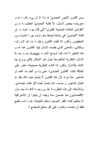 ‫ﻭﻤﻥ "ﻗﺎﻨﻭﻥ ﺍﻷﺠﻭﺭ ﺍﻟﺤﺩﻴﺩﻱ" ﻫـﺫﺍ، ﻻ ﺸـﻲﺀ، ﻜﻤـﺎ ﻫـﻭ‬
‫ﻤﻌﺭﻭﻑ، ﻴﺨﺹ ﻻﺴﺎل، ﺇﻻ ﻜﻠﻤﺔ "ﺍﻟﺤﺩﻴﺩﻱ" ﺍﻟﻤﻘﺘﺒﺴـﺔ ﻤـﻥ‬
‫"ﺍﻟﻘﻭﺍﻨﻴﻥ ﺍﻟﺨﺎﻟﺩﺓ ﺍﻟﺤﺩﻴﺩﻴﺔ ﺍﻟﻜﺒﺭﻯ" ﺍﻟﺘﻲ ﻗﺎل ﺒﻬـﺎ ﻏﻭﺘـﻪ. ﺇﻥ‬
‫ﻜﻠﻤﺔ "ﺍﻟﺤﺩﻴﺩﻱ" ﻫﻲ ﺒﻤﺜﺎﺒﺔ ﻟﺼﻘﺔ ﻴﺘﻌـﺎﺭﻑ ﺒﻬـﺎ ﺍﻟﻤﺅﻤﻨـﻭﻥ‬
‫ﺍﻟﺤﻘﻴﻘﻴﻭﻥ. ﻭﻟﻜﻥ، ﺇﺫﺍ ﻗﺒﻠﺕ ﺍﻟﻘﺎﻨﻭﻥ ﻭﻋﻠﻴـﻪ ﺨـﺎﺘﻡ ﻻﺴـﺎل،‬
                            ‫ﹸ‬
‫ﻭﺒﺎﻟﺘﺎﻟﻲ، ﺒﺎﻟﻤﻌﻨﻰ ﺍﻟﺫﻱ ﻴﻘﺼﺩﻩ ﻻﺴﺎل ﻟﻬﺫﺍ ﺍﻟﻘﺎﻨﻭﻥ. ﻓﻤﺎ ﻫـﻭ‬
‫ﻫﺫﺍ ﺍﻟﺘﻌﻠﻴل ؟ ﺇﻨﻪ، ﻜﻤﺎ ﺃﻭﻀﺢ ﻻﻨﻐـﻪ ‪ ،Lange‬ﺒﻌـﺩ ﻭﻓـﺎﺓ‬
‫ﻻﺴﺎل، ﺍﻟﻨﻅﺭﻴﺔ ﺍﻟﻤﺎﻟﺘﻭﺴﻴﺔ ﺤﻭل ﻨﻤﻭ ﺍﻟﺴﻜﺎﻥ )ﺍﻟﺘﻲ ﻴﺭﻭﺝ ﺒﻬﺎ‬
‫ﻻﻨﻐﻪ ﺒﺎﻟﺫﺍﺕ(. ﻭﻟﻜﻥ، ﺇﺫﺍ ﻜﺎﻨﺕ ﺍﻟﻨﻅﺭﻴﺔ ﺼﺤﻴﺤﺔ، ﺘﻌﺫﺭ ﻋﻠﻲ‬
‫ﺇﻁﻼﻗﺎ ﺇﻟﻐﺎﺀ "ﺍﻟﻘﺎﻨﻭﻥ ﺍﻟﺤﺩﻴﺩﻱ"، ﺤﺘﻰ ﻭﻟـﻭ ﺃﻟﻐﻴـﺕ ﺍﻟﻌﻤـل‬
                                                ‫ﹰ‬
‫ﺍﻟﻤﺄﺠﻭﺭ ﻤﺌﺔ ﻤﺭﺓ، ﻷﻥ ﻫﺫﺍ ﺍﻟﻘﺎﻨﻭﻥ ﻻ ﻴﺸﻤل ﺤﻴﻨـﺫﺍﻙ ﻨﻅـﺎﻡ‬
‫ﺍﻟﻌﻤل ﺍﻟﻤﺄﺠﻭﺭ ﻭ ﺤﺴﺏ، ﺇﻨﻤﺎ ﻴﺸﻤل ﺃﻴﻀﺎ ﻜل ﻨﻅﺎﻡ ﺍﺠﺘﻤﺎﻋﻲ.‬
                 ‫ﹰ‬
‫ﻭﺒﺎﻹﺴﺘﻨﺎﺩ ﺇﻟﻰ ﻫﺫﻩ ﺍﻟﻨﻅﺭﻴـﺔ ﻋﻠـﻰ ﻭﺠـﻪ ﺍﻟﺩﻗـﺔ، ﻴﺤـﺎﻭل‬
‫ﺍﻹﻗﺘﺼﺎﺩﻴﻭﻥ ﻤﻨﺫ ﺨﻤﺴﻴﻥ ﺴﻨﺔ ﻭﻨﻴﻑ ﺃﻥ ﻴﺜﺒﺘﻭﺍ ﺃﻥ ﺍﻻﺸﺘﺭﺍﻜﻴﺔ‬
‫ﻻ ﻴﻤﻜﻨﻬﺎ ﺇﻟﻐﺎﺀ ﺍﻟﻔﻘﺭ ﺍﻟﻤﻭﺠﻭﺩ ﺒﺤﻜﻡ ﺍﻟﻁﺒﻴﻌﺔ، ﺇﻨﻤـﺎ ﺘﺴـﺘﻁﻴﻊ‬
           ‫ﻓﻘﻁ ﺃﻥ ﺘﻌﻤﻤﻪ، ﻭﺘﻨﺸﺭﻩ ﻋﻠﻰ ﻜل ﺴﻁﺢ ﺍﻟﻤﺠﺘﻤﻊ !‬
 