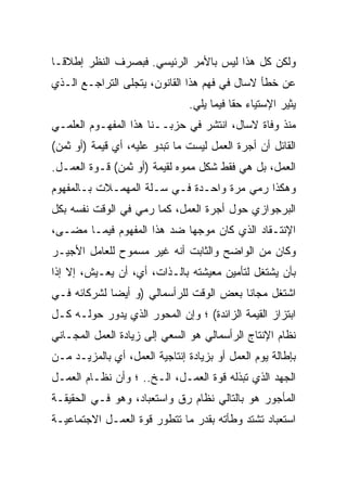 ‫ﻭﻟﻜﻥ ﻜل ﻫﺫﺍ ﻟﻴﺱ ﺒﺎﻷﻤﺭ ﺍﻟﺭﺌﻴﺴﻲ. ﻓﺒﺼﺭﻑ ﺍﻟﻨﻅﺭ ﺇﻁﻼﻗـﺎ‬
‫ﹰ‬
‫ﻋﻥ ﺨﻁﺄ ﻻﺴﺎل ﻓﻲ ﻓﻬﻡ ﻫﺫﺍ ﺍﻟﻘﺎﻨﻭﻥ، ﻴﺘﺠﻠﻰ ﺍﻟﺘﺭﺍﺠـﻊ ﺍﻟـﺫﻱ‬
                                ‫ﻴﺜﻴﺭ ﺍﻹﺴﺘﻴﺎﺀ ﺤﻘﺎ ﻓﻴﻤﺎ ﻴﻠﻲ.‬
                                          ‫ﹰ‬
‫ﻤﻨﺫ ﻭﻓﺎﺓ ﻻﺴﺎل، ﺍﻨﺘﺸﺭ ﻓﻲ ﺤﺯﺒــﻨﺎ ﻫﺫﺍ ﺍﻟﻤﻔﻬـﻭﻡ ﺍﻟﻌﻠﻤـﻲ‬
‫ﺍﻟﻘﺎﺌل ﺃﻥ ﺃﺠﺭﺓ ﺍﻟﻌﻤل ﻟﻴﺴﺕ ﻤﺎ ﺘﺒﺩﻭ ﻋﻠﻴﻪ، ﺃﻱ ﻗﻴﻤﺔ )ﺃﻭ ﺜﻤﻥ(‬
‫ﺍﻟﻌﻤل، ﺒل ﻫﻲ ﻓﻘﻁ ﺸﻜل ﻤﻤﻭﻩ ﻟﻘﻴﻤﺔ )ﺃﻭ ﺜﻤﻥ( ﻗـﻭﺓ ﺍﻟﻌﻤـل.‬
‫ﻭﻫﻜﺫﺍ ﺭﻤﻲ ﻤﺭﺓ ﻭﺍﺤـﺩﺓ ﻓـﻲ ﺴـﻠﺔ ﺍﻟﻤﻬﻤـﻼﺕ ﺒـﺎﻟﻤﻔﻬﻭﻡ‬
‫ﺍﻟﺒﺭﺠﻭﺍﺯﻱ ﺤﻭل ﺃﺠﺭﺓ ﺍﻟﻌﻤل، ﻜﻤﺎ ﺭﻤﻲ ﻓﻲ ﺍﻟﻭﻗﺕ ﻨﻔﺴﻪ ﺒﻜل‬
‫ﺍﻹﻨﺘـﻘﺎﺩ ﺍﻟﺫﻱ ﻜﺎﻥ ﻤﻭﺠﻬﺎ ﻀﺩ ﻫﺫﺍ ﺍﻟﻤﻔﻬﻭﻡ ﻓﻴﻤـﺎ ﻤﻀـﻰ،‬
                           ‫ﹰ‬
‫ﻭﻜﺎﻥ ﻤﻥ ﺍﻟﻭﺍﻀﺢ ﻭﺍﻟﺜﺎﺒﺕ ﺃﻨﻪ ﻏﻴﺭ ﻤﺴﻤﻭﺡ ﻟﻠﻌﺎﻤل ﺍﻷﺠﻴـﺭ‬
‫ﺒﺄﻥ ﻴﺸﺘﻐل ﻟﺘﺄﻤﻴﻥ ﻤﻌﻴﺸﺘﻪ ﺒﺎﻟـﺫﺍﺕ، ﺃﻱ، ﺃﻥ ﻴﻌـﻴﺵ، ﺇﻻ ﺇﺫﺍ‬
    ‫ﹼ‬
‫ﺍﺸﺘﻐل ﻤﺠﺎﻨﺎ ﺒﻌﺽ ﺍﻟﻭﻗﺕ ﻟﻠﺭﺃﺴﻤﺎﻟﻲ )ﻭ ﺃﻴﻀﺎ ﻟﺸﺭﻜﺎﺌﻪ ﻓـﻲ‬
‫ﺍﺒﺘﺯﺍﺯ ﺍﻟﻘﻴﻤﺔ ﺍﻟﺯﺍﺌﺩﺓ( ؛ ﻭﺇﻥ ﺍﻟﻤﺤﻭﺭ ﺍﻟﺫﻱ ﻴﺩﻭﺭ ﺤﻭﻟـﻪ ﻜـل‬
‫ﻨﻅﺎﻡ ﺍﻹﻨﺘﺎﺝ ﺍﻟﺭﺃﺴﻤﺎﻟﻲ ﻫﻭ ﺍﻟﺴﻌﻲ ﺇﻟﻰ ﺯﻴﺎﺩﺓ ﺍﻟﻌﻤل ﺍﻟﻤﺠـﺎﻨﻲ‬
‫ﺒﺈﻁﺎﻟﺔ ﻴﻭﻡ ﺍﻟﻌﻤل ﺃﻭ ﺒﺯﻴﺎﺩﺓ ﺇﻨﺘﺎﺠﻴﺔ ﺍﻟﻌﻤل، ﺃﻱ ﺒﺎﻟﻤﺯﻴـﺩ ﻤـﻥ‬
‫ﺍﻟﺠﻬﺩ ﺍﻟﺫﻱ ﺘﺒﺫﻟﻪ ﻗﻭﺓ ﺍﻟﻌﻤـل، ﺍﻟـﺦ.. ؛ ﻭﺃﻥ ﻨﻅـﺎﻡ ﺍﻟﻌﻤـل‬
‫ﺍﻟﻤﺄﺠﻭﺭ ﻫﻭ ﺒﺎﻟﺘﺎﻟﻲ ﻨﻅﺎﻡ ﺭﻕ ﻭﺍﺴﺘﻌﺒﺎﺩ، ﻭﻫﻭ ﻓـﻲ ﺍﻟﺤﻘﻴﻘـﺔ‬
‫ﺍﺴﺘﻌﺒﺎﺩ ﺘﺸﺘﺩ ﻭﻁﺄﺘﻪ ﺒﻘﺩﺭ ﻤﺎ ﺘﺘﻁﻭﺭ ﻗﻭﺓ ﺍﻟﻌﻤـل ﺍﻻﺠﺘﻤﺎﻋﻴـﺔ‬
 