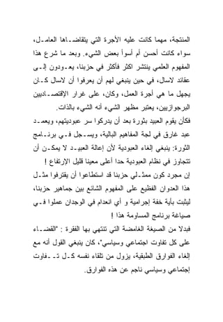 ‫ﺍﻟﻤﻨﺘﺠﺔ، ﻤﻬﻤﺎ ﻜﺎﻨﺕ ﻋﻠﻴﻪ ﺍﻷﺠﺭﺓ ﺍﻟﺘﻲ ﻴﺘﻘﺎﻀـﺎﻫﺎ ﺍﻟﻌﺎﻤـل،‬
‫ﺴﻭﺍﺀ ﻜﺎﻨﺕ ﺃﺤﺴﻥ ﺃﻡ ﺃﺴﻭﺃ ﺒﻌﺽ ﺍﻟﺸﻲﺀ. ﻭﺒﻌﺩ ﻤﺎ ﺸﺭﻉ ﻫﺫﺍ‬
‫ﺍﻟﻤﻔﻬﻭﻡ ﺍﻟﻌﻠﻤﻲ ﻴﻨﺘﺸﺭ ﺍﻜﺜﺭ ﻓﺄﻜﺜﺭ ﻓﻲ ﺤﺯﺒﻨﺎ، ﻴﻌـﻭﺩﻭﻥ ﺇﻟـﻰ‬
‫ﻋﻘﺎﺌﺩ ﻻﺴﺎل، ﻓﻲ ﺤﻴﻥ ﻴﻨﺒﻐﻲ ﻟﻬﻡ ﺃﻥ ﻴﻌﺭﻓﻭﺍ ﺃﻥ ﻻﺴﺎل ﻜـﺎﻥ‬
‫ﻴﺠﻬل ﻤﺎ ﻫﻲ ﺃﺠﺭﺓ ﺍﻟﻌﻤل، ﻭﻜﺎﻥ، ﻋﻠﻰ ﻏﺭﺍﺭ ﺍﻹﻗﺘﺼـﺎﺩﻴﻴﻥ‬
        ‫ﺍﻟﺒﺭﺠﻭﺍﺯﻴﻴﻥ، ﻴﻌﺘﺒﺭ ﻤﻅﻬﺭ ﺍﻟﺸﻲﺀ ﺃﻨﻪ ﺍﻟﺸﻲﺀ ﺒﺎﻟﺫﺍﺕ.‬
‫ﻓﻜﺄﻥ ﻴﻘﻭﻡ ﺍﻟﻌﺒﻴﺩ ﺒﺜﻭﺭﺓ ﺒﻌﺩ ﺃﻥ ﻴﺩﺭﻜﻭﺍ ﺴﺭ ﻋﺒﻭﺩﻴﺘﻬﻡ، ﻭﻴﻌﻤـﺩ‬
‫ﻋﺒﺩ ﻏﺎﺭﻕ ﻓﻲ ﻟﺠﺔ ﺍﻟﻤﻔﺎﻫﻴﻡ ﺍﻟﺒﺎﻟﻴﺔ، ﻭﻴﺴـﺠل ﻓـﻲ ﺒﺭﻨـﺎﻤﺞ‬
‫ﺍﻟﺜﻭﺭﺓ: ﻴﻨﺒﻐﻲ ﺇﻟﻐﺎﺀ ﺍﻟﻌﺒﻭﺩﻴﺔ ﻷﻥ ﺇﻋﺎﻟﺔ ﺍﻟﻌﺒﻴـﺩ ﻻ ﻴﻤﻜـﻥ ﺃﻥ‬
    ‫ﺘﺘﺠﺎﻭﺯ ﻓﻲ ﻨﻅﺎﻡ ﺍﻟﻌﺒﻭﺩﻴﺔ ﺤﺩﺍ ﺃﻋﻠﻰ ﻤﻌﻴﻨﺎ ﻗﻠﻴل ﺍﻹﺭﺘﻔﺎﻉ !‬
                   ‫ﹰ‬          ‫ﹰ‬
‫ﺇﻥ ﻤﺠﺭﺩ ﻜﻭﻥ ﻤﻤﺜـﻠﻲ ﺤﺯﺒﻨﺎ ﻗﺩ ﺍﺴﺘﻁﺎﻋﻭﺍ ﺃﻥ ﻴﻘﺘﺭﻓﻭﺍ ﻤﺜـل‬
‫ﻫﺫﺍ ﺍﻟﻌﺩﻭﺍﻥ ﺍﻟﻔﻅﻴﻊ ﻋﻠﻰ ﺍﻟﻤﻔﻬﻭﻡ ﺍﻟﺸﺎﺌﻊ ﺒﻴﻥ ﺠﻤﺎﻫﻴﺭ ﺤﺯﺒﻨﺎ،‬
‫ﻟﻴﺜﺒﺕ ﺒﺄﻴﺔ ﺨﻔﺔ ﺇﺠﺭﺍﻤﻴﺔ ﻭ ﺃﻱ ﺍﻨﻌﺩﺍﻡ ﻓﻲ ﺍﻟﻭﺠﺩﺍﻥ ﻋﻤﻠﻭﺍ ﻓـﻲ‬
                            ‫ﺼﻴﺎﻏﺔ ﺒﺭﻨﺎﻤﺞ ﺍﻟﻤﺴﺎﻭﻤﺔ ﻫﺫﺍ !‬
‫ﻓﺒﺩﻻ ﻤﻥ ﺍﻟﺼﻴﻐﺔ ﺍﻟﻐﺎﻤﻀﺔ ﺍﻟﺘﻲ ﺘﻨﺘﻬﻲ ﺒﻬﺎ ﺍﻟﻔﻘﺭﺓ : "ﺍﻟﻘﻀـﺎﺀ‬
‫ﻋﻠﻰ ﻜل ﺘﻔﺎﻭﺕ ﺍﺠﺘﻤﺎﻋﻲ ﻭﺴﻴﺎﺴﻲ"، ﻜﺎﻥ ﻴﻨﺒﻐﻲ ﺍﻟﻘﻭل ﺃﻨﻪ ﻤﻊ‬
‫ﺇﻟﻐﺎﺀ ﺍﻟﻔﻭﺍﺭﻕ ﺍﻟﻁﺒﻘﻴﺔ، ﻴﺯﻭل ﻤﻥ ﺘﻠﻘﺎﺀ ﻨﻔﺴﻪ ﻜـل ﺘــﻔﺎﻭﺕ‬
                  ‫ﺇﺠﺘﻤﺎﻋﻲ ﻭﺴﻴﺎﺴﻲ ﻨﺎﺠﻡ ﻋﻥ ﻫﺫﻩ ﺍﻟﻔﻭﺍﺭﻕ.‬
 