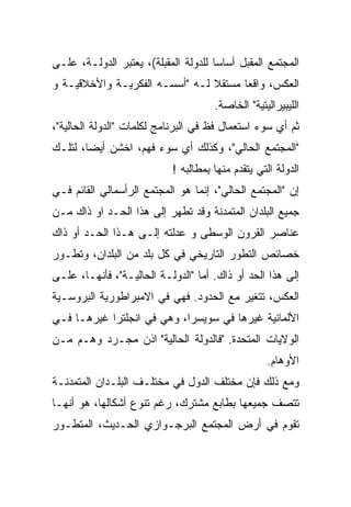 ‫ﺍﻟﻤﺠﺘﻤﻊ ﺍﻟﻤﻘﺒل ﺃﺴﺎﺴﺎ ﻟﻠﺩﻭﻟﺔ ﺍﻟﻤﻘﺒﻠﺔ(، ﻴﻌﺘﺒﺭ ﺍﻟﺩﻭﻟـﺔ، ﻋﻠـﻰ‬
                                     ‫ﹰ‬
‫ﺍﻟﻌﻜﺱ، ﻭﺍﻗﻌﺎ ﻤﺴﺘﻘﻼ ﻟـﻪ "ﺃﺴﺴـﻪ ﺍﻟﻔﻜﺭﻴـﺔ ﻭﺍﻷﺨﻼﻗﻴـﺔ ﻭ‬
                                ‫ﹰ‬     ‫ﹰ‬
                                     ‫ﺍﻟﻠﻴﺒﻴﺭﺍﻟﻴﺘﻴﺔ" ﺍﻟﺨﺎﺼﺔ.‬
‫ﺜﻡ ﺃﻱ ﺴﻭﺀ ﺍﺴﺘﻌﻤﺎل ﻓﻅ ﻓﻲ ﺍﻟﺒﺭﻨﺎﻤﺞ ﻟﻜﻠﻤﺎﺕ "ﺍﻟﺩﻭﻟﺔ ﺍﻟﺤﺎﻟﻴﺔ"،‬
‫"ﺍﻟﻤﺠﺘﻤﻊ ﺍﻟﺤﺎﻟﻲ"، ﻭﻜﺫﻟﻙ ﺃﻱ ﺴﻭﺀ ﻓﻬﻡ، ﺍﺨﺸﻥ ﺃﻴﻀﹰ، ﻟﺘﻠـﻙ‬
       ‫ﺎ‬
       ‫ﹰ‬
                           ‫ﺍﻟﺩﻭﻟﺔ ﺍﻟﺘﻲ ﻴﺘﻘﺩﻡ ﻤﻨﻬﺎ ﺒﻤﻁﺎﻟﺒﻪ !‬
‫ﺇﻥ "ﺍﻟﻤﺠﺘﻤﻊ ﺍﻟﺤﺎﻟﻲ"، ﺇﻨﻤﺎ ﻫﻭ ﺍﻟﻤﺠﺘﻤﻊ ﺍﻟﺭﺃﺴﻤﺎﻟﻲ ﺍﻟﻘﺎﺌﻡ ﻓـﻲ‬
‫ﺠﻤﻴﻊ ﺍﻟﺒﻠﺩﺍﻥ ﺍﻟﻤﺘﻤﺩﻨﺔ ﻭﻗﺩ ﺘﻁ ‪‬ﺭ ﺇﻟﻰ ﻫﺫﺍ ﺍﻟﺤـﺩ ﺍﻭ ﺫﺍﻙ ﻤـﻥ‬
                          ‫ﻬ‬
                          ‫‪‬‬
‫ﻋﻨﺎﺼﺭ ﺍﻟﻘﺭﻭﻥ ﺍﻟﻭﺴﻁﻰ ﻭ ﻋﺩﻟﺘﻪ ﺇﻟـﻰ ﻫـﺫﺍ ﺍﻟﺤـﺩ ﺃﻭ ﺫﺍﻙ‬
‫ﺨﺼﺎﺌﺹ ﺍﻟﺘﻁﻭﺭ ﺍﻟﺘﺎﺭﻴﺨﻲ ﻓﻲ ﻜل ﺒﻠﺩ ﻤﻥ ﺍﻟﺒﻠﺩﺍﻥ، ﻭﺘﻁـﻭﺭ‬
‫ﺇﻟﻰ ﻫﺫﺍ ﺍﻟﺤﺩ ﺃﻭ ﺫﺍﻙ. ﺃﻤﺎ "ﺍﻟﺩﻭﻟـﺔ ﺍﻟﺤﺎﻟﻴـﺔ"، ﻓﺄﻨﻬـﺎ، ﻋﻠـﻰ‬
‫ﺍﻟﻌﻜﺱ، ﺘﺘﻐﻴﺭ ﻤﻊ ﺍﻟﺤﺩﻭﺩ. ﻓﻬﻲ ﻓﻲ ﺍﻻﻤﺒﺭﺍﻁﻭﺭﻴﺔ ﺍﻟﺒﺭﻭﺴـﻴﺔ‬
‫ﺍﻷﻟﻤﺎﻨﻴﺔ ﻏﻴﺭﻫﺎ ﻓﻲ ﺴﻭﻴﺴﺭﺍ، ﻭﻫﻲ ﻓﻲ ﺍﻨﺠﻠﺘﺭﺍ ﻏﻴﺭﻫـﺎ ﻓـﻲ‬
‫ﺍﻟﻭﻻﻴﺎﺕ ﺍﻟﻤﺘﺤﺩﺓ. "ﻓﺎﻟﺩﻭﻟﺔ ﺍﻟﺤﺎﻟﻴﺔ" ﺍﺫﻥ ﻤﺠـﺭﺩ ﻭﻫـﻡ ﻤـﻥ‬
                                                  ‫ﺍﻷﻭﻫﺎﻡ.‬
‫ﻭﻤﻊ ﺫﻟﻙ ﻓﺈﻥ ﻤﺨﺘﻠﻑ ﺍﻟﺩﻭل ﻓﻲ ﻤﺨﺘﻠـﻑ ﺍﻟﺒﻠـﺩﺍﻥ ﺍﻟﻤﺘﻤﺩﻨـﺔ‬
‫ﺘﺘﺼﻑ ﺠﻤﻴﻌﻬﺎ ﺒﻁﺎﺒﻊ ﻤﺸﺘﺭﻙ، ﺭﻏﻡ ﺘﻨﻭﻉ ﺃﺸﻜﺎﻟﻬﺎ، ﻫﻭ ﺃﻨﻬـﺎ‬
‫ﺘﻘﻭﻡ ﻓﻲ ﺃﺭﺽ ﺍﻟﻤﺠﺘﻤﻊ ﺍﻟﺒﺭﺠـﻭﺍﺯﻱ ﺍﻟﺤـﺩﻴﺙ، ﺍﻟﻤﺘﻁـﻭﺭ‬
 