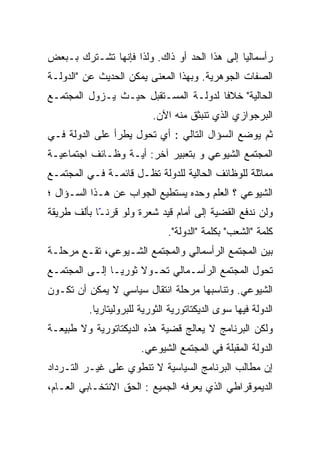 ‫ﺭﺃﺴﻤﺎﻟﻴﺎ ﺇﻟﻰ ﻫﺫﺍ ﺍﻟﺤﺩ ﺃﻭ ﺫﺍﻙ. ﻭﻟﺫﺍ ﻓﺈﻨﻬﺎ ﺘﺸـﺘﺭﻙ ﺒـﺒﻌﺽ‬
                                             ‫ﹰ‬
‫ﺍﻟﺼﻔﺎﺕ ﺍﻟﺠﻭﻫﺭﻴﺔ. ﻭﺒﻬﺫﺍ ﺍﻟﻤﻌﻨﻰ ﻴﻤﻜﻥ ﺍﻟﺤﺩﻴﺙ ﻋﻥ "ﺍﻟﺩﻭﻟـﺔ‬
‫ﺍﻟﺤﺎﻟﻴﺔ" ﺨﻼﻓﺎ ﻟﺩﻭﻟـﺔ ﺍﻟﻤﺴـﺘﻘﺒل ﺤﻴـﺙ ﻴـﺯﻭل ﺍﻟﻤﺠﺘﻤـﻊ‬
                           ‫ﺍﻟﺒﺭﺠﻭﺍﺯﻱ ﺍﻟﺫﻱ ﺘﻨﺒﺜﻕ ﻤﻨﻪ ﺍﻵﻥ.‬
‫ﺜﻡ ﻴﻭﻀﻊ ﺍﻟﺴﺅﺍل ﺍﻟﺘﺎﻟﻲ : ﺃﻱ ﺘﺤﻭل ﻴﻁﺭﺃ ﻋﻠﻰ ﺍﻟﺩﻭﻟﺔ ﻓـﻲ‬
‫ﺍﻟﻤﺠﺘﻤﻊ ﺍﻟﺸﻴﻭﻋﻲ ﻭ ﺒﺘﻌﺒﻴﺭ ﺁﺨﺭ: ﺃﻴـﺔ ﻭﻅـﺎﺌﻑ ﺍﺠﺘﻤﺎﻋﻴـﺔ‬
‫ﻤﻤﺎﺜﻠﺔ ﻟﻠﻭﻅﺎﺌﻑ ﺍﻟﺤﺎﻟﻴﺔ ﻟﻠﺩﻭﻟﺔ ﺘﻅـل ﻗﺎﺌﻤـﺔ ﻓـﻲ ﺍﻟﻤﺠﺘﻤـﻊ‬
‫ﺍﻟﺸﻴﻭﻋﻲ ؟ ﺍﻟﻌﻠﻡ ﻭﺤﺩﻩ ﻴﺴﺘﻁﻴﻊ ﺍﻟﺠﻭﺍﺏ ﻋﻥ ﻫـﺫﺍ ﺍﻟﺴـﺅﺍل ؛‬
‫ﻭﻟﻥ ﻨﺩﻓﻊ ﺍﻟﻘﻀﻴﺔ ﺇﻟﻰ ﺃﻤﺎﻡ ﻗﻴﺩ ﺸﻌﺭﺓ ﻭﻟﻭ ﻗﺭﻨ ّﺎ ﺒﺄﻟﻑ ﻁﺭﻴﻘﺔ‬
            ‫ّ‬
            ‫ـ‬
                               ‫ﻜﻠﻤﺔ "ﺍﻟﺸﻌﺏ" ﺒﻜﻠﻤﺔ "ﺍﻟﺩﻭﻟﺔ".‬
‫ﺒﻴﻥ ﺍﻟﻤﺠﺘﻤﻊ ﺍﻟﺭﺃﺴﻤﺎﻟﻲ ﻭﺍﻟﻤﺠﺘﻤﻊ ﺍﻟﺸـﻴﻭﻋﻲ، ﺘﻘـﻊ ﻤﺭﺤﻠـﺔ‬
‫ﺘﺤﻭل ﺍﻟﻤﺠﺘﻤﻊ ﺍﻟﺭﺃﺴـﻤﺎﻟﻲ ﺘﺤـﻭﻻ ﺜﻭﺭﻴـﺎ ﺇﻟـﻰ ﺍﻟﻤﺠﺘﻤـﻊ‬
              ‫ﹰ‬
‫ﺍﻟﺸﻴﻭﻋﻲ. ﻭﺘﻨﺎﺴﺒﻬﺎ ﻤﺭﺤﻠﺔ ﺍﻨﺘﻘﺎل ﺴﻴﺎﺴﻲ ﻻ ﻴﻤﻜﻥ ﺃﻥ ﺘﻜـﻭﻥ‬
          ‫ﺍﻟﺩﻭﻟﺔ ﻓﻴﻬﺎ ﺴﻭﻯ ﺍﻟﺩﻴﻜﺘﺎﺘﻭﺭﻴﺔ ﺍﻟﺜﻭﺭﻴﺔ ﻟﻠﺒﺭﻭﻟﻴﺘﺎﺭﻴﺎ.‬
‫ﻭﻟﻜﻥ ﺍﻟﺒﺭﻨﺎﻤﺞ ﻻ ﻴﻌﺎﻟﺞ ﻗﻀﻴﺔ ﻫﺫﻩ ﺍﻟﺩﻴﻜﺘﺎﺘﻭﺭﻴﺔ ﻭﻻ ﻁﺒﻴﻌـﺔ‬
                        ‫ﺍﻟﺩﻭﻟﺔ ﺍﻟﻤﻘﺒﻠﺔ ﻓﻲ ﺍﻟﻤﺠﺘﻤﻊ ﺍﻟﺸﻴﻭﻋﻲ.‬
‫ﺇﻥ ﻤﻁﺎﻟﺏ ﺍﻟﺒﺭﻨﺎﻤﺞ ﺍﻟﺴﻴﺎﺴﻴﺔ ﻻ ﺘﻨﻁﻭﻱ ﻋﻠﻰ ﻏﻴـﺭ ﺍﻟﺘـﺭﺩﺍﺩ‬
‫ﺍﻟﺩﻴﻤﻭﻗﺭﺍﻁﻲ ﺍﻟﺫﻱ ﻴﻌﺭﻓﻪ ﺍﻟﺠﻤﻴﻊ : ﺍﻟﺤﻕ ﺍﻻﻨﺘﺨـﺎﺒﻲ ﺍﻟﻌـﺎﻡ،‬
 