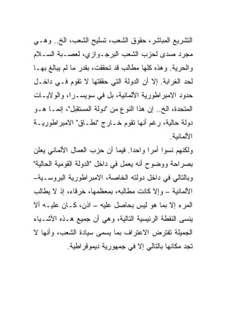 ‫ﺍﻟﺘﺸﺭﻴﻊ ﺍﻟﻤﺒﺎﺸﺭ، ﺤﻘﻭﻕ ﺍﻟﺸﻌﺏ، ﺘﺴﻠﻴﺢ ﺍﻟﺸﻌﺏ، ﺍﻟﺦ.. ﻭﻫـﻲ‬
‫ﻤﺠﺭﺩ ﺼﺩﻯ ﻟﺤﺯﺏ ﺍﻟﺸﻌﺏ ﺍﻟﺒﺭﺠـﻭﺍﺯﻱ، ﻟﻌﺼـﺒﺔ ﺍﻟﺴـﻼﻡ‬
‫ﻭﺍﻟﺤﺭﻴﺔ. ﻭﻫﺫﻩ ﻜﻠﻬﺎ ﻤﻁﺎﻟﺏ ﻗﺩ ﺘﺤﻘﻘﺕ، ﺒﻘﺩﺭ ﻤﺎ ﻟﻡ ﻴﺒﺎﻟﻎ ﺒﻬـﺎ‬
‫ﻟﺤﺩ ﺍﻟﻐﺭﺍﺒﺔ. ﺇﻻ ﺃﻥ ﺍﻟﺩﻭﻟﺔ ﺍﻟﺘﻲ ﺤﻘﻘﺘﻬﺎ ﻻ ﺘﻘﻭﻡ ﻓـﻲ ﺩﺍﺨـل‬
‫ﺤﺩﻭﺩ ﺍﻻﻤﺒﺭﺍﻁﻭﺭﻴﺔ ﺍﻷﻟﻤﺎﻨﻴﺔ، ﺒل ﻓﻲ ﺴﻭﻴﺴـﺭﺍ، ﻭﺍﻟﻭﻻﻴـﺎﺕ‬
‫ﺍﻟﻤﺘﺤﺩﺓ، ﺍﻟﺦ.. ﺇﻥ ﻫﺫﺍ ﺍﻟﻨﻭﻉ ﻤﻥ "ﺩﻭﻟﺔ ﺍﻟﻤﺴﺘﻘﺒل"، ﺇﻨﻤـﺎ ﻫـﻭ‬
‫ﺩﻭﻟﺔ ﺤﺎﻟﻴﺔ، ﺭﻏﻡ ﺃﻨﻬﺎ ﺘﻘﻭﻡ ﺨـﺎﺭﺝ "ﻨﻁـﺎﻕ" ﺍﻻﻤﺒﺭﺍﻁﻭﺭﻴـﺔ‬
                                                ‫ﺍﻷﻟﻤﺎﻨﻴﺔ.‬
‫ﻭﻟﻜﻨﻬﻡ ﻨﺴﻭﺍ ﺃﻤﺭﺍ ﻭﺍﺤﺩﺍ. ﻓﻴﻤﺎ ﺃﻥ ﺤﺯﺏ ﺍﻟﻌﻤﺎل ﺍﻷﻟﻤﺎﻨﻲ ﻴﻌﻠﻥ‬
                                 ‫ﹰ‬     ‫ﹰ‬
‫ﺒﺼﺭﺍﺤﺔ ﻭﻭﻀﻭﺡ ﺃﻨﻪ ﻴﻌﻤل ﻓﻲ ﺩﺍﺨل "ﺍﻟﺩﻭﻟﺔ ﺍﻟﻘﻭﻤﻴﺔ ﺍﻟﺤﺎﻟﻴﺔ"‬
‫ﻭﺒﺎﻟﺘﺎﻟﻲ ﻓﻲ ﺩﺍﺨل ﺩﻭﻟﺘﻪ ﺍﻟﺨﺎﺼﺔ، ﺍﻻﻤﺒﺭﺍﻁﻭﺭﻴﺔ ﺍﻟﺒﺭﻭﺴـﻴﺔ–‬
‫ﺍﻷﻟﻤﺎﻨﻴﺔ – ﻭﺇﻻ ﻜﺎﻨﺕ ﻤﻁﺎﻟﺒﻪ، ﺒﻤﻌﻅﻤﻬﺎ، ﺨﺭﻗﺎﺀ، ﺇﺫ ﻻ ﻴﻁﺎﻟﺏ‬
‫ﺍﻟﻤﺭﺀ ﺇﻻ ﺒﻤﺎ ﻫﻭ ﻟﻴﺱ ﺒﺤﺎﺼل ﻋﻠﻴﻪ – ﺍﺫﻥ، ﻜـﺎﻥ ﻋﻠﻴـﻪ ﺃﻻ‬
‫ﻴﻨﺴﻰ ﺍﻟﻨﻘﻁﺔ ﺍﻟﺭﺌﻴﺴﻴﺔ ﺍﻟﺘﺎﻟﻴﺔ، ﻭﻫﻲ ﺃﻥ ﺠﻤﻴﻊ ﻫـﺫﻩ ﺍﻷﺸـﻴﺎﺀ‬
‫ﺍﻟﺠﻤﻴﻠﺔ ﺘﻔﺘﺭﺽ ﺍﻻﻋﺘﺭﺍﻑ ﺒﻤﺎ ﻴﺴﻤﻰ ﺴﻴﺎﺩﺓ ﺍﻟﺸﻌﺏ، ﻭﺃﻨﻬﺎ ﻻ‬
            ‫ﺘﺠﺩ ﻤﻜﺎﻨﻬﺎ ﺒﺎﻟﺘﺎﻟﻲ ﺇﻻ ﻓﻲ ﺠﻤﻬﻭﺭﻴﺔ ﺩﻴﻤﻭﻗﺭﺍﻁﻴﺔ.‬
 