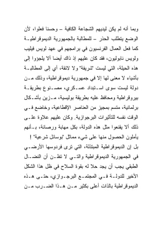 ‫ﻭﺒﻤﺎ ﺃﻨﻪ ﻟﻡ ﻴﻜﻥ ﻟﻴﺩﻴﻬﻡ ﺍﻟﺸﺠﺎﻋﺔ ﺍﻟﻜﺎﻓﻴﺔ – ﻭﺤﺴﻨﺎ ﻓﻌﻠﻭﺍ، ﻷﻥ‬
‫ﺍﻟﻭﻀﻊ ﻴﺘﻁﻠﺏ ﺍﻟﺤﺫﺭ – ﻟﻠﻤﻁﺎﻟﺒﺔ ﺒﺎﻟﺠﻤﻬﻭﺭﻴﺔ ﺍﻟﺩﻴﻤﻭﻗﺭﺍﻁﻴـﺔ‬
‫ﻜﻤﺎ ﻓﻌل ﺍﻟﻌﻤﺎل ﺍﻟﻔﺭﻨﺴﻴﻭﻥ ﻓﻲ ﺒﺭﺍﻤﺠﻬﻡ ﻓﻲ ﻋﻬﺩ ﻟﻭﻴﺱ ﻓﻴﻠﻴﺏ‬
‫ﻭﻟﻭﻴﺱ ﻨﺎﺒﻭﻟﻴﻭﻥ، ﻓﻘﺩ ﻜﺎﻥ ﻋﻠﻴﻬﻡ ﺇﺫ ﺫﺍﻙ ﺃﻴﻀﹰ ﺃﻻ ﻴﻠﺠﺅﻭﺍ ﺇﻟﻰ‬
              ‫ﺎ‬
‫ﻫﺫﻩ ﺍﻟﺤﻴﻠﺔ، ﺍﻟﺘﻲ ﻟﻴﺴﺕ "ﺸﺭﻴﻔﺔ" ﻭﻻ ﻻﺌﻘﺔ، ﺃﻱ ﺇﻟﻰ ﺍﻟﻤﻁﺎﻟﺒـﺔ‬
‫ﺒﺄﺸﻴﺎﺀ ﻻ ﻤﻌﻨﻰ ﻟﻬﺎ ﺇﻻ ﻓﻲ ﺠﻤﻬﻭﺭﻴﺔ ﺩﻴﻤﻭﻗﺭﺍﻁﻴﺔ، ﻭﺫﻟﻙ ﻤـﻥ‬
‫ﺩﻭﻟﺔ ﻟﻴﺴﺕ ﺴﻭﻯ ﺍﺴـﺘﺒﺩﺍﺩ ﻋﺴـﻜﺭﻱ، ﻤﺼـﻨﻭﻉ ﺒﻁﺭﻴﻘـﺔ‬
‫ﺒﻴﺭﻭﻗﺭﺍﻁﻴﺔ ﻭﻤﺤﺎﻓﻅ ﻋﻠﻴﻪ ﺒﻁﺭﻴﻘﺔ ﺒﻭﻟﻴﺴﻴﺔ، ﻤـﺯﻴﻥ ﺒﺄﺸـﻜﺎل‬
‫ﺒﺭﻟﻤﺎﻨﻴﺔ، ﻤﺘﺴﻡ ﺒﻤﺠﻴﺯ ﻤﻥ ﺍﻟﻌﻨﺎﺼﺭ ﺍﻹﻗﻁﺎﻋﻴﺔ، ﻭﺨﺎﻀﻊ ﻓـﻲ‬
‫ﺍﻟﻭﻗﺕ ﻨﻔﺴﻪ ﻟﻠﺘﺄﺜﻴﺭﺍﺕ ﺍﻟﺒﺭﺠﻭﺍﺯﻴﺔ. ﻭﻜﺎﻥ ﻋﻠﻴﻬﻡ ﻋﻼﻭﺓ ﻋﻠـﻰ‬
‫ﺫﻟﻙ ﺃﻻ ‪‬ﻘﻨﻌﻭﺍ ﻤﺜل ﻫﺫﻩ ﺍﻟﺩﻭﻟﺔ، ﺒﻜل ﻤﻬﺎﺒﺔ ﻭﺭﺼﺎﻨﺔ، ﺒـﺄﻨﻬﻡ‬
                                              ‫ﹼﻴ‬
                                              ‫‪‬‬
  ‫ﻴﺄﻤﻠﻭﻥ ﺍﻟﺤﺼﻭل ﻤﻨﻬﺎ ﻋﻠﻰ ﺸﻲﺀ ﻤﻤﺎﺜل "ﺒﻭﺴﺎﺌل ﺸﺭﻋﻴﺔ" !‬
‫ﺒل ﺇﻥ ﺍﻟﺩﻴﻤﻭﻗﺭﺍﻁﻴﺔ ﺍﻟﻤﺒﺘﺫﻟﺔ، ﺍﻟﺘﻲ ﺘﺭﻯ ﻓﺭﺩﻭﺴﻬﺎ ﺍﻷﺭﻀـﻲ‬
‫ﻓﻲ ﺍﻟﺠﻤﻬﻭﺭﻴﺔ ﺍﻟﺩﻴﻤﻭﻗﺭﺍﻁﻴﺔ ﻭﺍﻟﺘـﻲ ﻻ ﺘﻅـﻥ ﺃﻥ ﺍﻟﻨﻀـﺎل‬
‫ﺍﻟﻁﺒﻘﻲ ﻴﺠﺏ ﺃﻥ ﻴﺠﺩ ﺤﻼ ﻟﻪ ﺒﻘﻭﺓ ﺍﻟﺴﻼﺡ ﻓﻲ ﻅل ﻫﺫﺍ ﺍﻟﺸﻜل‬
‫ﺍﻷﺨﻴﺭ ﻟﻠﺩﻭﻟـﺔ ﻓـﻲ ﺍﻟﻤﺠﺘﻤـﻊ ﺍﻟﺒﺭﺠـﻭﺍﺯﻱ، ﺤﺘـﻰ ﻫـﺫﻩ‬
‫ﺍﻟﺩﻴﻤﻭﻗﺭﺍﻁﻴﺔ ﺒﺎﻟﺫﺍﺕ ﺃﻋﻠﻰ ﺒﻜﺜﻴﺭ ﻤـﻥ ﻫـﺫﺍ ﺍﻟﻀـﺭﺏ ﻤـﻥ‬
 