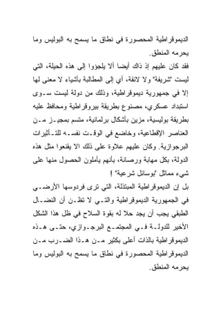 ‫ﺍﻟﺩﻴﻤﻭﻗﺭﺍﻁﻴﺔ ﺍﻟﻤﺤﺼﻭﺭﺓ ﻓﻲ ﻨﻁﺎﻕ ﻤﺎ ﻴﺴﻤﺢ ﺒﻪ ﺍﻟﺒﻭﻟﻴﺱ ﻭﻤﺎ‬
                                         ‫ﻴﺤﺭﻤﻪ ﺍﻟﻤﻨﻁﻕ.‬
‫ﻓﻘﺩ ﻜﺎﻥ ﻋﻠﻴﻬﻡ ﺇﺫ ﺫﺍﻙ ﺃﻴﻀﺎ ﺃﻻ ﻴﻠﺠﺅﻭﺍ ﺇﻟﻰ ﻫﺫﻩ ﺍﻟﺤﻴﻠﺔ، ﺍﻟﺘﻲ‬
                               ‫ﹰ‬
‫ﻟﻴﺴﺕ "ﺸﺭﻴﻔﺔ" ﻭﻻ ﻻﺌﻘﺔ، ﺃﻱ ﺇﻟﻰ ﺍﻟﻤﻁﺎﻟﺒﺔ ﺒﺄﺸﻴﺎﺀ ﻻ ﻤﻌﻨﻰ ﻟﻬﺎ‬
‫ﺇﻻ ﻓﻲ ﺠﻤﻬﻭﺭﻴﺔ ﺩﻴﻤﻭﻗﺭﺍﻁﻴﺔ، ﻭﺫﻟﻙ ﻤﻥ ﺩﻭﻟﺔ ﻟﻴﺴﺕ ﺴـﻭﻯ‬
‫ﺍﺴﺘﺒﺩﺍﺩ ﻋﺴﻜﺭﻱ، ﻤﺼﻨﻭﻉ ﺒﻁﺭﻴﻘﺔ ﺒﻴﺭﻭﻗﺭﺍﻁﻴﺔ ﻭﻤﺤﺎﻓﻅ ﻋﻠﻴﻪ‬
‫ﺒﻁﺭﻴﻘﺔ ﺒﻭﻟﻴﺴﻴﺔ، ﻤﺯﻴﻥ ﺒﺄﺸﻜﺎل ﺒﺭﻟﻤﺎﻨﻴﺔ، ﻤﺘﺴﻡ ﺒﻤﺠﻴـﺯ ﻤـﻥ‬
‫ﺍﻟﻌﻨﺎﺼﺭ ﺍﻹﻗﻁﺎﻋﻴﺔ، ﻭﺨﺎﻀﻊ ﻓﻲ ﺍﻟﻭﻗـﺕ ﻨﻔﺴـﻪ ﻟﻠﺘـﺄﺜﻴﺭﺍﺕ‬
‫ﺍﻟﺒﺭﺠﻭﺍﺯﻴﺔ. ﻭﻜﺎﻥ ﻋﻠﻴﻬﻡ ﻋﻼﻭﺓ ﻋﻠﻰ ﺫﻟﻙ ﺍﻻ ‪‬ﻘﻨﻌﻭﺍ ﻤﺜل ﻫﺫﻩ‬
             ‫ﹼﻴ‬
             ‫‪‬‬
‫ﺍﻟﺩﻭﻟﺔ، ﺒﻜل ﻤﻬﺎﺒﺔ ﻭﺭﺼﺎﻨﺔ، ﺒﺄﻨﻬﻡ ﻴﺄﻤﻠﻭﻥ ﺍﻟﺤﺼﻭل ﻤﻨﻬﺎ ﻋﻠﻰ‬
                           ‫ﺸﻲﺀ ﻤﻤﺎﺜل "ﺒﻭﺴﺎﺌل ﺸﺭﻋﻴﺔ" !‬
‫ﺒل ﺇﻥ ﺍﻟﺩﻴﻤﻭﻗﺭﺍﻁﻴﺔ ﺍﻟﻤﺒﺘﺫﻟﺔ، ﺍﻟﺘﻲ ﺘﺭﻯ ﻓﺭﺩﻭﺴﻬﺎ ﺍﻷﺭﻀـﻲ‬
‫ﻓﻲ ﺍﻟﺠﻤﻬﻭﺭﻴﺔ ﺍﻟﺩﻴﻤﻭﻗﺭﺍﻁﻴﺔ ﻭﺍﻟﺘـﻲ ﻻ ﺘﻅـﻥ ﺃﻥ ﺍﻟﻨﻀـﺎل‬
‫ﺍﻟﻁﺒﻘﻲ ﻴﺠﺏ ﺃﻥ ﻴﺠﺩ ﺤﻼ ﻟﻪ ﺒﻘﻭﺓ ﺍﻟﺴﻼﺡ ﻓﻲ ﻅل ﻫﺫﺍ ﺍﻟﺸﻜل‬
‫ﺍﻷﺨﻴﺭ ﻟﻠﺩﻭﻟـﺔ ﻓـﻲ ﺍﻟﻤﺠﺘﻤـﻊ ﺍﻟﺒﺭﺠـﻭﺍﺯﻱ، ﺤﺘـﻰ ﻫـﺫﻩ‬
‫ﺍﻟﺩﻴﻤﻭﻗﺭﺍﻁﻴﺔ ﺒﺎﻟﺫﺍﺕ ﺃﻋﻠﻰ ﺒﻜﺜﻴﺭ ﻤـﻥ ﻫـﺫﺍ ﺍﻟﻀـﺭﺏ ﻤـﻥ‬
‫ﺍﻟﺩﻴﻤﻭﻗﺭﺍﻁﻴﺔ ﺍﻟﻤﺤﺼﻭﺭﺓ ﻓﻲ ﻨﻁﺎﻕ ﻤﺎ ﻴﺴﻤﺢ ﺒﻪ ﺍﻟﺒﻭﻟﻴﺱ ﻭﻤﺎ‬
                                         ‫ﻴﺤﺭﻤﻪ ﺍﻟﻤﻨﻁﻕ.‬
 