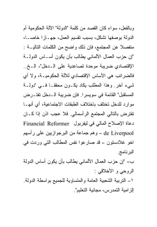 ‫ﻭﺒﺎﻟﻔﻌل، ﺴﻭﺍﺀ ﻜﺎﻥ ﺍﻟﻘﺼﺩ ﻤﻥ ﻜﻠﻤﺔ "ﺍﻟﺩﻭﻟﺔ" ﺍﻵﻟﺔ ﺍﻟﺤﻜﻭﻤﻴﺔ ﺃﻡ‬
‫ﺍﻟﺩﻭﻟﺔ ﺒﻭﺼﻔﻬﺎ ﺘﺸﻜل، ﺒﺴﺒﺏ ﺘﻘﺴﻴﻡ ﺍﻟﻌﻤل، ﺠﻬـﺎﺯﺍ ﺨﺎﺼـﹰ،‬
 ‫ﺎ‬
 ‫ﹰ‬     ‫ﹰ‬
‫ﻤﻨﻔﺼﻼ ﻋﻥ ﺍﻟﻤﺠﺘﻤﻊ، ﻓﺈﻥ ﺫﻟﻙ ﻭﺍﻀﺢ ﻤﻥ ﺍﻟﻜﻠﻤﺎﺕ ﺍﻟﺘﺎﻟﻴـﺔ :‬
                                               ‫ﹰ‬
‫"ﺇﻥ ﺤﺯﺏ ﺍﻟﻌﻤﺎل ﺍﻷﻟﻤﺎﻨﻲ ﻴﻁﺎﻟﺏ ﺒﺄﻥ ﻴﻜﻭﻥ ﺃﺴـﺎﺱ ﺍﻟﺩﻭﻟـﺔ‬
‫ﺍﻹﻗﺘﺼﺎﺩﻱ ﻀﺭﻴﺒﺔ ﻤﻭﺤﺩﺓ ﺘﺼﺎﻋﺩﻴﺔ ﻋﻠﻰ ﺍﻟـﺩﺨل"، ﺍﻟـﺦ..‬
‫ﻓﺎﻟﻀﺭﺍﺌﺏ ﻫﻲ ﺍﻷﺴﺎﺱ ﺍﻹﻗﺘﺼﺎﺩﻱ ﻟﻶﻟﺔ ﺍﻟﺤﻜﻭﻤﻴـﺔ، ﻭﻻ ﺃﻱ‬
‫ﺸﻲﺀ ﺁﺨﺭ. ﻭﻫﺫﺍ ﺍﻟﻤﻁﻠﺏ ﻴﻜﺎﺩ ﻴﻜـﻭﻥ ﻤﺤﻘﻘـﺎ ﻓـﻲ "ﺩﻭﻟـﺔ‬
           ‫ﹰ‬
‫ﺍﻟﻤﺴﺘﻘﺒل" ﺍﻟﻘﺎﺌﻤﺔ ﻓﻲ ﺴﻭﻴﺴﺭﺍ. ﻓﺈﻥ ﻀﺭﻴﺒﺔ ﺍﻟـﺩﺨل ﺘﻔﺘـﺭﺽ‬
‫ﻤﻭﺍﺭﺩ ﻟﻠﺩﺨل ﺘﺨﺘﻠﻑ ﺒﺎﺨﺘﻼﻑ ﺍﻟﻁﺒﻘﺎﺕ ﺍﻻﺠﺘﻤﺎﻋﻴﺔ، ﺃﻱ ﺃﻨﻬـﺎ‬
‫ﺘﻔﺘﺭﺽ ﺒﺎﻟﺘﺎﻟﻲ ﺍﻟﻤﺠﺘﻤﻊ ﺍﻟﺭﺃﺴﻤﺎﻟﻲ. ﻓﻼ ﻋﺠﺏ ﺍﺫﻥ ﺇﺫﺍ ﻜـﺎﻥ‬
‫ﺩﻋﺎﺓ ﺍﻹﺼﻼﺡ ﺍﻟﻤﺎﻟﻲ ﻓﻲ ﻟﻴﻔﺭﺒﻭل ‪Financial Reformer‬‬
‫‪ – de Liverpool‬ﻭﻫﻡ ﺠﻤﺎﻋﺔ ﻤﻥ ﺍﻟﺒﺭﺠﻭﺍﺯﻴﻴﻥ ﻋﻠﻰ ﺭﺃﺴﻬﻡ‬
‫ﺍﺨﻭ ﻏﻼﺩﺴﺘﻭﻥ – ﻗﺩ ﺼﺎﺭﻋﻭﺍ ﻨﻔﺱ ﺍﻟﻤﻁﺎﻟﺏ ﺍﻟﺘﻲ ﻭﺭﺩﺕ ﻓﻲ‬
                                                  ‫ﺍﻟﺒﺭﻨﺎﻤﺞ.‬
‫ﺏ– "ﺇﻥ ﺤﺯﺏ ﺍﻟﻌﻤﺎل ﺍﻷﻟﻤﺎﻨﻲ ﻴﻁﺎﻟﺏ ﺒﺄﻥ ﻴﻜﻭﻥ ﺃﺴﺎﺱ ﺍﻟﺩﻭﻟﺔ‬
                                     ‫ﺍﻟﺭﻭﺤﻲ ﻭ ﺍﻷﺨﻼﻗﻲ :‬
‫١– ﺍﻟﺘﺭﺒﻴﺔ ﺍﻟﺸﻌﺒﻴﺔ ﺍﻟﻌﺎﻤﺔ ﻭﺍﻟﻤﺘﺴﺎﻭﻴﺔ ﻟﻠﺠﻤﻴﻊ ﺒﻭﺍﺴﻁﺔ ﺍﻟﺩﻭﻟﺔ.‬
                          ‫ﺇﻟﺯﺍﻤﻴﺔ ﺍﻟﺘﻤﺩﺭﺱ، ﻤﺠﺎﻨﻴﺔ ﺍﻟﺘﻌﻠﻴﻡ".‬
 