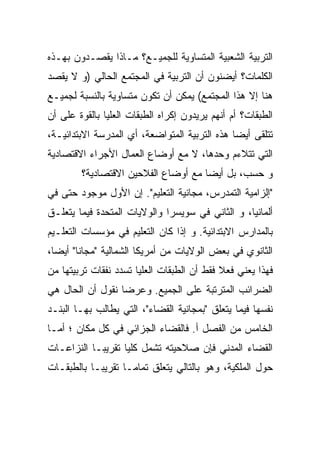 ‫ﺍﻟﺘﺭﺒﻴﺔ ﺍﻟﺸﻌﺒﻴﺔ ﺍﻟﻤﺘﺴﺎﻭﻴﺔ ﻟﻠﺠﻤﻴـﻊ؟ ﻤـﺎﺫﺍ ﻴﻘﺼـﺩﻭﻥ ﺒﻬـﺫﻩ‬
‫ﺍﻟﻜﻠﻤﺎﺕ؟ ﺃﻴﻀﻨﻭﻥ ﺃﻥ ﺍﻟﺘﺭﺒﻴﺔ ﻓﻲ ﺍﻟﻤﺠﺘﻤﻊ ﺍﻟﺤﺎﻟﻲ )ﻭ ﻻ ﻴﻘﺼﺩ‬
‫ﻫﻨﺎ ﺇﻻ ﻫﺫﺍ ﺍﻟﻤﺠﺘﻤﻊ( ﻴﻤﻜﻥ ﺃﻥ ﺘﻜﻭﻥ ﻤﺘﺴﺎﻭﻴﺔ ﺒﺎﻟﻨﺴﺒﺔ ﻟﺠﻤﻴـﻊ‬
‫ﺍﻟﻁﺒﻘﺎﺕ؟ ﺃﻡ ﺃﻨﻬﻡ ﻴﺭﻴﺩﻭﻥ ﺇﻜﺭﺍﻩ ﺍﻟﻁﺒﻘﺎﺕ ﺍﻟﻌﻠﻴﺎ ﺒﺎﻟﻘﻭﺓ ﻋﻠﻰ ﺃﻥ‬
‫ﺘﺘﻠﻘﻰ ﺃﻴﻀﺎ ﻫﺫﻩ ﺍﻟﺘﺭﺒﻴﺔ ﺍﻟﻤﺘﻭﺍﻀﻌﺔ، ﺃﻱ ﺍﻟﻤﺩﺭﺴﺔ ﺍﻻﺒﺘﺩﺍﺌﻴـﺔ،‬
                                              ‫ﹰ‬
‫ﺍﻟﺘﻲ ﺘﺘﻼﺀﻡ ﻭﺤﺩﻫﺎ، ﻻ ﻤﻊ ﺃﻭﻀﺎﻉ ﺍﻟﻌﻤﺎل ﺍﻷﺠﺭﺍﺀ ﺍﻻﻗﺘﺼﺎﺩﻴﺔ‬
        ‫ﻭ ﺤﺴﺏ، ﺒل ﺃﻴﻀﺎ ﻤﻊ ﺃﻭﻀﺎﻉ ﺍﻟﻔﻼﺤﻴﻥ ﺍﻻﻗﺘﺼﺎﺩﻴﺔ؟‬
                                    ‫ﹰ‬
‫"ﺇﻟﺯﺍﻤﻴﺔ ﺍﻟﺘﻤﺩﺭﺱ، ﻤﺠﺎﻨﻴﺔ ﺍﻟﺘﻌﻠﻴﻡ". ﺇﻥ ﺍﻷﻭل ﻤﻭﺠﻭﺩ ﺤﺘﻰ ﻓﻲ‬
‫ﺃﻟﻤﺎﻨﻴﺎ، ﻭ ﺍﻟﺜﺎﻨﻲ ﻓﻲ ﺴﻭﻴﺴﺭﺍ ﻭﺍﻟﻭﻻﻴﺎﺕ ﺍﻟﻤﺘﺤﺩﺓ ﻓﻴﻤﺎ ﻴﺘﻌﻠـﻕ‬
‫ﺒﺎﻟﻤﺩﺍﺭﺱ ﺍﻻﺒﺘﺩﺍﺌﻴﺔ. ﻭ ﺇﺫﺍ ﻜﺎﻥ ﺍﻟﺘﻌﻠﻴﻡ ﻓﻲ ﻤﺅﺴﺴﺎﺕ ﺍﻟﺘﻌﻠـﻴﻡ‬
‫ﺍﻟﺜﺎﻨﻭﻱ ﻓﻲ ﺒﻌﺽ ﺍﻟﻭﻻﻴﺎﺕ ﻤﻥ ﺃﻤﺭﻴﻜﺎ ﺍﻟﺸﻤﺎﻟﻴﺔ "ﻤﺠﺎﻨﺎ" ﺃﻴﻀﹰ،‬
 ‫ﺎ‬
 ‫ﹰ‬
‫ﻓﻬﺫﺍ ﻴﻌﻨﻲ ﻓﻌﻼ ﻓﻘﻁ ﺃﻥ ﺍﻟﻁﺒﻘﺎﺕ ﺍﻟﻌﻠﻴﺎ ﺘﺴﺩﺩ ﻨﻔﻘﺎﺕ ﺘﺭﺒﻴﺘﻬﺎ ﻤﻥ‬
‫ﺍﻟﻀﺭﺍﺌﺏ ﺍﻟﻤﺘﺭﺘﺒﺔ ﻋﻠﻰ ﺍﻟﺠﻤﻴﻊ. ﻭﻋﺭﻀﺎ ﻨﻘﻭل ﺃﻥ ﺍﻟﺤﺎل ﻫﻲ‬
                 ‫ﹰ‬
‫ﻨﻔﺴﻬﺎ ﻓﻴﻤﺎ ﻴﺘﻌﻠﻕ "ﺒﻤﺠﺎﻨﻴﺔ ﺍﻟﻘﻀﺎﺀ"، ﺍﻟﺘﻲ ﻴﻁﺎﻟﺏ ﺒﻬـﺎ ﺍﻟﺒﻨـﺩ‬
‫ﺍﻟﺨﺎﻤﺱ ﻤﻥ ﺍﻟﻔﺼل ﺃ. ﻓﺎﻟﻘﻀﺎﺀ ﺍﻟﺠﺯﺍﺌﻲ ﻓﻲ ﻜل ﻤﻜﺎﻥ ؛ ﺃﻤـﺎ‬
‫ﺍﻟﻘﻀﺎﺀ ﺍﻟﻤﺩﻨﻲ ﻓﺈﻥ ﺼﻼﺤﻴﺘﻪ ﺘﺸﻤل ﻜﻠﻴﺎ ﺘﻘﺭﻴﺒـﺎ ﺍﻟﻨﺯﺍﻋـﺎﺕ‬
          ‫ﹰ‬       ‫ﹰ‬
‫ﺤﻭل ﺍﻟﻤﻠﻜﻴﺔ، ﻭﻫﻭ ﺒﺎﻟﺘﺎﻟﻲ ﻴﺘﻌﻠﻕ ﺘﻤﺎﻤـﺎ ﺘﻘﺭﻴﺒـﺎ ﺒﺎﻟﻁﺒﻘـﺎﺕ‬
                  ‫ﹰ‬
 