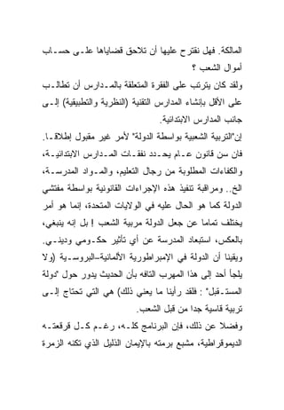 ‫ﺍﻟﻤﺎﻟﻜﺔ. ﻓﻬل ﻨﻘﺘﺭﺡ ﻋﻠﻴﻬﺎ ﺃﻥ ﺘﻼﺤﻕ ﻗﻀﺎﻴﺎﻫﺎ ﻋﻠـﻰ ﺤﺴـﺎﺏ‬
                                          ‫ﺃﻤﻭﺍل ﺍﻟﺸﻌﺏ ؟‬
‫ﻭﻟﻘﺩ ﻜﺎﻥ ﻴﺘﺭﺘﺏ ﻋﻠﻰ ﺍﻟﻔﻘﺭﺓ ﺍﻟﻤﺘﻌﻠﻘﺔ ﺒﺎﻟﻤـﺩﺍﺭﺱ ﺃﻥ ﺘﻁﺎﻟـﺏ‬
‫ﻋﻠﻰ ﺍﻷﻗل ﺒﺈﻨﺸﺎﺀ ﺍﻟﻤﺩﺍﺭﺱ ﺍﻟﺘﻘﻨﻴﺔ )ﺍﻟﻨﻅﺭﻴﺔ ﻭﺍﻟﺘﻁﺒﻴﻘﻴﺔ( ﺇﻟـﻰ‬
                                 ‫ﺠﺎﻨﺏ ﺍﻟﻤﺩﺍﺭﺱ ﺍﻻﺒﺘﺩﺍﺌﻴﺔ.‬
‫ﺇﻥ"ﺍﻟﺘﺭﺒﻴﺔ ﺍﻟﺸﻌﺒﻴﺔ ﺒﻭﺍﺴﻁﺔ ﺍﻟﺩﻭﻟﺔ" ﻷﻤﺭ ﻏﻴﺭ ﻤﻘﺒﻭل ﺇﻁﻼﻗـﺎ.‬
 ‫ﹰ‬
‫ﻓﺎﻥ ﺴﻥ ﻗﺎﻨﻭﻥ ﻋـﺎﻡ ﻴﺤـﺩﺩ ﻨﻔﻘـﺎﺕ ﺍﻟﻤـﺩﺍﺭﺱ ﺍﻻﺒﺘﺩﺍﺌﻴـﺔ،‬
‫ﻭﺍﻟﻜﻔﺎﺀﺍﺕ ﺍﻟﻤﻁﻠﻭﺒﺔ ﻤﻥ ﺭﺠﺎل ﺍﻟﺘﻌﻠﻴﻡ، ﻭﺍﻟﻤـﻭﺍﺩ ﺍﻟﻤﺩﺭ ‪‬ـﺔ،‬
   ‫‪‬‬
   ‫ﺴ‬
‫ﺍﻟﺦ.. ﻭﻤﺭﺍﻗﺒﺔ ﺘﻨﻔﻴﺫ ﻫﺫﻩ ﺍﻹﺠﺭﺍﺀﺍﺕ ﺍﻟﻘﺎﻨﻭﻨﻴﺔ ﺒﻭﺍﺴﻁﺔ ﻤﻔﺘﺸﻲ‬
‫ﺍﻟﺩﻭﻟﺔ ﻜﻤﺎ ﻫﻭ ﺍﻟﺤﺎل ﻋﻠﻴﻪ ﻓﻲ ﺍﻟﻭﻻﻴﺎﺕ ﺍﻟﻤﺘﺤﺩﺓ، ﺇﻨﻤﺎ ﻫﻭ ﺃﻤﺭ‬
‫ﻴﺨﺘﻠﻑ ﺘﻤﺎﻤﺎ ﻋﻥ ﺠﻌل ﺍﻟﺩﻭﻟﺔ ﻤﺭﺒﻴﺔ ﺍﻟﺸﻌﺏ ! ﺒل ﺇﻨﻪ ﻴﻨﺒﻐﻲ،‬
                                          ‫ﹰ‬
‫ﺒﺎﻟﻌﻜﺱ، ﺍﺴﺘﺒﻌﺎﺩ ﺍﻟﻤﺩﺭﺴﺔ ﻋﻥ ﺃﻱ ﺘﺄﺜﻴﺭ ﺤﻜـﻭﻤﻲ ﻭﺩﻴﻨـﻲ.‬
‫ﻭﻴﻘﻴﻨﺎ ﺃﻥ ﺍﻟﺩﻭﻟﺔ ﻓﻲ ﺍﻹﻤﺒﺭﺍﻁﻭﺭﻴﺔ ﺍﻷﻟﻤﺎﻨﻴﺔ–ﺍﻟﺒﺭﻭﺴـﻴﺔ )ﻭﻻ‬
                                                ‫ﹰ‬
‫ﻴﻠﺠﺄ ﺃﺤﺩ ﺇﻟﻰ ﻫﺫﺍ ﺍﻟﻤﻬﺭﺏ ﺍﻟﺘﺎﻓﻪ ﺒﺄﻥ ﺍﻟﺤﺩﻴﺙ ﻴﺩﻭﺭ ﺤﻭل "ﺩﻭﻟﺔ‬
‫ﺍﻟﻤﺴﺘـﻘﺒل" : ﻓﻠﻘﺩ ﺭﺃﻴﻨﺎ ﻤﺎ ﻴﻌﻨﻲ ﺫﻟﻙ( ﻫﻲ ﺍﻟﺘﻲ ﺘﺤﺘﺎﺝ ﺇﻟـﻰ‬
                          ‫ﺘﺭﺒﻴﺔ ﻗﺎﺴﻴﺔ ﺠﺩﺍ ﻤﻥ ﻗﺒل ﺍﻟﺸﻌﺏ.‬
                                        ‫ﹰ‬
‫ﻭﻓﻀﻼ ﻋﻥ ﺫﻟﻙ، ﻓﺈﻥ ﺍﻟﺒﺭﻨﺎﻤﺞ ﻜﻠـﻪ، ﺭﻏـﻡ ﻜـل ﻗﺭﻗﻌﺘـﻪ‬
‫ﺍﻟﺩﻴﻤﻭﻗﺭﺍﻁﻴﺔ، ﻤﺸﺒﻊ ﺒﺭﻤﺘﻪ ﺒﺎﻹﻴﻤﺎﻥ ﺍﻟﺫﻟﻴل ﺍﻟﺫﻱ ﺘﻜﻨﻪ ﺍﻟﺯﻤﺭﺓ‬
 