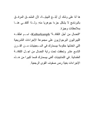 ‫ﻫﺎ ﺃﻨﺎ ﻋﻠﻰ ﻭﺸﻙ ﺃﻥ ﺃﺒﻠـﻎ ﺍﻟﻨﻬﺎﻴـﺔ، ﻷﻥ ﺍﻟﻤﻠﺤـﻕ ﺍﻟﻤﺭﻓـﻕ‬
‫ﺒﺎﻟﺒﺭﻨﺎﻤﺞ ﻻ ﻴﺸﻜل ﺠﺯﺀﺍ ﺠﻭﻫﺭﻴﺎ ﻤﻨﻪ. ﻭﻟـﺫﺍ ﺃﻜﺘﻔـﻲ ﻫﻨـﺎ‬
                       ‫ﹰ‬      ‫ﹰ‬
                                       ‫ﺒﻤﻼﺤﻅﺎﺕ ﻭﺠﻴﺯﺓ.‬
‫"ﺍﻟﻨﻀﺎل ﻤﻥ ﺃﺠل ﺍﻟﺜﻘﺎﻓـﺔ" ‪ ،Kulturkamph‬ﺍﺴـﻡ ﺍﻁﻠﻘـﻪ‬
‫ﺍﻟﻠﻴﺒﺭﺍﻟﻴﻭﻥ ﺍﻟﺒﺭﺠﻭﺍﺯﻴﻭﻥ ﻋﻠﻰ ﻤﺠﻤﻭﻋﺔ ﺍﻹﺠﺭﺍﺀﺍﺕ ﺍﻟﺘﺸﺭﻴﻌﻴﺔ‬
‫ﺍﻟﺘﻲ ﺍﺘﺨﺫﺘﻬﺎ ﺤﻜﻭﻤﺔ ﺒﻴﺴﻤﺎﺭﻙ ﻓﻲ ﺍﻟﺴـﺒﻌﻴﻨﻴﺎﺕ ﻤـﻥ ﺍﻟﻘـﺭﻥ‬
‫ﺍﻟﺘﺎﺴﻊ ﻋﺸﺭ ﻭﺘﺤﻘﻘﺕ ﺘﺤﺕ ﺭﺍﻴﺔ ﺍﻟﻨﻀﺎل ﻤﻥ ﺍﺠـل ﺍﻟﺜﻘﺎﻓـﺔ‬
‫ﺍﻟﻌﻠﻤﺎﻨﻴﺔ. ﻓﻲ ﺍﻟﺜﻤﺎﻨﻴﻨﻴﺎﺕ ﺃﻟﻐﻰ ﺒﻴﺴﻤﺎﺭﻙ ﻗﺴﻤﺎ ﻜﺒﻴﺭﺍ ﻤﻥ ﻫـﺫﻩ‬
        ‫ﹰ‬     ‫ﹰ‬
             ‫ﺍﻹﺠﺭﺍﺀﺍﺕ ﺒﻐﻴﺔ ﺭﺹ ﺼﻔﻭﻑ ﺍﻟﻘﻭﻯ ﺍﻟﺭﺠﻌﻴﺔ.‬
 