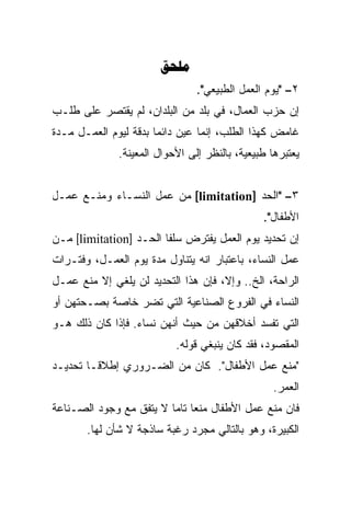 ‫‪‬‬
                                ‫٢– "ﻴﻭﻡ ﺍﻟﻌﻤل ﺍﻟﻁﺒﻴﻌﻲ".‬
‫ﺇﻥ ﺤﺯﺏ ﺍﻟﻌﻤﺎل، ﻓﻲ ﺒﻠﺩ ﻤﻥ ﺍﻟﺒﻠﺩﺍﻥ، ﻟﻡ ﻴﻘﺘﺼﺭ ﻋﻠﻰ ﻁﻠـﺏ‬
‫ﻏﺎﻤﺽ ﻜﻬﺫﺍ ﺍﻟﻁﻠﺏ، ﺇﻨﻤﺎ ﻋ ‪‬ﻥ ﺩﺍﺌﻤﺎ ﺒﺩﻗﺔ ﻟﻴﻭﻡ ﺍﻟﻌﻤـل ﻤـﺩﺓ‬
                      ‫ﹰ‬      ‫ﻴ‬
                             ‫‪‬‬
              ‫ﻴﻌﺘﺒﺭﻫﺎ ﻁﺒﻴﻌﻴﺔ، ﺒﺎﻟﻨﻅﺭ ﺇﻟﻰ ﺍﻷﺤﻭﺍل ﺍﻟﻤﻌﻴﻨﺔ.‬


‫٣– "ﺍﻟﺤﺩ ]‪ [limitation‬ﻤﻥ ﻋﻤل ﺍﻟﻨﺴـﺎﺀ ﻭﻤﻨـﻊ ﻋﻤـل‬
                                               ‫ﺍﻷﻁﻔﺎل".‬
‫ﺇﻥ ﺘﺤﺩﻴﺩ ﻴﻭﻡ ﺍﻟﻌﻤل ﻴﻔﺘﺭﺽ ﺴﻠﻔﺎ ﺍﻟﺤـﺩ ]‪ [limitation‬ﻤـﻥ‬
                       ‫ﹰ‬
‫ﻋﻤل ﺍﻟﻨﺴﺎﺀ، ﺒﺎﻋﺘﺒﺎﺭ ﺍﻨﻪ ﻴﺘﻨﺎﻭل ﻤﺩﺓ ﻴﻭﻡ ﺍﻟﻌﻤـل، ﻭﻓﺘـﺭﺍﺕ‬
‫ﺍﻟﺭﺍﺤﺔ، ﺍﻟﺦ.. ﻭﺇﻻ، ﻓﺈﻥ ﻫﺫﺍ ﺍﻟﺘﺤﺩﻴﺩ ﻟﻥ ﻴﻠﻐﻲ ﺇﻻ ﻤﻨﻊ ﻋﻤـل‬
‫ﺍﻟﻨﺴﺎﺀ ﻓﻲ ﺍﻟﻔﺭﻭﻉ ﺍﻟﺼﻨﺎﻋﻴﺔ ﺍﻟﺘﻲ ﺘﻀﺭ ﺨﺎﺼﺔ ﺒﺼـﺤﺘﻬﻥ ﺃﻭ‬
‫ﺍﻟﺘﻲ ﺘﻔﺴﺩ ﺃﺨﻼﻗﻬﻥ ﻤﻥ ﺤﻴﺙ ﺃﻨﻬﻥ ﻨﺴﺎﺀ. ﻓﺈﺫﺍ ﻜﺎﻥ ﺫﻟﻙ ﻫـﻭ‬
                           ‫ﺍﻟﻤﻘﺼﻭﺩ، ﻓﻘﺩ ﻜﺎﻥ ﻴﻨﺒﻐﻲ ﻗﻭﻟﻪ.‬
‫"ﻤﻨﻊ ﻋﻤل ﺍﻷﻁﻔﺎل". ﻜﺎﻥ ﻤﻥ ﺍﻟﻀـﺭﻭﺭﻱ ﺇﻁﻼﻗـﹰ ﺘﺤﺩﻴـﺩ‬
       ‫ﺎ‬
                                                  ‫ﺍﻟﻌﻤﺭ.‬
‫ﻓﺎﻥ ﻤﻨﻊ ﻋﻤل ﺍﻷﻁﻔﺎل ﻤﻨﻌﺎ ﺘﺎﻤﺎ ﻻ ﻴﺘﻔﻕ ﻤﻊ ﻭﺠﻭﺩ ﺍﻟﺼـﻨﺎﻋﺔ‬
                        ‫ﹰ‬
       ‫ﺍﻟﻜﺒﻴﺭﺓ، ﻭﻫﻭ ﺒﺎﻟﺘﺎﻟﻲ ﻤﺠﺭﺩ ﺭﻏﺒﺔ ﺴﺎﺫﺠﺔ ﻻ ﺸﺄﻥ ﻟﻬﺎ.‬
 