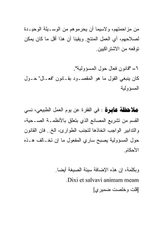 ‫ﻤﻥ ﻤﺯﺍﺤﻤﺘﻬﻡ، ﻭﻻﺴﻴﻤﺎ ﺃﻥ ﻴﺤﺭﻤﻭﻫﻡ ﻤﻥ ﺍﻟﻭﺴـﻴﻠﺔ ﺍﻟﻭﺤﻴـﺩﺓ‬
‫ﻟﺼﻼﺤﻬﻡ، ﺃﻱ ﺍﻟﻌﻤل ﺍﻟﻤﻨﺘﺞ. ﻭﻴﻘﻴﻨﺎ ﺃﻥ ﻫﺫﺍ ﺃﻗل ﻤﺎ ﻜﺎﻥ ﻴﻤﻜﻥ‬
                       ‫ﹰ‬
                                   ‫ﺘﻭﻗﻌﻪ ﻤﻥ ﺍﻻﺸﺘﺭﺍﻜﻴﻴﻥ.‬


                        ‫٦– "ﻗﺎﻨﻭﻥ ﻓﻌﺎل ﺤﻭل ﺍﻟﻤﺴﺅﻭﻟﻴﺔ".‬
‫ﻜﺎﻥ ﻴﻨﺒﻐﻲ ﺍﻟﻘﻭل ﻤﺎ ﻫﻭ ﺍﻟﻤﻘﺼـﻭﺩ ﺒﻘـﺎﻨﻭﻥ "ﻓﻌـﺎل" ﺤـﻭل‬
                                                ‫ﺍﻟﻤﺴﺅﻭﻟﻴﺔ‬


‫‪ :  ‬ﻓﻲ ﺍﻟﻔﻘﺭﺓ ﻋﻥ ﻴﻭﻡ ﺍﻟﻌﻤل ﺍﻟﻁﺒﻴﻌﻲ، ﻨﺴﻲ‬
‫ﺍﻟﻘﺴﻡ ﻤﻥ ﺘﺸﺭﻴﻊ ﺍﻟﻤﺼﺎﻨﻊ ﺍﻟﺫﻱ ﺒﺘﻌﻠﻕ ﺒﺎﻷﻨﻅﻤـﺔ ﺍﻟﺼـﺤﻴﺔ،‬
‫ﻭﺍﻟﺘﺩﺍﺒﻴﺭ ﺍﻟﻭﺍﺠﺏ ﺍﺘﺨﺎﺫﻫﺎ ﻟﺘﺠﻨﺏ ﺍﻟﻁﻭﺍﺭﺉ، ﺍﻟﺦ.. ﻓﺎﻥ ﺍﻟﻘﺎﻨﻭﻥ‬
‫ﺤﻭل ﺍﻟﻤﺴﺅﻭﻟﻴﺔ ﻴﺼﺒﺢ ﺴﺎﺭﻱ ﺍﻟﻤﻔﻌﻭل ﻤﺎ ﺇﻥ ﺘﺨـﺎﻟﻑ ﻫـﺫﻩ‬
                                                 ‫ﺍﻷﺤﻜﺎﻡ.‬


               ‫ﻭﺒﻜﻠﻤﺔ، ﺇﻥ ﻫﺫﻩ ﺍﻹﻀﺎﻓﺔ ﺴﻴﺌﺔ ﺍﻟﺼﻴﻐﺔ ﺃﻴﻀﺎ.‬
                ‫ﹰ‬
                    ‫‪.Dixi et salvavi animam meam‬‬
                                  ‫]ﻗﻠﺕ ﻭﺨﻠﺼﺕ ﻀﻤﻴﺭﻱ[‬
 