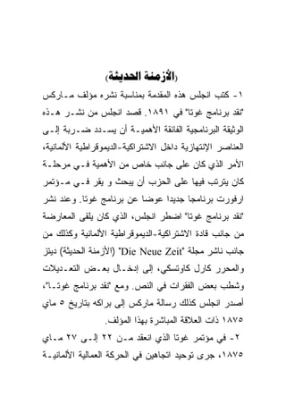 ‫)‪( ‬‬
‫١- ﻜﺘﺏ ﺍﻨﺠﻠﺱ ﻫﺫﻩ ﺍﻟﻤﻘﺩﻤﺔ ﺒﻤﻨﺎﺴﺒﺔ ﻨﺸﺭﻩ ﻤﺅﻟﻑ ﻤـﺎﺭﻜﺱ‬
‫"ﻨﻘﺩ ﺒﺭﻨﺎﻤﺞ ﻏﻭﺘﺎ" ﻓﻲ ١٩٨١. ﻗﺼﺩ ﺍﻨﺠﻠﺱ ﻤﻥ ﻨﺸـﺭ ﻫـﺫﻩ‬
‫ﺍﻟﻭﺜﻴﻘﺔ ﺍﻟﺒﺭﻨﺎﻤﺠﻴﺔ ﺍﻟﻔﺎﺌﻘﺔ ﺍﻷﻫﻤﻴـﺔ ﺃﻥ ﻴﺴـﺩﺩ ﻀـﺭﺒﺔ ﺇﻟـﻰ‬
‫ﺍﻟﻌﻨﺎﺼﺭ ﺍﻹﻨﺘﻬﺎﺯﻴﺔ ﺩﺍﺨل ﺍﻻﺸﺘﺭﺍﻜﻴﺔ-ﺍﻟﺩﻴﻤﻭﻗﺭﺍﻁﻴﺔ ﺍﻷﻟﻤﺎﻨﻴﺔ،‬
‫ﺍﻷﻤﺭ ﺍﻟﺫﻱ ﻜﺎﻥ ﻋﻠﻰ ﺠﺎﻨﺏ ﺨﺎﺹ ﻤﻥ ﺍﻷﻫﻤﻴﺔ ﻓـﻲ ﻤﺭﺤﻠـﺔ‬
‫ﻜﺎﻥ ﻴﺘﺭﺘﺏ ﻓﻴﻬﺎ ﻋﻠﻰ ﺍﻟﺤﺯﺏ ﺃﻥ ﻴﺒﺤﺙ ﻭ ﻴﻘﺭ ﻓـﻲ ﻤـﺅﺘﻤﺭ‬
           ‫‪‬‬
‫ﺍﺭﻓﻭﺭﺕ ﺒﺭﻨﺎﻤﺠﺎ ﺠﺩﻴﺩﺍ ﻋﻭﻀﺎ ﻋﻥ ﺒﺭﻨﺎﻤﺞ ﻏﻭﺘﺎ. ﻭﻋﻨﺩ ﻨﺸﺭ‬
                         ‫ﹰ‬    ‫ﹰ‬     ‫ﹰ‬
‫"ﻨﻘﺩ ﺒﺭﻨﺎﻤﺞ ﻏﻭﺘﺎ" ﺍﻀﻁﺭ ﺍﻨﺠﻠﺱ، ﺍﻟﺫﻱ ﻜﺎﻥ ﻴﻠﻘﻰ ﺍﻟﻤﻌﺎﺭﻀﺔ‬
‫ﻤﻥ ﺠﺎﻨﺏ ﻗﺎﺩﺓ ﺍﻻﺸﺘﺭﺍﻜﻴﺔ-ﺍﻟﺩﻴﻤﻭﻗﺭﺍﻁﻴﺔ ﺍﻷﻟﻤﺎﻨﻴﺔ ﻭﻜﺫﻟﻙ ﻤﻥ‬
‫ﺠﺎﻨﺏ ﻨﺎﺸﺭ ﻤﺠﻠﺔ "‪) "Die Neue Zeit‬ﺍﻷﺯﻤﻨﺔ ﺍﻟﺤﺩﻴﺜﺔ( ﺩﻴﺘﺯ‬
‫ﻭﺍﻟﻤﺤﺭﺭ ﻜﺎﺭل ﻜﺎﻭﺘﺴﻜﻲ، ﺇﻟﻰ ﺇﺩﺨـﺎل ﺒﻌـﺽ ﺍﻟﺘﻌـﺩﻴﻼﺕ‬
‫ﻭﺸﻁﺏ ﺒﻌﺽ ﺍﻟﻔﻘﺭﺍﺕ ﻓﻲ ﺍﻟﻨﺹ. ﻭﻤﻊ "ﻨﻘﺩ ﺒﺭﻨﺎﻤﺞ ﻏﻭﺘـﺎ"،‬
‫ﺃﺼﺩﺭ ﺍﻨﺠﻠﺱ ﻜﺫﻟﻙ ﺭﺴﺎﻟﺔ ﻤﺎﺭﻜﺱ ﺇﻟﻰ ﺒﺭﺍﻜﻪ ﺒﺘﺎﺭﻴﺦ ٥ ﻤﺎﻱ‬
                ‫٥٧٨١ ﺫﺍﺕ ﺍﻟﻌﻼﻗﺔ ﺍﻟﻤﺒﺎﺸﺭﺓ ﺒﻬﺫﺍ ﺍﻟﻤﺅﻟﻑ.‬
‫٢- ﻓﻲ ﻤﺅﺘﻤﺭ ﻏﻭﺘﺎ ﺍﻟﺫﻱ ﺍﻨﻌﻘﺩ ﻤـﻥ ٢٢ ﺇﻟـﻰ ٧٢ ﻤـﺎﻱ‬
‫٥٧٨١، ﺠﺭﻯ ﺘﻭﺤﻴﺩ ﺍﺘﺠﺎﻫﻴﻥ ﻓﻲ ﺍﻟﺤﺭﻜﺔ ﺍﻟﻌﻤﺎﻟﻴﺔ ﺍﻷﻟﻤﺎﻨﻴـﺔ‬
 