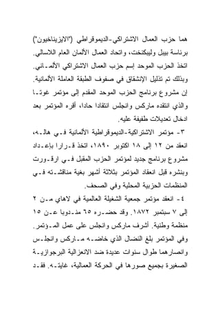 ‫ﻫﻤﺎ ﺤﺯﺏ ﺍﻟﻌﻤﺎل ﺍﻻﺸﺘﺭﺍﻜﻲ-ﺍﻟﺩﻴﻤﻭﻗﺭﺍﻁﻲ )"ﺍﻻﻴﺯﻴﻨﺎﺨﻴﻭﻥ"(‬
‫ﺒﺭﺌﺎﺴﺔ ﺒﻴﺒل ﻭﻟﻴﺒﻜﻨﺨﺕ، ﻭﺍﺘﺤﺎﺩ ﺍﻟﻌﻤﺎل ﺍﻷﻟﻤﺎﻥ ﺍﻟﻌﺎﻡ ﺍﻟﻼﺴﺎﻟﻲ.‬
‫ﺍﺘﺨﺫ ﺍﻟﺤﺯﺏ ﺍﻟﻤﻭﺤﺩ ﺇﺴﻡ ﺤﺯﺏ ﺍﻟﻌﻤﺎل ﺍﻻﺸﺘﺭﺍﻜﻲ ﺍﻷﻟﻤـﺎﻨﻲ.‬
‫ﻭﺒﺫﻟﻙ ﺘﻡ ﺘﺫﻟﻴل ﺍﻹﻨﺸﻘﺎﻕ ﻓﻲ ﺼﻔﻭﻑ ﺍﻟﻁﺒﻘﺔ ﺍﻟﻌﺎﻤﻠﺔ ﺍﻷﻟﻤﺎﻨﻴﺔ.‬
‫ﺇﻥ ﻤﺸﺭﻭﻉ ﺒﺭﻨﺎﻤﺞ ﺍﻟﺤﺯﺏ ﺍﻟﻤﻭﺤﺩ ﺍﻟﻤﻘﺩﻡ ﺇﻟﻰ ﻤﺅﺘﻤﺭ ﻏﻭﺘـﺎ‬
‫ﻭﺍﻟﺫﻱ ﺍﻨﺘﻘﺩﻩ ﻤﺎﺭﻜﺱ ﻭﺍﻨﺠﻠﺱ ﺍﻨﺘﻘﺎﺩﹰ ﺤﺎﺩﹰ، ﺃﻗﺭﻩ ﺍﻟﻤﺅﺘﻤﺭ ﺒﻌﺩ‬
                  ‫ﺍ ﺍ‬
                  ‫ﹰ‬
                               ‫ﺍﺩﺨﺎل ﺘﻌﺩﻴﻼﺕ ﻁﻔﻴﻔﺔ ﻋﻠﻴﻪ.‬
‫٣- ﻤﺅﺘﻤﺭ ﺍﻻﺸﺘﺭﺍﻜﻴﺔ-ﺍﻟﺩﻴﻤﻭﻗﺭﺍﻁﻴﺔ ﺍﻷﻟﻤﺎﻨﻴﺔ ﻓـﻲ ﻫﺎﻟـﻪ،‬
‫ﺍﻨﻌﻘﺩ ﻤﻥ ٢١ ﺇﻟﻰ ٨١ ﺍﻜﺘﻭﺒﺭ ٠٩٨١، ﺍﺘﺨﺫ ﻗـﺭﺍﺭﺍ ﺒﺈﻋـﺩﺍﺩ‬
        ‫ﹰ‬
‫ﻤﺸﺭﻭﻉ ﺒﺭﻨﺎﻤﺞ ﺠﺩﻴﺩ ﻟﻤﺅﺘﻤﺭ ﺍﻟﺤﺯﺏ ﺍﻟﻤﻘﺒل ﻓـﻲ ﺍﺭﻗـﻭﺭﺕ‬
‫ﻭﺒﻨﺸﺭﻩ ﻗﺒل ﺍﻨﻌﻘﺎﺩ ﺍﻟﻤﺅﺘﻤﺭ ﺒﺜﻼﺜﺔ ﺃﺸﻬﺭ ﺒﻐﻴﺔ ﻤﻨﺎﻗﺸـﺘﻪ ﻓـﻲ‬
                  ‫ﺍﻟﻤﻨﻅﻤﺎﺕ ﺍﻟﺤﺯﺒﻴﺔ ﺍﻟﻤﺤﻠﻴﺔ ﻭﻓﻲ ﺍﻟﺼﺤﻑ.‬
‫٤- ﺍﻨﻌﻘﺩ ﻤﺅﺘﻤﺭ ﺠﻤﻌﻴﺔ ﺍﻟﺸﻐﻴﻠﺔ ﺍﻟﻌﺎﻟﻤﻴﺔ ﻓﻲ ﻻﻫﺎﻱ ﻤـﻥ ٢‬
‫ﺇﻟﻰ ٧ ﺴﺒﺘﻤﺒﺭ ٢٧٨١. ﻭﻗﺩ ﺤﻀـﺭﻩ ٥٦ ﻤﻨـﺩﻭﺒﺎ ﻋـﻥ ٥١‬
       ‫ﹰ‬
‫ﻤﻨﻅﻤﺔ ﻭﻁﻨﻴﺔ. ﺃﺸﺭﻑ ﻤﺎﺭﻜﺱ ﻭﺍﻨﺠﻠﺱ ﻋﻠﻰ ﻋﻤل ﺍﻟﻤـﺅﺘﻤﺭ.‬
‫ﻭﻓﻲ ﺍﻟﻤﺅﺘﻤﺭ ﺒﻠﻎ ﺍﻟﻨﻀﺎل ﺍﻟﺫﻱ ﺨﺎﻀـﻪ ﻤـﺎﺭﻜﺱ ﻭﺍﻨﺠﻠـﺱ‬
‫ﻭﺍﻨﺼﺎﺭﻫﻤﺎ ﻁﻭﺍل ﺴﻨﻭﺍﺕ ﻋﺩﻴﺩﺓ ﻀﺩ ﺍﻻﻨﻌﺯﺍﻟﻴﺔ ﺍﻟﺒﺭﺠﻭﺍﺯﻴـﺔ‬
‫ﺍﻟﺼﻐﻴﺭﺓ ﺒﺠﻤﻴﻊ ﺼﻭﺭﻫﺎ ﻓﻲ ﺍﻟﺤﺭﻜﺔ ﺍﻟﻌﻤﺎﻟﻴﺔ، ﻏﺎﻴﺘـﻪ. ﻓﻘـﺩ‬
 