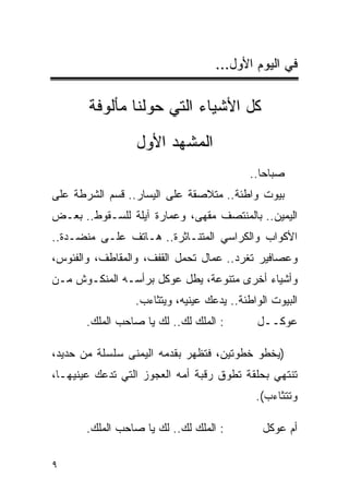 ‫ﻓﻲ ﺍﻟﻴﻭﻡ ﺍﻷﻭل...‬

       ‫ﻜل ﺍﻷﺸﻴﺎﺀ ﺍﻟﺘﻲ ﺤﻭﻟﻨﺎ ﻤﺄﻟﻭﻓﺔ‬
                 ‫ﺍﻟﻤﺸﻬﺩ ﺍﻷﻭل‬
                                           ‫ﺼﺒﺎﺤﺎ..‬
                                              ‫‪‬‬
‫ﺒﻴﻭﺕ ﻭﺍﻁﺌﺔ.. ﻤﺘﻼﺼﻘﺔ ﻋﻠﻰ ﺍﻟﻴﺴﺎﺭ.. ﻗﺴﻡ ﺍﻟﺸﺭﻁﺔ ﻋﻠﻰ‬
‫ﺍﻟﻴﻤﻴﻥ.. ﺒﺎﻟﻤﻨﺘﺼﻑ ﻤﻘﻬﻰ، ﻭﻋﻤﺎﺭﺓ ﺁﻴﻠﺔ ﻟﻠﺴـﻘﻭﻁ.. ﺒﻌـﺽ‬
‫ﺍﻷﻜﻭﺍﺏ ﻭﺍﻟﻜﺭﺍﺴﻲ ﺍﻟﻤﺘﻨـﺎﺜﺭﺓ.. ﻫـﺎﺘﻑ ﻋﻠـﻰ ﻤﻨﻀـﺩﺓ..‬
‫ﻭﻋﺼﺎﻓﻴﺭ ﺘﻐﺭﺩ.. ﻋﻤﺎل ﺘﺤﻤل ﺍﻟﻘﻔﻑ، ﻭﺍﻟﻤﻘﺎﻁﻑ، ﻭﺍﻟﻔﺌﻭﺱ،‬
‫ﻭﺃﺸﻴﺎﺀ ﺃﺨﺭﻯ ﻤﺘﻨﻭﻋﺔ، ﻴﻁل ﻋﻭﻜل ﺒﺭﺃﺴـﻪ ﺍﻟﻤﻨﻜـﻭﺵ ﻤـﻥ‬
                 ‫ﺍﻟﺒﻴﻭﺕ ﺍﻟﻭﺍﻁﺌﺔ.. ﻴﺩﻋﻙ ﻋﻴﻨﻴﻪ، ﻭﻴﺘﺜﺎﺀﺏ.‬
       ‫: ﺍﻟﻤﻠﻙ ﻟﻙ.. ﻟﻙ ﻴﺎ ﺼﺎﺤﺏ ﺍﻟﻤﻠﻙ.‬       ‫ﻋﻭﻜــل‬

‫)ﻴﺨﻁﻭ ﺨﻁﻭﺘﻴﻥ، ﻓﺘﻅﻬﺭ ﺒﻘﺩﻤﻪ ﺍﻟﻴﻤﻨﻰ ﺴﻠﺴﻠﺔ ﻤﻥ ﺤﺩﻴﺩ،‬
‫ﺘﻨﺘﻬﻲ ﺒﺤﻠﻘﺔ ﺘﻁﻭﻕ ﺭﻗﺒﺔ ﺃﻤﻪ ﺍﻟﻌﺠﻭﺯ ﺍﻟﺘﻲ ﺘﺩﻋﻙ ﻋﻴﻨﻴﻬـﺎ،‬
                                            ‫ﻭﺘﺘﺜﺎﺀﺏ(.‬

       ‫: ﺍﻟﻤﻠﻙ ﻟﻙ.. ﻟﻙ ﻴﺎ ﺼﺎﺤﺏ ﺍﻟﻤﻠﻙ.‬         ‫ﺃﻡ ﻋﻭﻜل‬

‫٩‬
 