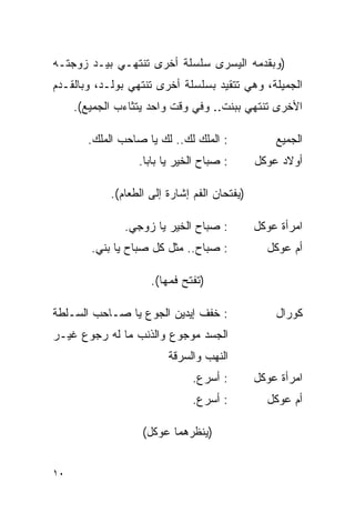 ‫)ﻭﺒﻘﺩﻤﻪ ﺍﻟﻴﺴﺭﻯ ﺴﻠﺴﻠﺔ ﺃﺨﺭﻯ ﺘﻨﺘﻬـﻲ ﺒﻴـﺩ ﺯﻭﺠﺘـﻪ‬
‫ﺍﻟﺠﻤﻴﻠﺔ، ﻭﻫﻲ ﺘﺘﻘﻴﺩ ﺒﺴﻠﺴﻠﺔ ﺃﺨﺭﻯ ﺘﻨﺘﻬﻲ ﺒﻭﻟـﺩ، ﻭﺒﺎﻟﻘـﺩﻡ‬
     ‫ﺍﻷﺨﺭﻯ ﺘﻨﺘﻬﻲ ﺒﺒﻨﺕ.. ﻭﻓﻲ ﻭﻗﺕ ﻭﺍﺤﺩ ﻴﺘﺜﺎﺀﺏ ﺍﻟﺠﻤﻴﻊ(.‬

       ‫: ﺍﻟﻤﻠﻙ ﻟﻙ.. ﻟﻙ ﻴﺎ ﺼﺎﺤﺏ ﺍﻟﻤﻠﻙ.‬             ‫ﺍﻟﺠﻤﻴﻊ‬
                  ‫: ﺼﺒﺎﺡ ﺍﻟﺨﻴﺭ ﻴﺎ ﺒﺎﺒﺎ.‬       ‫ﺃﻭﻻﺩ ﻋﻭﻜل‬

            ‫)ﻴﻔﺘﺤﺎﻥ ﺍﻟﻔﻡ ﺇﺸﺎﺭﺓ ﺇﻟﻰ ﺍﻟﻁﻌﺎﻡ(.‬

               ‫: ﺼﺒﺎﺡ ﺍﻟﺨﻴﺭ ﻴﺎ ﺯﻭﺠﻲ.‬          ‫ﺍﻤﺭﺃﺓ ﻋﻭﻜل‬
        ‫: ﺼﺒﺎﺡ.. ﻤﺜل ﻜل ﺼﺒﺎﺡ ﻴﺎ ﺒﻨﻲ.‬            ‫ﺃﻡ ﻋﻭﻜل‬

                     ‫)ﺘﻔﺘﺢ ﻓﻤﻬﺎ(.‬

‫: ﺨﻔﻑ ﺇﻴﺩﻴﻥ ﺍﻟﺠﻭﻉ ﻴﺎ ﺼـﺎﺤﺏ ﺍﻟﺴـﻠﻁﺔ‬                ‫ﻜﻭﺭﺍل‬
‫ﺍﻟﺠﺴﺩ ﻤﻭﺠﻭﻉ ﻭﺍﻟﺫﻨﺏ ﻤﺎ ﻟﻪ ﺭﺠﻭﻉ ﻏﻴـﺭ‬
                         ‫ﺍﻟﻨﻬﺏ ﻭﺍﻟﺴﺭﻗﺔ‬
                              ‫: ﺃﺴﺭﻉ.‬         ‫ﺍﻤﺭﺃﺓ ﻋﻭﻜل‬
                              ‫: ﺃﺴﺭﻉ.‬           ‫ﺃﻡ ﻋﻭﻜل‬

                   ‫)ﻴﻨﻅﺭﻫﻤﺎ ﻋﻭﻜل(‬


‫٠١‬
 