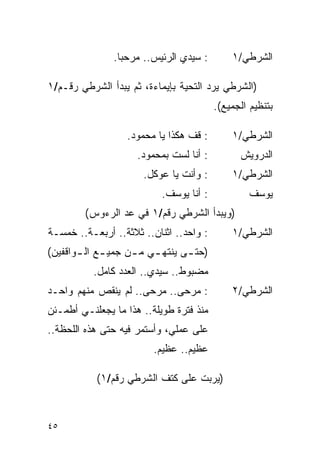 ‫: ﺴﻴﺩﻱ ﺍﻟﺭﺌﻴﺱ.. ﻤﺭﺤ ‪‬ﺎ.‬
                 ‫ﺒ‬                           ‫ﺍﻟﺸﺭﻁﻲ/١‬

‫)ﺍﻟﺸﺭﻁﻲ ﻴﺭﺩ ﺍﻟﺘﺤﻴﺔ ﺒﺈﻴﻤﺎﺀﺓ، ﺜﻡ ﻴﺒﺩﺃ ﺍﻟﺸﺭﻁﻲ ﺭﻗـﻡ/١‬
                                         ‫ﺒﺘﻨﻅﻴﻡ ﺍﻟﺠﻤﻴﻊ(.‬

                  ‫: ﻗﻑ ﻫﻜﺫﺍ ﻴﺎ ﻤﺤﻤﻭﺩ.‬        ‫ﺍﻟﺸﺭﻁﻲ/١‬
                     ‫: ﺃﻨﺎ ﻟﺴﺕ ﺒﻤﺤﻤﻭﺩ.‬         ‫ﺍﻟﺩﺭﻭﻴﺵ‬
                      ‫: ﻭﺃﻨﺕ ﻴﺎ ﻋﻭﻜل.‬        ‫ﺍﻟﺸﺭﻁﻲ/١‬
                           ‫: ﺃﻨﺎ ﻴﻭﺴﻑ.‬            ‫ﻴﻭﺴﻑ‬
        ‫)ﻭﻴﺒﺩﺃ ﺍﻟﺸﺭﻁﻲ ﺭﻗﻡ/١ ﻓﻲ ﻋﺩ ﺍﻟﺭﺀﻭﺱ(‬
‫: ﻭﺍﺤﺩ.. ﺍﺜﻨﺎﻥ.. ﺜﻼﺜﺔ.. ﺃﺭﺒﻌـﺔ.. ﺨﻤﺴـﺔ‬       ‫ﺍﻟﺸﺭﻁﻲ/١‬
‫)ﺤﺘ ـﻰ ﻴﻨﺘﻬ ـﻲ ﻤ ـﻥ ﺠﻤﻴ ـﻊ ﺍﻟ ـﻭﺍﻗﻔﻴﻥ(‬
       ‫ـ ـ‬          ‫ـ ـ‬          ‫ـ‬
          ‫ﻤﻀﺒﻭﻁ.. ﺴﻴﺩﻱ.. ﺍﻟﻌﺩﺩ ﻜﺎﻤل.‬
‫: ﻤﺭﺤﻰ.. ﻤﺭﺤﻰ.. ﻟﻡ ﻴﻨﻘﺹ ﻤﻨﻬﻡ ﻭﺍﺤـﺩ‬           ‫ﺍﻟﺸﺭﻁﻲ/٢‬
‫ﻤﻨﺫ ﻓﺘﺭﺓ ﻁﻭﻴﻠﺔ.. ﻫﺫﺍ ﻤﺎ ﻴﺠﻌﻠﻨـﻲ ﺃﻁﻤـﺌﻥ‬
‫ﻋﻠﻰ ﻋﻤﻠﻲ، ﻭﺃﺴﺘﻤﺭ ﻓﻴﻪ ﺤﺘﻰ ﻫﺫﻩ ﺍﻟﻠﺤﻅﺔ..‬
                         ‫ﻋﻅﻴﻡ.. ﻋﻅﻴﻡ.‬

           ‫)ﻴﺭﺒﺕ ﻋﻠﻰ ﻜﺘﻑ ﺍﻟﺸﺭﻁﻲ ﺭﻗﻡ/١(‬



‫٥٤‬
 