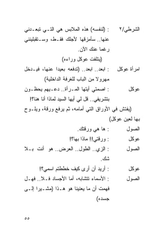 ‫: )ﻟﻨﻔﺴﻪ( ﻫﺫﻩ ﺍﻟﻤﻼﺒﺱ ﻫﻲ ﺍﻟﺘـﻲ ﺘﺒﻌـﺩﻨﻲ‬          ‫ﺍﻟﺸﺭﻁﻲ/٢‬
‫ﻋﻨﻬﺎ.. ﺴﺄﻤﺯﻗﻬﺎ ﻷﺠﻠﻙ ﻓﻘـﻁ، ﻭﺴـﺘﻘﺒﻠﻴﻨﻨﻲ‬
                           ‫ﺭﻏ ‪‬ﺎ ﻋﻨﻙ ﺍﻵﻥ.‬
                                     ‫ﻤ‬
                  ‫)ﻴﺘﻠﻔﺕ ﻋﻭﻜل ﻭﺭﺍﺀﻩ(‬
‫: ﺍﺒﻌﺩ.. ﺍﺒﻌﺩ.. )ﺘﺩﻓﻌﻪ ﺒﻌﻴ ‪‬ﺍ ﻋﻨﻬﺎ، ﻓﻴـﺩﺨل‬
              ‫ﺩ‬                                ‫ﺍﻤﺭﺃﺓ ﻋﻭﻜل‬
         ‫ﻤﻬﺭﻭﻻ ﻤﻥ ﺍﻟﺒﺎﺏ ﻟﻠﻐﺭﻓﺔ ﺍﻟﺩﺍﺨﻠﻴﺔ(‬
                                   ‫ﹰ‬
‫: ﺍﺼﻤﺘﻲ ﺃﻴﺘﻬﺎ ﺍﻟﻤـﺭﺃﺓ.. ﺩﻋـﻴﻬﻡ ﻴﺤﻅـﻭﻥ‬               ‫ﻋﻭﻜل‬
  ‫ﺒﺘﺸﺭﻴﻔﻲ.. ﻗل ﻟﻲ ﺃﻴﻬﺎ ﺍﻟﺴﻴﺩ ﻟﻤﺎﺫﺍ ﺃﻨﺎ ﻫﻨﺎ؟!‬
‫)ﻴﻔﺘﺵ ﻓﻲ ﺍﻷﻭﺭﺍﻕ ﺍﻟﺘﻲ ﺃﻤﺎﻤﻪ، ﺜﻡ ﻴﺭﻓﻊ ﻭﺭﻗﺔ، ﻭﻴﻠـﻭﺡ‬
                                           ‫ﺒﻬﺎ ﻟﻌﻴﻥ ﻋﻭﻜل(‬
                           ‫: ﻫﺎ ﻫﻲ ﻭﺭﻗﺘﻙ.‬          ‫ﺍﻟﺼﻭل‬
                       ‫: ﻭﺭﻗﺘﻲ!! ﻤﺎﺫﺍ ﺒﻬﺎ؟!‬         ‫ﻋﻭﻜل‬
‫: ﺍﻟﺯﻱ.. ﺍﻟﻁﻭل.. ﺍﻟﻌﺭﺽ.. ﻫﻭ ﺃﻨﺕ ﺒـﻼ‬                ‫ﺍﻟﺼﻭل‬
                                       ‫ﺸﻙ.‬
       ‫: ﺃﺭﻴﺩ ﺃﻥ ﺃﺭﻯ ﻜﻴﻑ ﺨﻁﻁﺘﻡ ﺍﺴﻤﻲ؟!‬               ‫ﻋﻭﻜل‬
‫: ﺍﻷﺴﻤﺎﺀ ﺘﺘﺸﺎﺒﻪ، ﺃﻤﺎ ﺍﻷﺠﺴﺎﺩ ﻓـﻼ.. ﻓﻬـل‬             ‫ﺍﻟﺼﻭل‬
‫ﻓﻬﻤﺕ ﺃﻥ ﻤﺎ ﻴﻌﻨﻴﻨﺎ ﻫﻭ ﻫـﺫﺍ )ﻤﺸـﻴ ‪‬ﺍ ﺇﻟـﻰ‬
      ‫ﺭ‬
                                     ‫ﺠﺴﺩﻩ(‬


‫٥٥‬
 