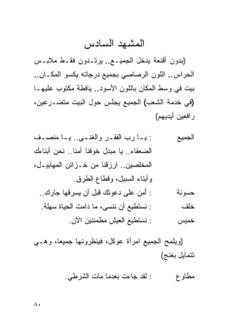 ‫ﺍﻟﻤﺸﻬﺩ ﺍﻟﺴﺎﺩﺱ‬
‫)ﺒﺩﻭﻥ ﺃﻗﻨﻌﺔ ﻴﺩﺨل ﺍﻟﺠﻤﻴـﻊ.. ﻴﺭﺘـﺩﻭﻥ ﻓﻘـﻁ ﻤﻼﺒـﺱ‬
‫ﺍﻟﺤﺭﺍﺱ.. ﺍﻟﻠﻭﻥ ﺍﻟﺭﺼﺎﺼﻲ ﺒﺠﻤﻴﻊ ﺩﺭﺠﺎﺘﻪ ﻴﻜﺴﻭ ﺍﻟﻤﻜـﺎﻥ..‬
‫ﺒﻴﺕ ﻓﻲ ﻭﺴﻁ ﺍﻟﻤﻜﺎﻥ ﺒﺎﻟﻠﻭﻥ ﺍﻷﺴﻭﺩ.. ﻴﺎﻓﻁﺔ ﻤﻜﺘﻭﺏ ﻋﻠﻴﻬـﺎ‬
‫)ﻓﻲ ﺨﺩﻤﺔ ﺍﻟﺸﻌﺏ( ﺍﻟﺠﻤﻴﻊ ﻴﺠﻠﺱ ﺤﻭل ﺍﻟﺒﻴﺕ ﻤﺘﻀـﺭﻋﻴﻥ،‬
                                             ‫ﺭﺍﻓﻌﻴﻥ ﺃﻴﺩﻴﻬﻡ(‬

‫: ﻴ ـﺎ ﺭﺏ ﺍﻟﻔﻘ ـﺭ ﻭﺍﻟﻐﻨ ـﻰ.. ﻴ ـﺎ ﻤﻨﺼ ـﻑ‬
 ‫ـ‬      ‫ـ‬      ‫ـ‬        ‫ـ‬          ‫ـ‬                ‫ﺍﻟﺠﻤﻴﻊ‬
‫ﺍﻟﻀﻌﻔﺎﺀ.. ﻴﺎ ﻤﺒﺩل ﺨﻭﻓﻨﺎ ﺃﻤ ﹰﺎ.. ﻨﺤﻥ ﺃﺒﻨﺎﺀﻙ‬
              ‫ﻨ‬
‫ﺍﻟﻤﺨﻠﺼﻴﻥ.. ﺍﺭﺯﻗﻨﺎ ﻤﻥ ﺨـﺯﺍﺌﻥ ﺍﻟﻤﻬﺎﺒﻴـل،‬
              ‫ﻭﺃﺒﻨﺎﺀ ﺍﻟﺴﺒﻴل، ﻭﻗﻁﺎﻉ ﺍﻟﻁﺭﻕ.‬
 ‫: ﺃﻤﻥ ﻋﻠﻰ ﺩﻋﻭﺘﻙ ﻗﺒل ﺃﻥ ﻴﺴﺭﻗﻬﺎ ﺠﺎﺭﻙ..‬
                                ‫َ‪ ‬‬                ‫ﺤﺴﻭﻨﺔ‬
  ‫: ﻨﺴﺘﻁﻴﻊ ﺃﻥ ﻨﻨﺴﻰ، ﻤﺎ ﺩﺍﻤﺕ ﺍﻟﺤﻴﺎﺓ ﺴﻬﻠﺔ.‬              ‫ﺨﻠﻑ‬
            ‫: ﻨﺴﺘﻁﻴﻊ ﺍﻟﻌﻴﺵ ﻤﻁﻤﺌﻨﻴﻥ ﺍﻵﻥ.‬              ‫ﺨﻤﻴﺱ‬

‫)ﻭﻴﻠﻤﺢ ﺍﻟﺠﻤﻴﻊ ﺍﻤﺭﺃﺓ ﻋﻭﻜل، ﻓﻴﻨﻅﺭﻭﻨﻬﺎ ﺠﻤﻴ ‪‬ﺎ، ﻭﻫـﻲ‬
       ‫ﻌ‬
                                               ‫ﺘﺘﻤﺎﻴل ﺒﻐﻨﺞ(‬

           ‫: ﻟﻘﺩ ﺠﺎﺀﺕ ﺒﻌﺩﻤﺎ ﻤﺎﺕ ﺍﻟﺸﺭﻁﻲ.‬             ‫ﻤﻁﺎﻭﻉ‬


‫٠٨‬
 