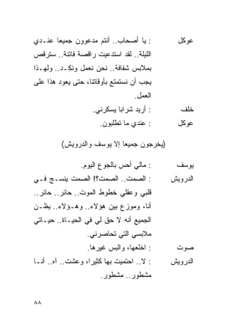 ‫: ﻴﺎ ﺃﺼﺤﺎﺏ.. ﺃﻨﺘﻡ ﻤﺩﻋﻭﻭﻥ ﺠﻤﻴ ‪‬ﺎ ﻋﻨـﺩﻱ‬
       ‫ﻌ‬                                      ‫ﻋﻭﻜل‬
‫ﺍﻟﻠﻴﻠﺔ.. ﻟﻘﺩ ﺍﺴﺘﺩﻋﻴﺕ ﺭﺍﻗﺼﺔ ﻓﺎﺘﻨﺔ.. ﺴﺘﺭﻗﺹ‬
‫ﺒﻤﻼﺒﺱ ﺸﻔﺎﻓﺔ.. ﻨﺤﻥ ﻨﻌﻤل ﻭﻨﻜـﺩ.. ﻭﻟﻬـﺫﺍ‬
‫ﻴﺠﺏ ﺃﻥ ﻨﺴﺘﻤﺘﻊ ﺒﺄﻭﻗﺎﺘﻨﺎ، ﺤﺘﻰ ﻴﻌﻭﺩ ﻫﺫﺍ ﻋﻠﻰ‬
                                   ‫ﺍﻟﻌﻤل.‬
                    ‫: ﺃﺭﻴﺩ ﺸﺭﺍ ‪‬ﺎ ﻴﺴﻜﺭﻨﻲ.‬
                             ‫ﺒ‬                 ‫ﺨﻠﻑ‬
                       ‫: ﻋﻨﺩﻱ ﻤﺎ ﺘﻁﻠﺒﻭﻥ.‬      ‫ﻋﻭﻜل‬

         ‫)ﻴﺨﺭﺠﻭﻥ ﺠﻤﻴ ‪‬ﺎ ﺇﻻ ﻴﻭﺴﻑ ﻭﺍﻟﺩﺭﻭﻴﺵ(‬
                            ‫ﻌ‬

                ‫: ﻤﺎﻟﻲ ﺃﺤﺱ ﺒﺎﻟﺠﻭﻉ ﺍﻟﻴﻭﻡ.‬     ‫ﻴﻭﺴﻑ‬
‫: ﺍﻟﺼﻤﺕ.. ﺍﻟﺼﻤﺕ؟! ﺍﻟﺼﻤﺕ ﻴﻨﺴـﺞ ﻓـﻲ‬           ‫ﺍﻟﺩﺭﻭﻴﺵ‬
‫ﻗﻠﺒﻲ ﻭﻋﻘﻠﻲ ﺨﻁﻭﻁ ﺍﻟﻤﻭﺕ.. ﺤﺎﺌﺭ.. ﺤﺎﺌﺭ..‬
‫ﺃﻨﺎ، ﻭﻤﻭﺯﻉ ﺒﻴﻥ ﻫﺅﻻﺀ.. ﻭﻫـﺅﻻﺀ.. ﻴﻅـﻥ‬
‫ﺍﻟﺠﻤﻴﻊ ﺃﻨﻪ ﻻ ﺤﻕ ﻟﻲ ﻓﻲ ﺍﻟﺤﻴـﺎﺓ.. ﺤﻴـﺎﺘﻲ‬
                  ‫ﻤﻼﺒﺴﻲ ﺍﻟﺘﻲ ﺘﺤﺎﺼﺭﻨﻲ.‬
                  ‫: ﺍﺨﻠﻌﻬﺎ، ﻭﺍﻟﺒﺱ ﻏﻴﺭﻫﺎ.‬     ‫ﺼﻭﺕ‬
‫: ﻻ.. ﺍﺤﺘﻤﻴﺕ ﺒﻬﺎ ﻜﺜﻴ ‪‬ﺍ، ﻭﻋﺸﺕ.. ﺁﻩ.. ﺃﻨـﺎ‬
                   ‫ﺭ‬                        ‫ﺍﻟﺩﺭﻭﻴﺵ‬
                       ‫ﻤﺸﻁﻭﺭ.. ﻤﺸﻁﻭﺭ.‬


‫٨٨‬
 