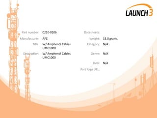 Part number: 0210-0106 Datasheets:
Manufacturer: AFC Weight: 15.0 grams
Title: W/ Amphenol Cables
UMC1000
Category: N/A
Description: W/ Amphenol Cables
UMC1000
Genre: N/A
Heci: N/A
Part Page URL:
 
