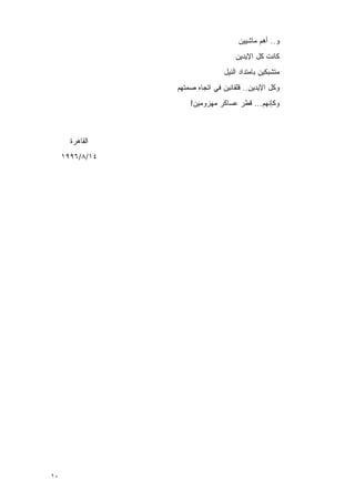 ‫ﻭ.. ﺃﻫﻡ ﻤﺎﺸﻴﻴﻥ‬
                                             ‫‪‬‬
                                     ‫ﻜﺎﻨﺕ ﻜل ﺍﻹﻴﺩﻴﻥ‬
                                 ‫ﻤﺘﺸﺒﻜﻴﻥ ﺒﺎﻤﺘﺩﺍﺩ ﺍﻟﻨﻴل‬
                 ‫ﻭﻜل ﺍﻹﻴﺩﻴﻥ.. ﻗﻠﻘﺎﻨﻴﻥ ﻓﻲ ﺍﺘﺠﺎﻩ ﺼﻤﺘﻬﻡ‬
                     ‫ﻭﻜﺈﻨﻬﻡ... ﻗﻁﺭ ﻋﺴﺎﻜﺭ ﻤﻬﺯﻭﻤﻴﻥ!‬



       ‫ﺍﻟﻘﺎﻫﺭﺓ‬
     ‫٤١/٨/٦٩٩١‬




‫٠١‬
 