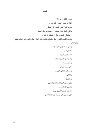 ‫ﻏﻴﺎﺏ‬

                                                        ‫ﺠﺭﺱ ﺍﻟﺘﻠﻴﻔﻭﻥ ﺒﻴﺭﻥ؟‬
                                          ‫ﺍﻟﻠﻴل ﻟﻪ ﻀﻔﻪ ﻭﺍﺤﺩﻩ.. ﺍﻜﻴﺩ ﻫﻴﻪ ﺩﻱ..‬
                                         ‫ﻴﺩﻭﺏ ﺍﻟﺤﻕ ﺃﺨﺒﻲ ﺍﻟﺸﻤﺱ ﻓﻲ ﺍﻟﺴﻁﻭﺡ‬
                              ‫ﻭﺃﻓﺘﺢ ﺒﺎﻜﻴﺘﺔ ﻨﺠﻭﻡ ﺠﺩﻴﺩ،.. ﻭﺃﺭﻤﻴﻬﺎ ﻓﻲ ﻭﺵ ﺍﻟﺴﻤﺎ‬
                                    ‫- ﻤﺘﻬﻴﺄﻟﻲ ﺍﻟﺸﺒﻭﺭﻩ ﻫﺘﻜﻭﻥ ﻤﻨﻁﻘﻴﻪ ﺩﻟﻭﻗﺕ -‬
‫ﻴﺎﺩﻭﺏ ﺃﻁﻠﺏ ﺒﺎﻟﺘﻠﻴﻔﻭﻥ ﻤﻁﺭﻩ ﺸﺩﺘﻬﺎ ﻤﻨﺎﺴﺒﻪ ﻟﻠﺠﻭ ﺍﻟﻌﺎﻡ.. ﻤﺵ ﻨﺎﻗﺹ ﻏﻴﺭ ﺸﺒﺎﻙ ﻤﺘﺨﻤﺭ‬
                                                                           ‫ﺒﺭﻴﻡ ﺍﻟﺒﺤﺭ‬
                                                  ‫ﻭﻨﺹ ﻀﻠﻔﺔ ﺇﺯﺍﺯ ﻗﺩﻴﻤﻪ ﺠﺩﺍ‬
                                                   ‫‪‬‬
                                                             ‫ﻋﻠﺸﺎﻥ ﺍﺸﻭﻑ..‬
                                                            ‫ﺘﺤﺕ ﺍﻟﻨﻭﺭ ﺍﻟﺒﻌﻴﺩ‬
                                                    ‫ﻭﻟﺩ ﺒﻴﻐﺴل ﺍﻟﻌﺭﺒﻴﺎﺕ ﺒﺎﻟﺩﻡ‬
                                                                ‫ﻭﺴﺎﻴﺏ ﺭﺍﺴﻪ‬
                                                           ‫ﻋﻠﻰ ﻭﺭﻗﺔ ﺠﺭﻨﺎل‬
                                                     ‫ﻭﻋﺴﺎﻜﺭ ﺒﺘﺨﻁﻲ ﺍﻟﻨﻭﺭ..‬
                                                                    ‫ﻭﺘﺨﺘﻔﻲ.‬
                                                                    ‫ﻭﻋﻨﺎﻭﻴﻥ‬
                                            ‫ﺒﺘﻬﺭﺏ ﻤﻥ ﺍﻟﺠﺭﺍﻴﺩ ﻭﺘﺘﺤﻭل ﻟﺤﻘﺎﻴﻕ‬
                                                          ‫ﺒﺘﺴﺎﺒﻕ ﺍﻷﺴﻔﻠﺕ...‬
                                                   ‫ﻫﺎﺴﻴﺏ ﺠﺭﺱ ﺍﻟﺘﻠﻴﻔﻭﻥ ﻴﺭﻥ‬
                                       ‫ﻷﻥ ﺠﺴﻤﻲ ﻤﺵ ﻤﻭﺠﻭﺩ ﻓﻲ ﺍﻟﻠﺤﻅﻪ ﺩﻱ.‬




‫٢١‬
 