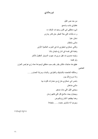 ‫ﻨﻭﺭﻤﺎﻨﺩﻱ‬

                                                              ‫ﻤﻥ ﺒﻌﺩ ﻨﺹ ﺍﻟﻠﻴل‬
                                                           ‫ﺨﻁﻭﺘﻲ ﺒﺘﺩﺏ ﻭﺘﺴﻤﻊ‬
                                        ‫ﺸﻲﺀ ﻤﻨﻁﻘﻲ ﺇﻨﻲ ﺍﻜﻭﻥ ﻭﺤﻴﺩ ﻑ ﺍﻟﻭﻗﺕ ﺩﻩ‬
                                     ‫ﻭ ﺩﻩ ﺒﺎﻟﺫﺍﺕ ﺍﻟﻠﻲ ﺨﻼ ﺍﻟﻤﻁﺭ ﻤﺵ ﻗﺎﺩﺭ ﻴﺩﺍﺭﻯ‬
                                                                    ‫ﺩﺨﺎﻥ ﻋﻨﻴﺎ.‬
                                                                  ‫ﻤﺎﺸﻰ ﺒﺎﻨﺘﻅﺎﻡ‬
                            ‫ﻭﻜﺄﻨﻲ ﻋﺴﻜﺭﻱ ﺇﻨﺠﻠﻴﺯﻱ ﺘﺎﻩ ﻓﻲ ﺍﻟﺤﺭﺏ ﺍﻟﻌﺎﻟﻤﻴﺔ ﺍﻷﻭﻟﻰ‬
                                           ‫ﻭﻓﺠﺄﻩ ﻟﻘﻰ ﻨﻔﺴﻪ ﻓﻲ ﺸﺎﺭﻉ ﺴﻠﻴﻤﺎﻥ ﺒﺎﺸﺎ‬
                     ‫ﻭﺇﻴﺩﻴﻪ ﻤﻤﺩﻭﻴﻥ ﻑ ﻨﻔﻕ ﺴﺭﻱ ﻑ ﺠﻴﻭﺏ ﺍﻟﺴﻭﻴﺘﺭ ﺍﻟﻤﻘﻔﻭل ﻟﻶﺨﺭ‬
                                                                      ‫ﻭﻟﻭ ﻓﺘ ‪‬ﻪ‬
                                                                       ‫ﺤ‬
     ‫ﻫﻴﻘﻊ ﻤﻨﻪ ﺤﺎﺠﺎﺕ ﻤﻜﻨﺵ ﻴﻘﺩﺭ ﻴﻘﺩﻡ ﺴﺒﺏ ﻤﻨﻁﻘﻲ ﻟﻭﺠﻭﺩﻫﺎ ﻤﻌﺎﻩ ﺯﻱ ﻫﻭﺍﺠﺱ ﺍﻟﺤﺯﻥ‬
                                                                                  ‫ﺍﻟﻤﻔﺎﺠﺊ‬
                ‫ﻭﻋﻼﻗﺘﻪ ﺍﻟﻐﺎﻤﻀﻪ ﺒﺎﻟﺸﺒﺎﺒﻴﻙ ﻭﺍﻟﻁﻭﺍﺒﻴﺭ ﻭﺍﻟﺒﻨﺎﺕ ﻭﻤﺭﺍﻴﺔ ﺍﻟﺤﻤﺎﻡ ﻭ.....‬
                                                             ‫ﻭﺍﻨﺎ ﻤﺭﻭﺡ ﻜل ﻴﻭﻡ‬
                                 ‫ﺒﺎﺤﺱ ﺍﻨﻲ ﻋﺴﻜﺭﻱ ﺨﺎﺭﺡ ﻤﻥ ﺨﻤﺎﺭﺍﺕ ﻜﻠﻭﺕ ﺒﻴﻪ‬
                                                                  ‫ﻤﺎﺸﻲ ﻤﻨﺩﻫﺵ‬
                                                   ‫ﻭﺒﻴﻨﻌﻲ ﺍﻟﻠﻴل ﺍﻟﻠﻲ ﻤﺎﺕ ﺼﻐﻴﺭ‬
                                        ‫ﻭﺒﻴﺤﺎﻭل ﻴﺤﺩﺩ ﻤﻼﻤﺢ ﻜل ﺍﻟﻠﻲ ﻓﺎﺘﻬﻡ ﺯﻤﺎﻥ‬
                                                  ‫ﻭﻫﻤﺎ ﺒﻴﻘﻁﻌﻭﺍ ﺍﻟﺸﺎﺭﻉ ﺒﺎﻟﻌﺭﺽ‬
                                          ‫ﻭﺒﻴﺭﻤﻭﺍ ﻟﻪ ﻤﺸﺎﻭﻴﺭ ﺠﺩﻴﺩﻩ...... ﺒﺘﺠﻨﻨﻪ!‬


‫٧١/٢١/٥٩٩١‬




‫٦١‬
 