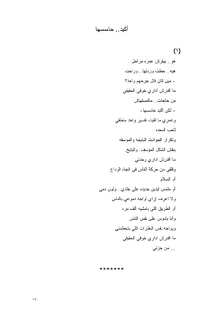 ‫ﺃﻜﻴﺩ.. ﺤﺎﺴﺴﻬﺎ‬


                                             ‫)١(‬
                      ‫ﻫﻭ.. ﺒﻴﻔﺭﺵ ﻋﻤﺭﻩ ﻤﺭﺍﺤل‬
                   ‫ﻫﻴﻪ.. ﺤﻁﺕ ﻭﺭﺩﺘﻬﺎ.. ﻭﺭﺍﺤﺕ‬
                   ‫- ﻤﻴﻥ ﻜﺎﻥ ﻗﺎل ﺠﺭﺤﻬﻡ ﻭﺍﺤﺩ؟‬
                  ‫ﻤﺎ ﺃﻗﺩﺭﺵ ﺃﺩﺍﺭﻱ ﺨﻭﻓﻲ ﺍﻟﺤﻘﻴﻘﻲ‬
                        ‫ﻤﻥ ﺤﺎﺠﺎﺕ.. ﻤﺎﻟﻤﺴﺘﻬﺎﺵ‬
                           ‫- ﻟﻜﻥ ﺃﻜﻴﺩ ﺤﺎﺴﺴﻬﺎ-‬
              ‫ﻭﻋﻤﺭﻱ ﻤﺎ ﻟﻘﻴﺕ ﺘﻔﺴﻴﺭ ﻭﺍﺤﺩ ﻤﻨﻁﻘﻲ‬
                                    ‫ﻟﺘﻌﺏ ﺍﻟﻤﻌﺩﻩ‬
                ‫ﻭﺘﻜﺭﺍﺭ ﺍﻟﺤﻭﺍﺩﺙ ﺍﻟﺒﺎﻴﺨﻪ ﻭﺍﻟﻤﺅﺴﻔﻪ‬
                   ‫ﺒﻨﻔﺵ ﺍﻟﺸﻜل ﺍﻟﻤﺅﺴﻑ. ﻭﺍﻟﺒﺎﻴﺦ.‬
                        ‫ﻤﺎ ﺃﻗﺩﺭﺵ ﺍﺩﺍﺭﻱ ﻭﺤﺩﺘﻲ‬
           ‫ﻭﻗﻠﻘﻲ ﻤﻥ ﺤﺭﻜﺔ ﺍﻟﻨﺎﺱ ﻓﻲ ﺍﺘﺠﺎﻩ ﺍﻟﻭﺩﺍﻉ‬
                                      ‫ﺃﻭ ﺍﻟﺴﻼﻡ‬
      ‫ﺃﻭ ﻤﻠﻤﺱ ﺇﻴﺩﻴﻥ ﺠﺩﻴﺩﻩ ﻋﻠﻰ ﺠﻠﺩﻱ.. ﻭﻟﻭﻥ ﺩﻤﻲ‬
            ‫ﻭﻻ ﺍﻋﺭﻑ ﺇﺯﺍﻱ ﺃﻭﺍﺠﻪ ﺩﻤﻭﻋﻲ ﺒﺎﻟﻨﺎﺱ‬
                 ‫ﺃﻭ ﺍﻟﻁﺭﻴﻕ ﺍﻟﻠﻲ ﺒﺎﻤﺸﻴﻪ ﺃﻟﻑ ﻤﺭﻩ‬
                     ‫ﻭﺃﻨﺎ ﺒﺎﺩﻭﺱ ﻋﻠﻰ ﻨﻔﺱ ﺍﻟﻨﺎﺱ‬
              ‫ﻭﺒﻭﺍﺠﻪ ﻨﻔﺱ ﺍﻟﻨﻅﺭﺍﺕ ﺍﻟﻠﻲ ﺒﺘﺤﻁﻤﻨﻲ‬
                  ‫ﻤﺎ ﺍﻗﺩﺭﺵ ﺍﺩﺍﺭﻱ ﺨﻭﻓﻲ ﺍﻟﺤﻘﻴﻘﻲ‬
                                  ‫... ﻤﻥ ﺤﺯﻨﻲ‬



      ‫*******‬



‫٧١‬
 