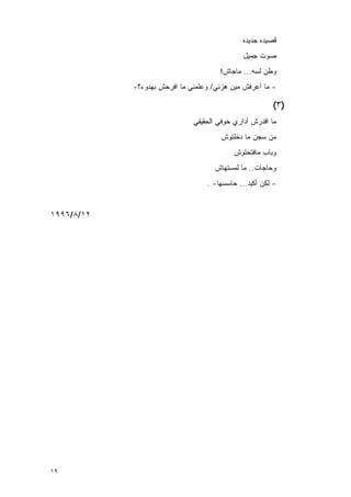 ‫ﻗﺼﻴﺩﻩ ﺠﺩﻴﺩﻩ‬
                                              ‫ﺼﻭﺕ ﺠﻤﻴل‬
                                      ‫ﻭﻁﻥ ﻟﺴﻪ... ﻤﺎﺠﺎﺵ!‬
            ‫- ﻤﺎ ﺃﻋﺭﻓﺵ ﻤﻴﻥ ﻫﺯﻨﻲ/ ﻭﻋﻠﻤﻨﻲ ﻤﺎ ﺍﻓﺭﺤﺵ ﺒﻬﺩﻭﺀ؟-‬

                                                        ‫)٣(‬
                              ‫ﻤﺎ ﺍﻗﺩﺭﺵ ﺃﺩﺍﺭﻱ ﺨﻭﻓﻲ ﺍﻟﺤﻘﻴﻘﻲ‬
                                       ‫ﻤﻥ ﺴﺠﻥ ﻤﺎ ﺩﺨﻠﺘﻭﺵ‬
                                           ‫ﻭﺒﺎﺏ ﻤﺎﻓﺘﺤﺘﻭﺵ‬
                                     ‫ﻭﺤﺎﺠﺎﺕ.. ﻤﺎ ﻟﻤﺴﺘﻬﺎﺵ‬
                                  ‫- ﻟﻜﻥ ﺃﻜﻴﺩ... ﺤﺎﺴﺴﻬﺎ- .‬


‫٢١/٨/٦٩٩١‬




‫٩١‬
 