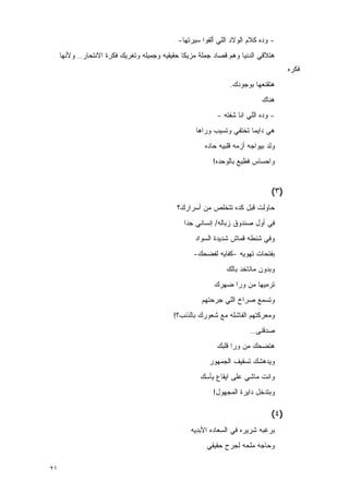 ‫- ﻭﺩﻩ ﻜﻼﻡ ﺍﻟﻭﻻﺩ ﺍﻟﻠﻲ ﺃﹶﻔﻭﺍ ﺴﻴﺭﺘﻬﺎ-‬
                                                        ‫ﻟ‬
     ‫ﻫﺘﻼﻗﻲ ﺍﻟﺩﻨﻴﺎ ﻭﻫﻡ ﻗﺼﺎﺩ ﺠﻤﻠﺔ ﻤﺯﻴﻜﺎ ﺤﻘﻴﻘﻴﻪ ﻭﺠﻤﻴﻠﻪ ﻭﺘﻐﺭﻴﻙ ﻓﻜﺭﺓ ﺍﻻﻨﺘﺤﺎﺭ.. ﻭﻷﻨﻬﺎ‬
                                                                                     ‫ﻓﻜﺭﻩ‬
                                                                ‫ﻫﺘﻘﻨﻌﻬﺎ ﺒﻭﺠﻭﺩﻙ.‬
                                                                            ‫ﻫﻨﺎﻙ‬
                                                           ‫- ﻭﺩﻩ ﺍﻟﻠﻲ ﺍﻨﺎ ﺸﻔﺘﻪ -‬
                                                   ‫ﻫﻲ ﺩﺍﻴﻤﺎ ﺘﺨﺘﻔﻲ ﻭﺘﺴﻴﺏ ﻭﺭﺍﻫﺎ‬
                                                       ‫ﻭﻟﺩ ﺒﻴﻭﺍﺠﻪ ﺃﺯﻤﻪ ﻗﻠﺒﻴﻪ ﺤﺎﺩﻩ‬
                                                         ‫ﻭﺍﺤﺴﺎﺱ ﻓﻅﻴﻊ ﺒﺎﻟﻭﺤﺩﻩ!‬


                                                                               ‫)٣(‬
                                             ‫ﺤﺎﻭﻟﺕ ﻗﺒل ﻜﺩﻩ ﺘﺘﺨﻠﺹ ﻤﻥ ﺃﺴﺭﺍﺭﻙ؟‬
                                               ‫ﻓﻲ ﺃﻭل ﺼﻨﺩﻭﻕ ﺯﺒﺎﻟﻪ/ ﺇﻨﺴﺎﻨﻲ ﺠﺩﺍ‬
                                                   ‫ﻭﻓﻲ ﺸﻨﻁﻪ ﻗﻤﺎﺵ ﺸﺩﻴﺩﺓ ﺍﻟﺴﻭﺍﺩ‬
                                                   ‫ﺒﻔﺘﺤﺎﺕ ﺘﻬﻭﻴﻪ -ﻜﻔﺎﻴﻪ ﻟﻔﻀﺤﻙ-‬
                                                               ‫ﻭﺒﺩﻭﻥ ﻤﺎﺘﺎﺨﺩ ﺒﺎﻟﻙ‬
                                                          ‫ﺘﺭﻤﻴﻬﺎ ﻤﻥ ﻭﺭﺍ ﻀﻬﺭﻙ‬
                                                      ‫ﻭﺘﺴﻤﻊ ﺼﺭﺍﺥ ﺍﻟﻠﻲ ﺠﺭﺤﺘﻬﻡ‬
                                            ‫ﻭﻤﻌﺭﻜﺘﻬﻡ ﺍﻟﻔﺎﺸﻠﻪ ﻤﻊ ﺸﻌﻭﺭﻙ ﺒﺎﻟﺫﻨﺏ؟!‬
                                                                        ‫ﺼﺩﻗﻨﻰ..‬
                                                           ‫ﻫﺘﻀﺤﻙ ﻤﻥ ﻭﺭﺍ ﻗﻠﺒﻙ‬
                                                        ‫ﻭﻴﺩﻫﺸﻙ ﺘﺴﻘﻴﻑ ﺍﻟﺠﻤﻬﻭﺭ‬
                                                     ‫ﻭﺍﻨﺕ ﻤﺎﺸﻲ ﻋﻠﻰ ﺍﻴﻘﺎﻉ ﻴﺄﺴﻙ‬
                                                          ‫ﻭﺒﺘﺩﺨل ﺩﺍﻴﺭﺓ ﺍﻟﻤﺠﻬﻭل!‬

                                                                               ‫)٤(‬
                                                  ‫ﺒﺭﻏﺒﻪ ﺸﺭﻴﺭﻩ ﻓﻲ ﺍﻟﺴﻌﺎﺩﻩ ﺍﻷﺒﺩﻴﻪ‬
                                                       ‫ﻭﺤﺎﺠﻪ ﻤﻠﺤﻪ ﻟﺠﺭﺡ ﺤﻘﻴﻘﻲ‬

‫١٢‬
 