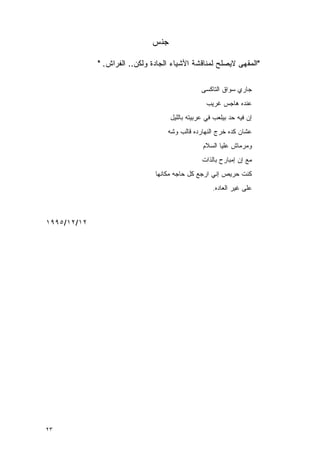 ‫ﺠﻨﺱ‬

             ‫"ﺍﻟﻤﻘﻬﻰ ﻻﻴﺼﻠﺢ ﻟﻤﻨﺎﻗﺸﺔ ﺍﻷﺸﻴﺎﺀ ﺍﻟﺠﺎﺩﺓ ﻭﻟﻜﻥ.. ﺍﻟﻔﺭﺍﺵ. "‬

                                                ‫ﺠﺎﺭﻱ ﺴﻭﺍﻕ ﺍﻟﺘﺎﻜﺴﻰ‬
                                                  ‫‪‬ﻨﺩﻩ ﻫﺎﺠﺱ ﻏﺭﻴﺏ‬
                                                               ‫ﻋ‬
                                    ‫ﺇﻥ ﻓﻴﻪ ﺤﺩ ﺒﻴﻠﻌﺏ ﻓﻲ ﻋﺭﺒﻴﺘﻪ ﺒﺎﻟﻠﻴل‬
                                   ‫ﻋﺸﺎﻥ ﻜﺩﻩ ﺨﺭﺝ ﺍﻟﻨﻬﺎﺭﺩﻩ ﻗﺎﻟﺏ ﻭﺸﻪ‬
                                                ‫ﻭﻤﺭﻤﺎﺵ ﻋﻠﻴﺎ ﺍﻟﺴﻼﻡ‬
                                                ‫ﻤﻊ ﺇﻥ ﺇﻤﺒﺎﺭﺡ ﺒﺎﻟﺫﺍﺕ‬
                               ‫ﻜﻨﺕ ﺤﺭﻴﺹ ﺇﻨﻲ ﺍﺭﺠﻊ ﻜل ﺤﺎﺠﻪ ﻤﻜﺎﻨﻬﺎ‬
                                                    ‫ﻋﻠﻰ ﻏﻴﺭ ﺍﻟﻌﺎﺩﻩ.‬



‫٢١/٢١/٥٩٩١‬




‫٣٢‬
 