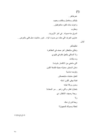 ‫)٢(‬
                                                                 ‫ﻋﻤﺭﻁﺎﻫﺭ..‬
                                              ‫ﺒﻠﻴﺎﺘﺸﻭ ﻭﻤﻨﺎﻀل ﻭﻤﻜﺘﺌﺏ ﻭﺤﺒﻴﺏ‬
                                              ‫ﻭﺍﻋﺭﻑ ﺒﻨﺎﺕ ﻜﺘﻴﺭﻩ ﻤﺎﺘﻌﺭﻓﻨﻴﺵ..‬
                                                                    ‫ﻭﻤﻁﺭﺏ‬
                                        ‫ﺍﺘﺴﺭﻕ ﻤﻨﻪ ﺼﻭﺘﻪ.. ﻓﻲ ﺁﺨﺭ ﺍﻷﻭﺒﺭﻴﺕ.‬
     ‫ﻋﻨﺎﻭﻴﻥ ﺍﻟﺠﺭﺍﻴﺩ ﺍﻟﻠﻲ ﻨﻁﺕ ﻤﻥ ﺼﻭﺕ ﺍﻟﻭﺍﺩ.. ﺘﻌﺭﺭ ﻤﺎﻨﺸﻴﺕ ﺩﺨل ﻗﻠﺒﻲ ﺒﺎﻟﻌﺭﺽ...‬
                                                                                 ‫ﻟﺒﻨﺎﻥ.‬
                                                                   ‫ﺘﻤﻠﻠﻴﻤﺘﺄﺨﺭ‬
                                       ‫ﻭﺘﻤﻠﻠﻲ ﻤﺎﺒﻠﺤﻘﺵ ﺁﺨﺭ ﺼﻑ ﻓﻲ ﺍﻟﻤﻅﺎﻫﺭﺓ‬
                                            ‫ﻭﻻ ﺍﻟﺴﻨﺎﻜﻲ ﺒﺘﻠﺤﻕ ﺘﻌﻠﻡ ﻓﻲ ﻅﻬﺭﻱ‬
                                                                  ‫ﻭﺩﻩ ﺒﺎﻟﺫﺍﺕ‬
                                              ‫ﺍﻟﻠﻲ ﻤﺎﻨﻌﻨﻲ ﻤﻥ ﺍﻻﻨﻜﺴﺎﺭ ﺒﺸﺭﻑ!‬
                                      ‫ﺩﺨﺎﻥ ﺍﻟﺴﺠﺎﻴﺭ ﻤﺤﺎﻭﻟﻪ ﺠﻤﻴﻠﻪ ﻟﻔﻠﺴﻔﺔ ﺍﻟﻜﻭﻥ‬
                                                              ‫ﻭﻓﺭﺼﻪ ﻤﻨﺎﺴﺒﺔ‬
                                                   ‫ﻟﺘﺨﻴل ﺤﺎﺠﺎﺕ ﻤﺎﺒﺘﺤﺼﻠﺵ.‬
                                                       ‫ﻓﺠﺄﺓ ﺒﻴﺒﻘﻰ ﺍﻟﻜﻭﻥ ﺃﺴﺌﻠﻪ‬
                                                           ‫ﻭﺒﺩﻭﻥ ﻭﺭﻗﺔ ﺇﺠﺎﺒﻪ‬
                                      ‫ﺒﺘﺤﺎﻭل ﺘﻐﺵ ﻡ ﺍﻟﻠﻲ ﺭﺍﺤﻭ... ﺴﺭ ﺍﻟﺴﻌﺎﺩﻩ!‬
                                                  ‫ﺭﻴﺤﺔ ﺭﺼﻴﻑ ﺍﻻﻨﺘﻅﺎﺭ ﺩﻱ‬
                                                                          ‫ﻭﻻ‬
                                                            ‫ﺭﻴﺤﺔ ﻓﻭﺭﺍﻥ ﺩﻤﻙ‬
                                                     ‫ﻟﺤﻅﺔ ﻭﺼﻭﻟﻙ ﻟﻠﻤﺠﻬﻭل؟‬


‫٢١/١/٧٩٩١‬




‫٥٢‬
 