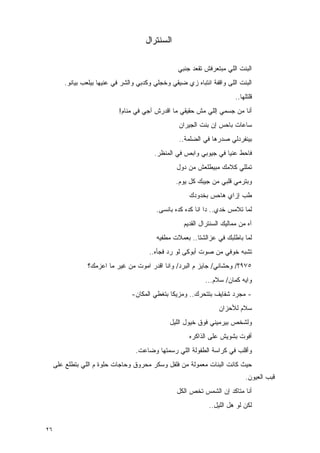 ‫ﺍﻟﺴﻨﺘﺭﺍل‬

                                                    ‫ﺍﻟﺒﻨﺕ ﺍﻟﻠﻲ ﻤﺒﺘﻌﺭﻓﺵ ﺘﻘﻌﺩ ﺠﻨﺒﻲ‬
         ‫ﺍﻟﺒﻨﺕ ﺍﻟﻠﻰ ﻭﺍﻗﻔﺔ ﺍﻨﺘﺒﺎﻩ ﺯﻱ ﻀﻴﻘﻲ ﻭﺨﺠﻠﻲ ﻭﻜﺩﺒﻲ ﻭﺍﻟﺸﺭ ﻓﻲ ﻋﻨﻴﻬﺎ ﺒﻴﻠﻌﺏ ﺒﻴﺎﻨﻭ.‬
                                                                           ‫ﻗﻠﺘﻠﻬﺎ..‬
                             ‫ﺃﻨﺎ ﻤﻥ ﺠﺴﻤﻲ ﺇﻟﻠﻲ ﻤﺵ ﺤﻘﻴﻘﻲ ﻤﺎ ﺍﻗﺩﺭﺵ ﺁﺠﻲ ﻓﻲ ﻤﻨﺎﻡ!‬
                                                    ‫ﺴﺎﻋﺎﺕ ﺒﺎﺤﺱ ﺇﻥ ﺒﻨﺕ ﺍﻟﺠﻴﺭﺍﻥ‬
                                                    ‫ﺒﻴﻨﻔﺭﺩﻟﻲ ﺼﺩﺭﻫﺎ ﻓﻲ ﺍﻟﻀﻠﻤﺔ..‬
                                           ‫ﻓﺎﺤﻁ ﻋﻨﻴﺎ ﻓﻲ ﺠﻴﻭﺒﻲ ﻭﺍﺒﺹ ﻓﻲ ﺍﻟﻤﻨﻅﺭ.‬
                                                   ‫ﺘﻤﻠﻠﻲ ﻜﻼﻤﻙ ﻤﺒﻴﻁﻠﻌﺵ ﻤﻥ ﺩﻭل‬
                                                   ‫ﻭﺒﺘﺭﻤﻲ ﻗﻠﺒﻲ ﻤﻥ ﺠﻴﺒﻙ ﻜل ﻴﻭﻡ.‬
                                                        ‫ﻁﺏ ﺇﺯﺍﻱ ﻫﺎﺤﺱ ﺒﺨﺩﻭﺩﻙ‬
                                           ‫ﻟﻤﺎ ﺘﻼﻤﺱ ﺨﺩﻱ.. ﺩﺍ ﺍﻨﺎ ﻜﺩﻩ ﻜﺩﻩ ﺒﺎﻨﺴﻰ.‬
                                                      ‫ﺁﻩ ﻤﻥ ﻤﻤﺎﻟﻴﻙ ﺍﻟﺴﻨﺘﺭﺍل ﺍﻟﻘﺩﻴﻡ‬
                                           ‫ﻟﻤﺎ ﺒﺎﻁﻠﺒﻙ ﻓﻲ ﻋﺯﺍﻟﺸﺘﺎ.. ﺒﻌﻤﻼﺕ ﻤﻁﻔﻴﻪ‬
                                         ‫ﺘﺸﺒﻪ ﺨﻭﻓﻲ ﻤﻥ ﺼﻭﺕ ﺃﺒﻭﻜﻰ ﻟﻭ ﺭﺩ ﻓﺠﺄﻩ..‬
                 ‫٥٧٩؟/ ﻭﺤﺸﺎﻨﻲ/ ﺠﺎﻴﺯ ﻡ ﺍﻟﺒﺭﺩ/ ﻭﺍﻨﺎ ﺍﻗﺩﺭ ﺍﻤﻭﺕ ﻤﻥ ﻏﻴﺭ ﻤﺎ ﺍﻋﺯﻤﻙ؟‬
                                                              ‫ﻭﺍﻴﻪ ﻜﻤﺎﻥ/ ﺴﻼﻡ...‬
                                  ‫- ﻤﺠﺭﺩ ﺸﻔﺎﻴﻑ ﺒﺘﺘﺤﺭﻙ.. ﻭﻤﺯﻴﻜﺎ ﺒﺘﻐﻁﻲ ﺍﻟﻤﻜﺎﻥ-‬
                                                                    ‫ﺴﻼﻡ ﻟﻸﺤﺯﺍﻥ‬
                                                ‫ﻭﻟﺸﺨﺹ ﺒﻴﺭﻤﻴﻨﻲ ﻓﻭﻕ ﺨﻴﻭل ﺍﻟﻠﻴل‬
                                                        ‫ﺃﻓﻭﺕ ﺒﺸﻭﻴﺵ ﻋﻠﻰ ﺍﻟﺫﺍﻜﺭﻩ‬
                                   ‫ﻭﺃﻗﻠﺏ ﻓﻲ ﻜﺭﺍﺴﺔ ﺍﻟﻁﻔﻭﻟﺔ ﺍﻟﻠﻲ ﺭﺴﻤﺘﻬﺎ ﻭﻀﺎﻋﺕ.‬
     ‫ﺤﻴﺙ ﻜﺎﻨﺕ ﺍﻟﺒﻨﺎﺕ ﻤﻌﻤﻭﻟﺔ ﻤﻥ ﻓﻠﻔل ﻭﺴﻜﺭ ﻤﺤﺭﻭﻕ ﻭﺤﺎﺠﺎﺕ ﺤﻠﻭﺓ ﻡ ﺍﻟﻠﻲ ﺒﺘﻁﻠﻊ ﻋﻠﻰ‬
                                                                               ‫ﻗﺒﺏ ﺍﻟﻌﻴﻭﻥ.‬
                                                   ‫ﺃﻨﺎ ﻤﺘﺎﻜﺩ ﺇﻥ ﺍﻟﺸﻤﺱ ﺘﺨﺹ ﺍﻟﻜل‬
                                                                ‫ﻟﻜﻥ ﻟﻭ ﻫل ﺍﻟﻠﻴل..‬


‫٦٢‬
 