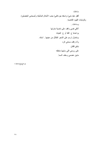 ‫ﺴﺎﻋﺎﺕ‬
     ‫ﺃﻗﻔل ﻋﻠﻴﺎ ﺒﺎﺒﻲ/ ﻭﺍﺴﺘﻔﻪ ﺠﻭﻩ ﻗﻠﺒﻲ/ ﺠﻨﺏ ﺍﻷﺤﻼﻡ ﺍﻟﻤﺘﺄﺠﻠﻪ ﻭﺃﺼﺤﺎﺒﻰ ﺍﻟﻤﻔﻀﻠﻴﻥ/‬
                                                            ‫ﻭﻜﻭﺒﺎﻴﺎﺕ ﺍﻟﻘﻬﻭﻩ ﺍﻟﻔﺎﻀﻴﻪ.‬
                                                                 ‫ﻭﺴﺎﻋﺎﺕ..‬
                                        ‫ﺃﻻﻗﻲ ﻨﻔﺴﻲ ﻭﺍﻗﻑ ﻋﻠﻰ ﻨﺎﺼﻴﺔ ﺤﺎﺭﺘﻬﺎ‬
                                               ‫ﺒﻭﺍﻋﺩﻫﺎ ﻉ ﺍﻟﻠﻘﺎ ﺃﻭ ﻉ ﺍﻟﺨﻴﺎﻨﻪ‬
                          ‫ﻭﺒﺎﺤﺎﻭل ﺍﺭﺴﻡ ﻋﻠﻰ ﺍﻟﺸﺠﺭ ﺍﻟﻁﺎﻟل ﻤﻥ ﻋﻴﻨﻴﻬﺎ.. ﺃﺴﺌﻠﻪ.‬
                                                      ‫ﻭﺃﻨﺎ ﻭﺍﻗﻑ ﻤﺴﺘﻨﻲ ﺍﻟﺭﺩ‬
                                                                 ‫ﺒﺎﺒﻘﻰ ﻗﻠﻘﺎﻥ‬
                                               ‫ﻋﻠﻰ ﺭﻭﺤﻲ ﺍﻟﻠﻲ ﺴﺎﻴﺒﻬﺎ ﻤﺘﻌﻠﻘﻪ‬
                                                 ‫ﻤﺎﺒﻴﻥ ﻋﻀﻤﻲ ﻭﺴﻘﻑ ﺍﻟﺴﻤﺎ.‬


‫٥١/٨/٦٩٩١‬




‫٧٢‬
 