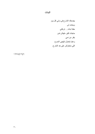 ‫ﺍﻟﺒﻨﺎﺕ‬

                     ‫ﺒﻴﻀﺤﻙ ﺍﻟﺸﺎﺭﻉ ﻓﻲ ﻭﺸﻲ ﻜل ﻴﻭﻡ‬
                                        ‫ﻭﻴﺤﺩﻑ ﻟﻰ‬
                               ‫ﺤﻔﻨﺔ ﺒﻨﺎﺕ... ﺘﺭﺒﻜﻨﻲ‬
                            ‫ﺤﺎﺠﺎﺕ ﻜﺘﻴﺭ ﻤﻠﻬﺎﺵ ﺘﻤﻥ‬
                                      ‫ﺒﺘﻔﺭ ﻤﻥ ﺩﻤﻲ‬
                         ‫ﻭﻋﻨﻴﺎ ﺒﺘﺤﺎﻭل ﺘﺘﻬﺠﻰ ﺍﻟﺩﻤﻭﻉ‬
                      ‫ﺍﻟﻠﻲ ﻤﺎﺒﺘﻨﺯﻟﺵ ﻋﻠﻰ ﺨﺩ ﺍﻟﺸﺎﺭﻉ.‬


‫١/٢١/٥٩٩١‬




‫٠٣‬
 