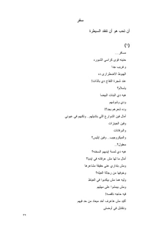 ‫ﺴﻔﺭ‬

                       ‫ﺃﻥ ﺘﺤﺏ ﻫﻭ ﺃﻥ ﺘﻔﻘﺩ ﺍﻟﺴﻴﻁﺭﺓ‬


                                                  ‫)١(‬
                                           ‫ﻤﺴﺎﻓﺭ...‬
                           ‫ﺤﻨﻴﻨﻪ ﻗﻭﻯ ﻜﺭﺍﺴﻲ ﺍﻟﺸﺒﻭﺭﻩ‬
                                          ‫‪‬‬
                                        ‫ﻭﻏﺭﻴﺏ ﺠﺩﺍ‬
                              ‫ﺍﻟﻬﺒﻭﻁ ﺍﻻﻀﻁﺭﺍﺭﻯ ﺩﻩ‬
                         ‫ﻋﻨﺩ ﺸﺠﺭﺓ ﺍﻟﺘﻔﺎﺡ ﺩﻱ ﺒﺎﻟﺫﺍﺕ!‬
                                             ‫ﻴﺎﺴﻼﻡ؟‬
                                ‫ﻫﻴﻪ ﺩﻱ ﺍﻟﺒﻨﺎﺕ ﺍﻟﺒﻴﻀﺎ‬
                                       ‫ﻭﺩﻱ ﻭﺸﻭﺸﻬﻡ‬
                                   ‫ﻭﺩﻩ ﺸﻌﺭﻫﻡ ﺒﺠﺩ؟!‬
     ‫ﺃﻤﺎل ﻓﻴﻥ ﺍﻟﺸﻭﺍﺭﻉ ﺍﻟﻠﻲ ﺒﺘﺸﻴﻠﻬﻡ.. ﻭﺘﻜﺒﻬﻡ ﻓﻲ ﻋﻴﻭﻨﻲ‬
                                      ‫ﻭﻓﻴﻥ ﺍﻟﺠﻴﻨﺯﺍﺕ‬
                                          ‫ﻭﺍﻟﺒﺭﻓﺎﻨﺎﺕ‬
                         ‫ﻭﺍﻟﻤﻴﻜﺭﻭﺠﻴﺏ.. ﻭﻓﻴﻥ ﺇﺒﻠﻴﺱ؟‬
                                           ‫ﻤﻌﻘﻭل؟..‬
                         ‫ﻫﻴﻪ ﺩﻱ ﻟﻤﺴﺔ ﺇﻴﺩﻴﻬﻡ ﺍﻟﺴﺨﻨﻪ؟‬
                     ‫ﺃﻤﺎل ﻤﺎ ﻟﻬﺎ ﻤﺵ ﻋﺭﻗﺎﻨﻪ ﻓﻲ ﺇﻴﺩﻴﺎ؟‬
                    ‫ﻭﻤﺵ ﺒﺘﺩﺍﺭﻱ ﻋﻨﻲ ﺤﻘﻴﻘﺔ ﻤﺸﺎﻋﺭﻫﺎ‬
                            ‫ﻭﺨﻭﻓﻬﺎ ﻤﻥ ﺭﺠﺎﻟﺔ ﺍﻟﻌﻴﻠﻪ؟‬
                       ‫ﻭﻟﻴﻪ ﻫﻤﺎ ﻤﺵ ﺒﻴﻜﺩﺒﻭﺍ ﻓﻲ ﺍﻟﻌﻴﺎﻁ‬
                             ‫ﻭﻤﺵ ﺒﻴﻤﺸﻭﺍ ﻋﻠﻰ ﻤﻬﻠﻬﻡ‬
                                    ‫ﻓﻴﻪ ﺤﺎﺠﻪ ﻨﺎﻗﺼﻪ!‬
              ‫ﺃﻜﻴﺩ ﻤﺵ ﻫﺎﻋﺭﻑ ﺁﺨﺩ ﻤﻴﻌﺎﺩ ﻤﻥ ﺤﺩ ﻓﻴﻬﻡ‬
                                  ‫ﻭﻨﺘﻘﺎﺒل ﻓﻲ ﺃﻭﻀﺘﻰ‬
‫٢٣‬
 