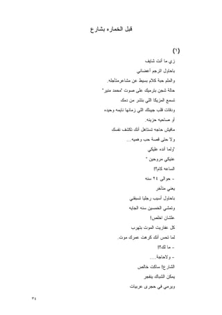 ‫ﻗﺒل ﺍﻟﺨﻤﺎﺭﻩ ﺒﺸﺎﺭﻉ‬


                                                ‫)١(‬
                                ‫ﺯﻱ ﻤﺎ ﺃﻨﺕ ﺸﺎﻴﻑ‬
                           ‫ﺒﺎﺤﺎﻭل ﺍﺘﺭﺠﻡ ﺃﻋﻀﺎﺌﻲ‬
           ‫ﻭﺍﻟﻤﻠﻡ ﺤﺒﺔ ﻜﻼﻡ ﺒﺴﻴﻁ ﻋﻥ ﻤﺸﺎﻋﺭﻤﺘﺄﺠﻠﻪ.‬
         ‫ﺤﺎﻟﺔ ﺸﺠﻥ ﺒﺘﺭﻤﻴﻙ ﻋﻠﻰ ﺼﻭﺕ "ﻤﺤﻤﺩ ﻤﻨﻴﺭ"‬
                  ‫ﺘﺴﻤﻊ ﺍﻟﻤﺯﻴﻜﺎ ﺍﻟﻠﻲ ﺒﺘﺸﺭ ﻤﻥ ﺩﻤﻙ‬
          ‫ﻭﺩﻗﺎﺕ ﻗﻠﺏ ﺠﻴﺒﺘﻙ ﺍﻟﻠﻲ ﺯﻤﺎﻨﻬﺎ ﻨﺎﻴﻤﻪ ﻭﺤﻴﺩﻩ‬
                                ‫ﺃﻭ ﺼﺎﺤﻴﻪ ﺤﺯﻴﻨﻪ.‬
              ‫ﻤﺎﻓﻴﺵ ﺤﺎﺠﻪ ﺘﺴﺘﺎﻫل ﺃﻨﻙ ﺘﻜﺸﻑ ﻨﻔﺴﻙ‬
                      ‫ﻭﻻ ﺤﺘﻰ ﻗﺼﺔ ﺤﺏ ﻭﻫﻤﻴﻪ...‬
                                  ‫"ﻭﻟﻤﺎ ﺃﻨﺩﻩ ﻋﻠﻴﻜﻲ‬
                                 ‫ﻋﻨﻴﻜﻲ ﻤﺭﻭﺤﻴﻥ "‬
                                     ‫ﺍﻟﺴﺎﻋﻪ ﻜﺎﻡ؟!‬
                                ‫- ﺤﻭﺍﻟﻰ ٤٢ ﺴﻨﻪ‬
                                      ‫ﻴﻌﻨﻲ ﻤﺘﺄﺨﺭ‬
                       ‫ﺒﺎﺤﺎﻭل ﺃﺴﻴﺏ ﺭﺠﻠﻴﺎ ﺘﺴﺒﻘﻨﻲ‬
                       ‫ﻭﺘﻤﺸﻲ ﺍﻟﺨﻤﺴﻴﻥ ﺴﻨﻪ ﺍﻟﺠﺎﻴﻪ‬
                                   ‫ﻋﻠﺸﺎﻥ ﺍﺨﻠﺹ!‬
                        ‫ﻜل ﻋﻔﺎﺭﻴﺕ ﺍﻟﻤﻭﺕ ﺒﺘﻬﺭﺏ‬
                 ‫ﻟﻤﺎ ﺘﺤﺱ ﺃﻨﻙ ﻜﺭﻫﺕ ﻋﻤﺭﻙ ﻤﻭﺕ.‬
                                       ‫- ﻤﺎ ﻟﻙ؟!‬
                                   ‫- ﻭﻻﺤﺎﺠﺔ....‬
                            ‫ﺍﻟﺸﺎﺭﻉ! ﺴﺎﻜﺕ ﺨﺎﻟﺹ‬
                               ‫ﻴﻤﻜﻥ ﺍﻟﺸﺒﺎﻙ ﻴﻨﻔﺠﺭ‬
                        ‫ﻭﻴﺭﻤﻲ ﻓﻲ ﺤﺠﺭﻯ ﻋﺭﺒﻴﺎﺕ‬

‫٤٣‬
 