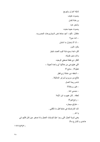 ‫ﺸﺎﻴﻠﻪ ﺃﺤﺯﺍﻥ ﻭﺘﻬﺭﻴﺞ‬
                                                                  ‫ﻭﺼﻭﺕ ﺩﻓﻭﻑ‬
                                                                   ‫ﻭﺭﻋﺸﺔ ﻜﻤﺎﻥ‬
                                                                     ‫ﻭﺸﺠﻥ ﻋﻭﺩ‬
                                                            ‫ﻭﺼﻭﺕ ﺤﺒﻴﺒﻪ ﺠﺩﻴﺩﻩ‬
                         ‫ﻫﺎﻓﺸل -ﺃﻜﻴﺩ- ﺃﻋﻴﺩ ﻤﻌﺎﻫﺎ ﻨﻔﺱ ﺍﻟﺴﻴﻨﺎﺭﻴﻭﻫﺎﺕ ﺍﻟﻤﻀﺭﻭﺒﻪ.‬
                                                                    ‫- ﺍﻨﺕ ﻤﻴﻥ؟‬
                                                       ‫- ﺃﻨﺎ ؟! ﺒﺎﺤﺎﻭل ﻤﺎ ﺍﻨﺎﻤﺵ‬
                                                                      ‫ﺒﺎﻜﺭﻩ ﺍﻟﻨﻭﻡ‬
                                          ‫ﻟﻜﻥ ﺩﺍﻴﻤﺎ ﻭﻤﻊ ﺒﺩﺍﻴﺔ ﺍﻟﻴﻭﻡ ﺍﻟﺠﺩﻴﺩ ﺒﺎﻨﻬﺎﺭ‬
                                                              ‫ﻭﺍﻨﺎﻡ ﺴﻨﻴﻥ ﻁﻭﻴﻠﻪ.‬
                                                  ‫ﺃﻓﺘﻜﺭ ﺩﻱ ﻨﻘﻁﺔ ﻀﻌﻔﻲ ﺍﻟﻭﺤﻴﺩﻩ‬
                                     ‫ﺍﻟﻠﻲ ﻫﺘﻬﺯﻤﻨﻲ ﻤﻥ ﺨﻼﻟﻬﺎ ﺃﻱ ﻭﺍﺤﺩﺓ ﺃﺤﺒﻬﺎ! –‬
                                                              ‫ﺘﺨﻴل؟!.. ﺴﺎﻤﻊ ؟!‬
                                                   ‫- ﺍﻟﺴﻘﻔﻪ ﺩﻱ ﻋﺎﻤﻠﺔ ﺯﻱ ﻗﻁﺭ‬
                                             ‫ﻁﺎﻟﻊ ﻤﻥ ﺴﺭﻴﺭﻯ ﻟﺴﺭﺍﻴﺭ ﺍﻟﻤﻼﻴﻜﺔ..‬
                                                               ‫ﺸﺎﻤﻡ ﺭﻴﺤﺔ ﺍﻟﻌﺴل‬
                                                                 ‫- ﻓﻴﻥ ﺭﻭﺤﻙ؟!‬
                                                                 ‫- ﺠﺴﻤﻲ ﺍﻫﻪ..‬
                                                  ‫ﻟﺤﻘﺘﻪ.. ﻜﺎﻥ ﻫﻴﻬﺭﺏ ﺍﺒﻥ ﺍﻹﻴﻪ!‬
                                                                   ‫- ﺭﺍﻴﺢ ﻓﻴﻥ؟!‬
                                                                ‫- ﻫﺎﻭﻟﻊ ﺴﻴﺠﺎﺭﻩ‬
                                        ‫ﻻﺒﺩ ﺍﻟﻨﺎﺭﺘﻤﺴﻙ ﻓﻲ ﺤﺎﺠﺔ ﻗﺒل ﻤﺎ ﺘﺂﻜﻠﻨﻲ..‬
                                                                        ‫ﻴﺎ ﺍﷲ...‬
     ‫ﻴﻌﻨﻲ ﺸﻭﻴﺔ ﺍﻟﻌﻴﺎل ﺍﻟﻠﻲ ﺭﻤﻭﺍ ﻋﻠﻴﺎ ﻜﻭﺒﺎﻴﺎﺕ ﺍﻟﺨﺠل ﻭﺍﻨﺎ ﺼﻐﻴﺭ ﻤﻴﻥ ﻜﺎﻥ ﻗﺎﻟﻬﻡ ﺇﻨﻲ‬
                                                                    ‫ﻫﺎﻋﺩﻯ ﻡ ﺍﻟﺸﺎﺭﻉ ﺩﻩ؟!‬
‫٠٢/٣/٦٩٩١‬


‫٥٣‬
 