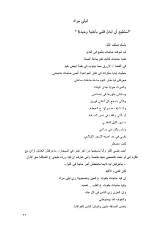 ‫ﻟﻴﻠﻰ ﻤﺭﺍﺩ‬

                                     ‫"ﺃﺴﺘﻁﻴﻊ ﺃﻥ ﺃﺒﺎﺩل ﻗﻠﺒﻲ ﺒﺄﻏﻨﻴﺔ ﻭﺤﻴﺩﺓ! "‬

                                                           ‫ﺒﺂﺴﻙ ﻀﻠﻑ ﺍﻟﻠﻴل‬
                                             ‫ﻑ ﺸﻭﻓﺕ ﺤﺎﺠﺎﺕ ﺒﺘﻠﻤﻊ ﻓﻲ ﺍﻟﻨﺩﻯ‬
                                          ‫ﺘﺘﻨﺒﻪ ﺤﺎﺠﺎﺕ ﻜﺎﻨﺕ ﺘﻘﻊ ﺴﺎﻋﺔ ﺍﻟﺼﻼ.‬
                             ‫ﻓﻲ ﺍﻟﻔﻀﺎ / ﺍﻻﺯﺭﻕ ﺴ ‪‬ﺎ ﺒﻴﺩﻭﺏ ﻓﻲ ﺒﻘﻌﺔ ﺍﺒﻴﺽ ﻏﻴﻡ‬
                                                     ‫ﻤ‬
                    ‫ﺤﻁﻴﺕ ﺇﻴﺩﻴﺎ ﺴﻜﺭﺍﻨﻪ ﻓﻲ ﺩﻓﺘﺭ ﺍﻟﻤﻭﺍﻋﻴﺩ/ ﺃﻟﻤﺱ ﺤﺎﺠﺎﺕ ﺒﺘﺩﺒﺤﻨﻲ.‬
                                    ‫ﻤﻌﺭﻓﺵ ﻟﻴﻪ ﻁﺎﺭ ﺍﻟﻨﻭﻡ ﺴﺎﻋﺔ ﻤﺎﻏﻨﺕ ﺴﺎﻋﺘﻲ‬
                                                   ‫ﻭﻜﺴﺭﺕ ﺠﻭﺍﻴﺎ ﺠﺩﺍﺭ ﺍﻟﻭﻗﺕ‬
                                                 ‫ﻭﺴﺎﺒﺘﻨﻲ ﻤﺘﻭﺭﻁ ﻓﻲ ﺇﺤﺴﺎﺴﻲ‬
                                                ‫ﻭﻜﺄﻨﻲ ﺒﺎﺴﻤﻊ ﻜل ﺃﻏﺎﻨﻲ ﻓﻴﺭﻭﺯ‬
                                               ‫ﻭﺃﻨﺎ ﺸﺎﻴﻑ ﺼﻭﺭﺘﻬﺎ ﻉ ﺍﻟﺤﻴﻁﻪ.‬
                                               ‫ﺃﻭ ﻜﺄﻨﻲ ﻭﺍﻗﻑ ﻓﻲ ﻨﺹ ﺍﻟﻤﺴﺎﻓﻪ‬
                                                         ‫ﻤﺎ ﺒﻴﻥ ﺍﻟﻠﻴل ﺍﻟﻔﺎﻀﻲ‬
                                                       ‫ﻭﻨﺎﺱ ﺒﺘﻠﻑ ﻓﻲ ﺩﻤﺎﻏﻲ‬
                                           ‫ﻨﻔﺴﻲ ﻓﻲ ﺤﺩ ﺍﻫﺩﻴﻪ ﺍﻟﺸﺠﻥ ﺍﻟﻠﻴﻼﺩﻱ.‬
                                                                ‫ﻜﻨﺕ ﻤﻀﻁﺭ‬
 ‫ﺃﺤﺏ ﻨﻔﺴﻲ ﺍﻜﺘﺭ ﻭﺃﻨﺎ ﺒﺎﺴﺤﺒﻬﺎ ﻤﻥ ﺁﺨﺭ ﻨﻔﺱ ﻓﻲ ﺍﻟﺴﻴﺠﺎﺭﻩ. ﻤﺎﻋﺭﻓﺘﺵ ﺍﺘﻌﺎﻤل ﺍﺯﺍﻱ ﻤﻊ‬
 ‫ﻓﻜﺭﺓ ﺇﻨﻲ ﻟﻭ ﻨﻤﺕ ﻫﺎﺼﺤﻰ ﺒﻌﻴﺩ ﺨﺎﺼﺔ ﻭﺍﻨﻲ ﻋﺎﺭﻑ ﺇﻥ ﻓﻴﻪ ﻭﺭﺩﻩ ﺒﺘﻴﺠﻰ ﻉ ﺍﻟﺸﺒﺎﻙ/ ﻤﻊ ﺍﻷﺩﺍﻥ.‬
                             ‫- ﻤﺎﻋﺭﻓﺵ ﻟﻴﻪ ﺩﺍﻴﻤﺎ ﻤﺎﺒﻠﺤﻘﺵ ﺁﺨﺭ ﺤﺎﺠﺔ ﻓﻲ ﺍﻟﻠﻴل-‬
                                                           ‫ﻟﻜﻥ ﺍﻟﺸﻲﺀ ﺍﻷﻜﻴﺩ‬
                         ‫ﺇﻥ ﻓﻴﻪ ﺤﺎﺠﺎﺕ ﺒﺘﻔﻭﺕ ﻉ ﺍﻟﻌﻴﻥ ﻭﺘﺼﺤﻴﻬﺎ/ ﺯﻱ ﻟﻴﻠﻰ ﻤﺭﺍﺩ‬
                                          ‫ﻭﻓﻴﻪ ﺤﺎﺠﺎﺕ ﺒﺘﻔﻭﺕ ﻉ ﺍﻟﻘﻠﺏ... ﺘﻌﻤﻴﻪ‬
                                             ‫ﻭﺍﻥ ﺍﻟﺤﺯﻥ ﺯﻱ ﺍﻟﻨﺎﺱ ﻓﻲ ﻜل ﺤﺘﻪ‬
                                                       ‫ﻭﺍﻟﺨﻭﻑ ﻟﻤﺎ ﺒﻴﺤﺎﻭﻁﻨﻰ‬
                                    ‫ﺒﺎﺤﺱ ﺍﻟﻤﺴﺎﻓﺔ ﻤﺎﺒﻴﻥ ﻭﺸﻭﺵ ﺍﻟﻨﺎﺱ ﺘﻠﻐﺭﺍﻓﺎﺕ‬

‫٦٣‬
 