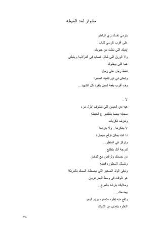 ‫ﻤﺸﻭﺍﺭ ﻟﺤﺩ ﺍﻟﺤﻴﻁﻪ‬

                            ‫ﺒﺘﺭﻤﻲ ﻨﻔﺴﻙ ﺯﻱ ﺍﻟﺒﺎﻟﻁﻭ‬
                            ‫ﻋﻠﻰ ﺃﻗﺭﺏ ﻜﺭﺴﻲ ﻟﻠﺒﺎﺏ.‬
                         ‫ﺇﻴﺩﻴﻙ ﺍﻟﻠﻲ ﻨﻁﺕ ﻤﻥ ﺠﻴﻭﺒﻙ‬
      ‫ﻭﻻ ﺍﻟﻭﺭﻕ ﺍﻟﻠﻲ ﺸﺎﻴل ﻗﺼﺎﻴﺩ ﻓﻲ ﺍﻟﺩﻭﻻﺏ/ ﻭﺒﺘﺒﻜﻲ‬
                                   ‫ﻫﻤﺎ ﺍﻟﻠﻲ ﺒﻴﺨﻠﻭﻙ‬
                               ‫ﺘﺤﻁ ﺭﺠل ﻋﻠﻰ ﺭﺠل‬
                         ‫ﻭﺘﺨﺵ ﻓﻲ ﻨﻭﺭﺍﻟﻠﻤﺒﻪ ﺍﻟﺼﻔﺭﺍ‬
                                              ‫ﹸ‬
             ‫ﻭﻑ ﺃﻗﺭﺏ ﺒﻘﻌﺔ ﺸﺠﻥ ﺒﺘﻔﺭﺩ ﻜل ﺍﻟﺘﻨﻬﻴﺩ...‬


                                              ‫ﻷ ..‬
               ‫ﻫﻴﻪ ﺩﻱ ﺍﻟﻌﻴﻨﻴﻥ ﺍﻟﻠﻲ ﺒﺘﺸﻭﻑ ﻷﻭل ﻤﺭﻩ‬
                       ‫ﺴﺤﺎﺒﻪ ﺒﻴﻀﺎ ﺒﺘﺘﻜﺴﺭ ﻉ ﺍﻟﺤﻴﻁﻪ‬
                                    ‫ﻭﺘﻨﺯﻑ ﺫﻜﺭﻴﺎﺕ‬
                             ‫ﻻ ﺒﺘﻨﻜﺭﻫﺎ.. ﻭﻻ ﺒﺘﺭﺩﻫﺎ‬
                           ‫ﺩﺍ ﺍﻨﺕ ﻴﻤﻜﻥ ﺘﻭﻟﻊ ﺴﻴﺠﺎﺭﺓ‬
                                ‫ﻭﺘﺭﻜﺯ ﻓﻲ ﺍﻟﻤﻨﻅﺭ..‬
                                   ‫ﻟﺩﺭﺠﺔ ﺃﻨﻙ ﺒﺘﻁﻠﻊ‬
                       ‫ﻤﻥ ﺠﺴﻤﻙ ﻭﺘﺭﻗﺹ ﻤﻊ ﺍﻟﺩﺨﺎﻥ‬
                             ‫ﻭﺘﺘﺴﻠل ﻷﺴﻁﻭﺭﻩ ﻗﺩﻴﻤﻪ‬
      ‫ﻭﺘﺒﻘﻰ ﺍﻟﻭﻟﺩ ﺍﻟﺼﻐﻴﺭ ﺍﻟﻠﻲ ﺒﻴﺼﻁﺎﺩ ﺍﻟﺴﻤﻙ ﺒﺎﻟﻤﺯﻴﻜﺎ‬
                     ‫ﻫﻭ ﺩﻟﻭﻗﺕ ﻓﻲ ﻭﺴﻁ ﺍﻟﺒﺤﺭﻋﺭﻴﺎﻥ‬
                            ‫ﻭﻤﻼﻴﻜﻪ ﺒﺘﺭﺸﻪ ﺒﺎﻟﻤﻭﺝ..‬
                                          ‫ﺒﻴﻀﺤﻙ..‬
                   ‫ﻭﺘﻘﻊ ﻤﻨﻪ ﻨﻅﺭﻩ ﻤﺘﺨﻤﺭﻩ ﺒﺭﻴﻡ ﺍﻟﺒﺤﺭ‬
                            ‫ﺍﻟﻨﻅﺭﻩ ﺒﺘﻌﺩﻯ ﻤﻥ ﺍﻟﺸﺒﺎﻙ‬

‫٨٣‬
 