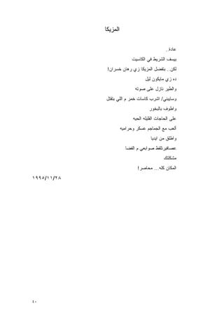 ‫ﺍﻟﻤﺯﻴﻜﺎ‬

                                               ‫‪‬ﺎﺩﺓ..‬
                                                    ‫ﻋ‬
                            ‫ﺒﻴﺴﻑ ﺍﻟﺸﺭﻴﻁ ﻓﻲ ﺍﻟﻜﺎﺴﻴﺕ‬
              ‫ﻟﻜﻥ.. ﺒﺘﻔﻀل ﺍﻟﻤﺯﻴﻜﺎ ﺯﻱ ﺭﻫﺎﻥ ﺨﺴﺭﺍﻥ!‬
                                    ‫ﺩﻩ ﺯﻱ ﻤﺎﻴﻜﻭﻥ ﻟﻴل‬
                              ‫ﻭﺍﻟﻁﻴﺭ ﻨﺎﺯل ﻋﻠﻰ ﺼﻭﺘﻪ‬
             ‫ﻭﺴﺎﻴﺒﻨﻲ/ ﺍﺸﺭﺏ ﻜﺎﺴﺎﺕ ﺨﻤﺭ ﻡ ﺍﻟﻠﻲ ﺒﺘﻘﺘل‬
                                      ‫ﻭﺍﻁﻭﻑ ﺒﺎﻟﺒﺨﻭﺭ‬
                             ‫ﻋﻠﻰ ﺍﻟﺤﺎﺠﺎﺕ ﺍﻟﻘﻠﻴﻠﻪ ﺍﻟﺤﻴﻪ‬
                       ‫ﺃﻟﻌﺏ ﻤﻊ ﺍﻟﺠﻤﺎﺠﻡ ﻋﺴﻜﺭ ﻭﺤﺭﺍﻤﻴﻪ‬
                                       ‫ﻭﺍﻁﻠﻕ ﻤﻥ ﺍﻴﺩﻴﺎ‬
                         ‫ﻋﺼﺎﻓﻴﺭﺘﻠﻘﻁ ﺼﻭﺍﺒﻌﻲ ﻡ ﺍﻟﻔﻀﺎ‬
                                              ‫ﻤﺸﻜﻠﺘﻙ‬
                               ‫ﺍﻟﻤﻜﺎﻥ ﻜﻠﻪ... ‪‬ﺤﺎﺼﺭ!‬
                                    ‫ﻤ‬
‫٨٢/١١/٥٩٩١‬




‫٠٤‬
 