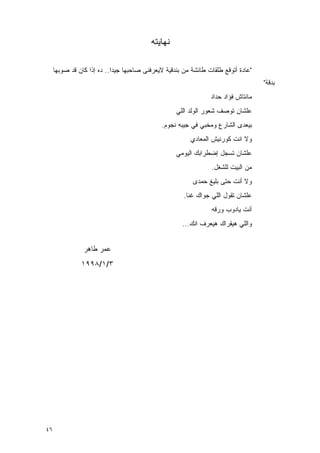 ‫ﻨﻬﺎﻴﺘﻪ‬

     ‫"ﻋﺎﺩﺓ ﺃﺘﻭﻗﻊ ﻁﻠﻘﺎﺕ ﻁﺎﺌﺸﺔ ﻤﻥ ﺒﻨﺩﻗﻴﺔ ﻻﻴﻌﺭﻓﻨﻰ ﺼﺎﺤﺒﻬﺎ ﺠﻴﺩﺍ.. ﺩﻩ ﺇﺫﺍ ﻜﺎﻥ ﻗﺩ ﺼﻭﺒﻬﺎ‬
                                                                                   ‫ﺒﺩﻗﺔ"‬
                                                                ‫ﻤﺎﻨﺘﺎﺵ ﻓﺅﺍﺩ ﺤﺩﺍﺩ‬
                                                   ‫ﻋﻠﺸﺎﻥ ﺘﻭﺼﻑ ﺸﻌﻭﺭ ﺍﻟﻭﻟﺩ ﺍﻟﻠﻲ‬
                                              ‫ﺒﻴﻌﺩﻯ ﺍﻟﺸﺎﺭﻉ ﻭﻤﺨﺒﻲ ﻓﻲ ﺠﻴﺒﻪ ﻨﺠﻭﻡ.‬
                                                        ‫ﻭﻻ ﺍﻨﺕ ﻜﻭﺭﻨﻴﺵ ﺍﻟﻤﻌﺎﺩﻱ‬
                                                   ‫ﻋﻠﺸﺎﻥ ﺘﺴﺠل ﺇﻀﻁﺭﺍﺒﻙ ﺍﻟﻴﻭﻤﻲ‬
                                                                ‫ﻤﻥ ﺍﻟﺒﻴﺕ ﻟﻠﺸﻐل.‬
                                                         ‫ﻭﻻ ﺃﻨﺕ ﺤﺘﻰ ﺒﻠﻴﻎ ﺤﻤﺩﻯ‬
                                                      ‫ﻋﻠﺸﺎﻥ ﺘﻘﻭل ﺍﻟﻠﻲ ﺠﻭﺍﻙ ﻏﻨﺎ.‬
                                                         ‫ﹸ‬
                                                                ‫ﺃﻨﺕ ﻴﺎﺩﻭﺏ ﻭﺭﻗﻪ‬
                                                     ‫ﻭﺍﻟﻠﻲ ﻫﻴﻘﺭﺍﻙ ﻫﻴﻌﺭﻑ ﺍﻨﻙ...‬


                ‫ﻋﻤﺭ ﻁﺎﻫﺭ‬
               ‫٣/١/٨٩٩١‬




‫٦٤‬
 