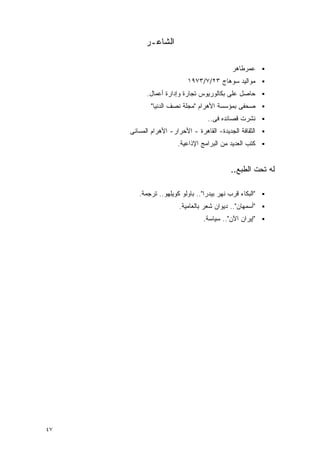 ‫ﺍﻟﺸﺎﻋـﺭ‬

                                             ‫ﻋﻤﺭﻁﺎﻫﺭ‬
                           ‫ﻤﻭﺍﻟﻴﺩ ﺴﻭﻫﺎﺝ ٣٢/٧/٣٧٩١‬
           ‫ﺤﺎﺼل ﻋﻠﻰ ﺒﻜﺎﻟﻭﺭﻴﻭﺱ ﺘﺠﺎﺭﺓ ﻭﺇﺩﺍﺭﺓ ﺃﻋﻤﺎل.‬
             ‫ﺼﺤﻔﻰ ﺒﻤﺅﺴﺴﺔ ﺍﻷﻫﺭﺍﻡ "ﻤﺠﻠﺔ ﻨﺼﻑ ﺍﻟﺩﻨﻴﺎ"‬
                                   ‫ﻨﺸﺭﺕ ﻗﺼﺎﺌﺩﻩ ﻓﻰ..‬
     ‫ﺍﻟﺜﻘﺎﻓﺔ ﺍﻟﺠﺩﻴﺩﺓ- ﺍﻟﻘﺎﻫﺭﺓ - ﺍﻷﺤﺭﺍﺭ- ﺍﻷﻫﺭﺍﻡ ﺍﻟﻤﺴﺎﺌﻰ‬
                       ‫ﻜﺘﺏ ﺍﻟﻌﺩﻴﺩ ﻤﻥ ﺍﻟﺒﺭﺍﻤﺞ ﺍﻹﺫﺍﻋﻴﺔ.‬


                                            ‫ﻟﻪ ﺘﺤﺕ ﺍﻟﻁﺒﻊ..‬

        ‫"ﺍﻟﺒﻜﺎﺀ ﻗﺭﺏ ﻨﻬﺭ ﺒﻴﺩﺭﺍ".. ﺒﺎﻭﻟﻭ ﻜﻭﻴﻠﻬﻭ.. ﺘﺭﺠﻤﺔ.‬
                        ‫"ﺃﺴﻤﻬﺎﻥ".. ﺩﻴﻭﺍﻥ ﺸﻌﺭ ﺒﺎﻟﻌﺎﻤﻴﺔ.‬
                                 ‫"ﺇﻴﺭﺍﻥ ﺍﻵﻥ".. ﺴﻴﺎﺴﺔ.‬




‫٧٤‬
 