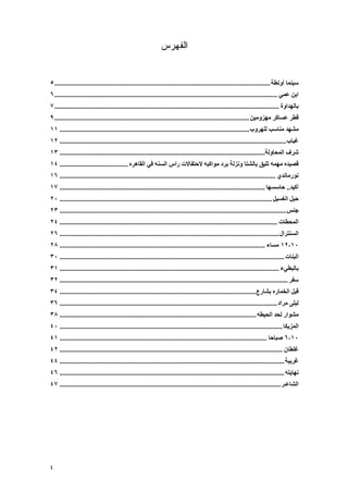 ‫ﺍﻟﻔﻬﺭﺱ‬


‫ﺳﻴﻨﻤﺎ أوﻧﻄﺔ ........................................................................................................................... ٥‬
‫اﺑﻦ ﻋﻤﻲ ............................................................................................................................... ٦‬
‫ﺑﺎﻟﻬﺪاوة ................................................................................................................................ ٧‬
‫ﻗﻄﺮ ﻋﺴﺎآﺮ ﻡﻬﺰوﻡﻴﻦ ............................................................................................................... ٩‬
‫ﻡﺸﻬﺪ ﻡﻨﺎﺳﺐ ﻟﻠﻬﺮوب ............................................................................................................ ١١‬
‫ﻏﻴﺎب ................................................................................................................................. ٢١‬
‫ﺵﺮف اﻟﻤﺤﺎوﻟﺔ..................................................................................................................... ٣١‬
‫ﻗﺼﻴﺪﻩ ﻡﻬﻤﻪ ﺗﻠﻴﻖ ﺑﺎﻟﺸﺘﺎ وﻧﺰﻟﺔ ﺑﺮد ﻡﻮاآﺒﻪ ﻻﺡﺘﻔﺎﻻت راس اﻟﺴﻨﻪ ﻓﻲ اﻟﻘﺎهﺮﻩ ....................................... ٤١‬
‫ﻧﻮرﻡﺎﻧﺪي ........................................................................................................................... ٦١‬
‫أآﻴﺪ.. ﺡﺎﺳﺴﻬﺎ ..................................................................................................................... ٧١‬
‫ﺡﺒﻞ اﻟﻐﺴﻴﻞ ......................................................................................................................... ٠٢‬
‫ﺟﻨﺲ ................................................................................................................................. ٣٢‬
‫اﻟﻤﺤﻄﺎت ............................................................................................................................ ٤٢‬
‫اﻟﺴﻨﺘﺮال ............................................................................................................................. ٦٢‬
‫٠١،٢١ ﻡﺴﺎء ..................................................................................................................... ٨٢‬
‫اﻟﺒﻨﺎت ................................................................................................................................ ٠٣‬
‫ﺑﺎﻟﺒﻄﻲء ............................................................................................................................. ١٣‬
‫ﺳﻔﺮ .................................................................................................................................. ٢٣‬
‫ﻗﺒﻞ اﻟﺨﻤﺎرﻩ ﺑﺸﺎرع................................................................................................................ ٤٣‬
‫ﻟﻴﻠﻰ ﻡﺮاد ............................................................................................................................ ٦٣‬
‫ﻡﺸﻮار ﻟﺤﺪ اﻟﺤﻴﻄﻪ ................................................................................................................ ٨٣‬
‫اﻟﻤﺰیﻜﺎ ............................................................................................................................... ٠٤‬
‫٠١،٦ ﺹﺒﺎﺡﺎ ...................................................................................................................... ١٤‬
‫ﻏﻠﻄﺎن ............................................................................................................................... ٢٤‬
‫َﺮیﺒﺔ ................................................................................................................................ ٤٤‬
                                                                                                                                        ‫ﻏ‬
‫ﻧﻬﺎیﺘﻪ ................................................................................................................................ ٦٤‬
‫اﻟﺸﺎﻋـﺮ .............................................................................................................................. ٧٤‬




‫٤‬
 