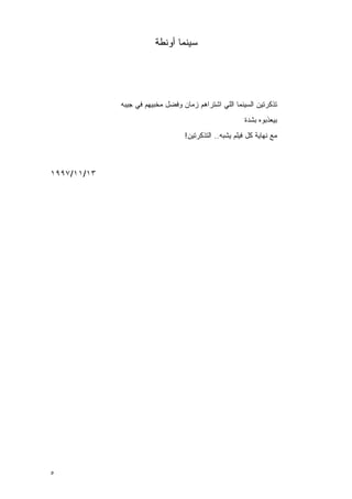 ‫ﺴﻴﻨﻤﺎ ﺃﻭﻨﻁﺔ‬




             ‫ﺘﺫﻜﺭﺘﻴﻥ ﺍﻟﺴﻴﻨﻤﺎ ﺍﻟﻠﻲ ﺍﺸﺘﺭﺍﻫﻡ ﺯﻤﺎﻥ ﻭﻓﻀل ﻤﺨﺒﻴﻬﻡ ﻓﻲ ﺠﻴﺒﻪ‬
                                                        ‫ﺒﻴﻌﺫﺒﻭﻩ ﺒﺸﺩﺓ‬
                                  ‫ﻤﻊ ﻨﻬﺎﻴﺔ ﻜل ﻓﻴﻠﻡ ﻴﺸﺒﻪ.. ﺍﻟﺘﺫﻜﺭﺘﻴﻥ!‬



‫٣١/١١/٧٩٩١‬




‫٥‬
 