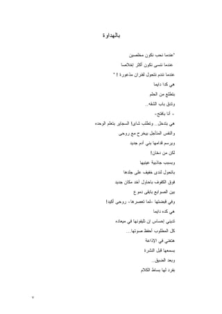 ‫ﺒﺎﻟﻬﺩﺍﻭﺓ‬

                     ‫"ﻋﻨﺩﻤﺎ ﻨﺤﺏ ﻨﻜﻭﻥ ‪‬ﺨﻠﺼﻴﻥ‬
                          ‫ﻤ‬
                  ‫ﻋﻨﺩﻤﺎ ﻨﻨﺴﻰ ﻨﻜﻭﻥ ﺃﻜﺜﺭ ﺇﺨﻼﺼﺎ‬
                   ‫‪‬‬
             ‫ﻋﻨﺩﻤﺎ ﻨﻨﺩﻡ ﻨﺘﺤﻭل ﻟﻔﺌﺭﺍﻥ ﻤﺫﻋﻭﺭﺓ ! "‬
                                   ‫ﻫﻲ ﻜﺩﺍ ﺩﺍﻴﻤﺎ‬
                                 ‫ﺒﺘﻁﻠﻊ ﻤﻥ ﺍﻟﺤﻠﻡ‬
                               ‫ﻭﺘ ‪‬ﻕ ﺒﺎﺏ ﺍﻟﺸﻘﻪ..‬
                                            ‫ﺩ‬
                                    ‫- ﺃﻨﺎ ﺒﺎﻓﺘﺢ-‬
    ‫ﻫﻲ ﺒﺘﺩﺨل.. ﻭﺘﻁﻠﺏ ﺸﺎﻯ! ﺍﻟﺴﺠﺎﻴﺭ ﺒﺘﻌﻠﻡ ﺍﻟﻭﺤﺩﻩ‬
                ‫ﻭﺍﻟﻨﻔﺱ ﺍﻟﻤﺘﺄﺠل ﺒﻴﺨﺭﺡ ﻤﻊ ﺭﻭﺤﻰ‬
                      ‫ﻭﻴﺭﺴﻡ ﻗﺩﺍﻤﻬﺎ ﺒﻨﻲ ﺁﺩﻡ ﺠﺩﻴﺩ‬
                                  ‫ﻟﻜﻥ ﻤﻥ ﺩﺨﺎﻥ!‬
                           ‫ﻭﺒﺴﺒﺏ ﺠﺎﺫﺒﻴﺔ ﻋﻴﻨﻴﻬﺎ‬
                   ‫ﺒﺎﺘﺤﻭل ﻟﻨﺩﻯ ﺨﻔﻴﻑ ﻋﻠﻰ ﺠﻠﺩﻫﺎ‬
              ‫ﻓﻭﻕ ﺍﻟﻜﻔﻭﻑ ﺒﺎﺤﺎﻭل ﺁﺨﺩ ﻤﻜﺎﻥ ﺠﺩﻴﺩ‬
                        ‫ﺒﻴﻥ ﺍﻟﺼﻭﺍﺒﻊ ﺒﺎﺒﻘﻰ ﺩﻤﻭﻉ‬
         ‫ﻭﻓﻲ ﻗﺒﻀﺘﻬﺎ –ﻟﻤﺎ ﺘﻌﺼﺭﻫﺎ- ﺭﻭﺤﻰ ﺃﻜﻴﺩ!‬
                                   ‫ﻫﻲ ﻜﺩﻩ ﺩﺍﻴﻤﺎ‬
              ‫ﺘ ‪‬ﻴﻨﻲ ﺇﺤﺴﺎﺱ ﺇﻥ ﺘﻠﻴﻔﻭﻨﻬﺎ ﻓﻲ ﻤﻴﻌﺎﺩﻩ‬
                                             ‫ﺩ‬
                    ‫ﻜل ﺍﻟﻤﻁﻠﻭﺏ ﺃﺤﻔﻅ ﺼﻭﺘﻬﺎ...‬
                               ‫ﻫﺘﻐﻨﻲ ﻓﻲ ﺍﻹﺫﺍﻋﺔ‬
                              ‫ﺒﺴ ‪‬ﻌﻬﺎ ﻗﺒل ﺍﻟﻨﺸﺭﺓ‬
                                            ‫ﻤ‬
                                  ‫ﻭﺒﻌﺩ ﺍﻟﻀﻴﻕ..‬
                            ‫ﺒﻔﺭﺩ ﻟﻬﺎ ﺒﺴﺎﻁ ﺍﻟﻜﻼﻡ‬




‫٧‬
 