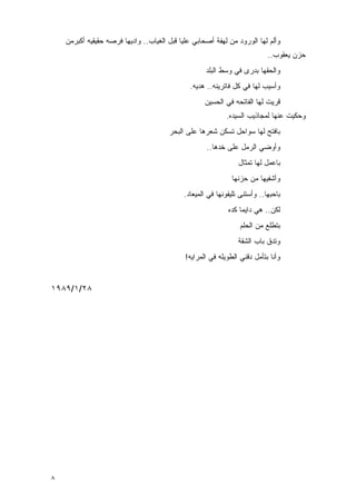 ‫ﻭﺃﻟﻡ ﻟﻬﺎ ﺍﻟﻭﺭﻭﺩ ﻤﻥ ﻟﻬﻔﺔ ﺃﺼﺤﺎﺒﻲ ﻋﻠﻴﺎ ﻗﺒل ﺍﻟﻐﻴﺎﺏ.. ﻭﺍﺩﻴﻬﺎ ﻓﺭﺼﻪ ﺤﻘﻴﻘﻴﻪ ﺃﻜﺒﺭﻤﻥ‬
                                                                           ‫ﺤﺯﻥ ﻴﻌﻘﻭﺏ..‬
                                                    ‫ﻭﺍﻟﺤﻘﻬﺎ ﺒﺩﺭﻯ ﻓﻲ ﻭﺴﻁ ﺍﻟﺒﻠﺩ‬
                                              ‫ﻭﺃﺴﻴﺏ ﻟﻬﺎ ﻓﻲ ﻜل ﻓﺎﺘﺭﻴﻨﻪ.. ﻫﺩﻴﻪ.‬
                                                    ‫ﻗﺭﻴﺕ ﻟﻬﺎ ﺍﻟﻔﺎﺘﺤﻪ ﻓﻲ ﺍﻟﺤﺴﻴﻥ‬
                                                            ‫ﻭﺤﻜﻴﺕ ﻋﻨﻬﺎ ﻟﻤﺠﺎﺫﻴﺏ ﺍﻟﺴﻴﺩﻩ.‬
                                       ‫ﺒﺎﻓﺘﺢ ﻟﻬﺎ ﺴﻭﺍﺤل ﺘﺴﻜﻥ ﹶﻌﺭﻫﺎ ﻋﻠﻰ ﺍﻟﺒﺤﺭ‬
                                                     ‫ﺸ‬
                                                    ‫ﻭﺃﻭﻀﻲ ﺍﻟﺭﻤل ﻋﻠﻰ ﺨﺩﻫﺎ..‬
                                                                ‫ﺒﺎﻋﻤل ﻟﻬﺎ ﺘﻤﺜﺎل‬
                                                              ‫ﻭﺃﺸﻔﻴﻬﺎ ﻤﻥ ﺤﺯﻨﻬﺎ‬
                                            ‫ﺒﺎﺤﺒﻬﺎ.. ﻭﺃﺴﺘﻨﻰ ﺘﻠﻴﻔﻭﻨﻬﺎ ﻓﻲ ﺍﻟﻤﻴﻌﺎﺩ.‬
                                                            ‫ﻟﻜﻥ.. ﻫﻲ ﺩﺍﻴﻤﺎ ﻜﺩﻩ‬
                                                                 ‫ﺒﺘﻁﻠﻊ ﻤﻥ ﺍﻟﺤﻠﻡ‬
                                                                ‫ﻭﺘﺩﻕ ﺒﺎﺏ ﺍﻟﺸﻘﺔ‬
                                             ‫ﻭﺃﻨﺎ ﺒﺘﺄﻤل ﺩﻗﻨﻲ ﺍﻟﻁﻭﻴﻠﻪ ﻓﻲ ﺍﻟﻤﺭﺍﻴﻪ!‬


‫٨٢/١/٩٨٩١‬




‫٨‬
 