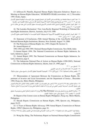 13- Jefferson R. Plantilla, Regional Human Rights Education Initiatives: Report on a
Meeting on Human Rights Education," HURIGHTS OSAKA newsletter. vol. 2, November
1995, Osaka, Japan.
ÊU?    ½ù« ‚uI?( W?OMÞuÃ«  U     ?ÝR*« ‰u?Š ÍbO?N9 ŸU?L²?ł« vÃ≈ q        _« w   XÄb?Á W?Á—Ë sÄ W×?IMÄ W?        ½ ¡e?'« «c¼ ≠±¥

      ÆWOÄuJŠ dOž WOLOKÁ≈ WLEMÄ w¼Ë ÊU        ½ù« ‚uI( W¹uOÝü« WM−KÃ« t²LE½Ë !uÂ !u¼ w              ±ππ∂ ”—UÄ ±∂ ±≥ w          bIŽ

w      ¨Uð —UÂUł w   bIŽ ÍcÃ« ÊU   ½ù« ‚uIŠ  U      ÝR* ÍuO?Ýü« Èb²MLKÃ YÃU¦Ã« ÍuM        Ã« ŸUL²łöÃ wÄU²)« ÊUO³Ã« dE½« ≠±µ

                                                                                                 ±ππ∏Æ d³L²³Ý π ≠ ∑ sÄ …d²HÃ«

  16- The Larrakia Declaration," First Asia-Pacific Regional Workshop of National Hu-
man Rights Institutions, Darwin, Australia, July 8-10, 1996
¨ÊU?    ½ù« ‚u?IŠ r?OKF?²Ã WOM?ÞuÃ«   U   ?ÝR?LKÃ W?O½U?¦Ã« W?OJO?H?OÝU?³Ã« W¹u?O?Ýü« W?O?LOK?Áù« Wý—uKÃ w?ÄU²?)« ÊU?O?³Ã« dE½« ≠±∑

                                                                                          ±ππ∑ d³L²³Ý ±≤ ±∞ ¨bMNÃ« ¨wNÃœuO½

    18- Statement of Conclusions, Fifth Annual Meeting of the Asia-Pacific Regional of
National Human Rights Institutions, Rotorua, New Zealand, August 7-9, 2000
    19- The Protection of Human Rights Act, 1993, Chapter III, Section 12.
    20- Annual Reports of
    1993-1994 and 1994-1995, National Human Rights Commission, New Delhi, India
    21-Annual Report 1994, The National Commission on Human Rights Indonesia, Ja-
karta, Indonesia, page 5
    22- Annual Report 1995, The National Commission on Human Rights Indonesia, Ja-
karta, Indonesia, page 8.
    23- The Indonesian National Plan of Action on Human Rights (1998-2003), National
Commission on Human Rights Indonesia, Jakarta, June 25, 1998, page 4
                                                                                                         ±≤ ±∞ ’ ¨oÐU       Ã« ≠≤¥

                                                                            wMO³KHÃ« —u²ÝbÃ« sÄ WFÝU²Ã« …œU*« ¨±∏ qBHÃ« ≠≤µ

¨öO½U?Ä Ëd²OÄ ¨w²?OÝ ZOÝUÐ ¨ÊU?      ½ù« ‚uI( WOMO?³KHÃ« WO{u?H*« ¨±ππµ ‰Ë_« lÐdÃ« ¨±π∏∏ ¨WOzUB?Š≈  U½UOÐ h KÄ ≠≤∂

                                                                                                                            5³KHÃ«

    27- Memorandum of Agreement Between the Commission on Human Rights, De-
partment of In terior and Local Government, and the Department of Justice , December
1994, Pasig city, Metro Manila, Philippines
gO?'«Ë WÞd?AÃ« Êu½UI?Ã« –UH½SÐ 5H?KJ*« œ«d ù« V¹—b?ðË rOKFð vKŽ hMð ©±ππµ d¹«d?³?                ∑® ≤µπ rÁ— Êu½UI?Ð …dÂc?Ä ≠≤∏

¨ö?O½U?Ä ¨ŸU? bÃ« …—«“ËË ‰b?F?Ã« …—«“ËË wK;« rJ(«Ë W?OKš«bÃ« …—«“Ë vÃ≈ w?½ w³KHÃ« fOzdÃ« U¼—b?            √ ¨ÊU??   ½ù« ‚u?I?Š vKŽ

                                                                                                                           Æ5³KHÃ«

‚u?I??Š W?O??{u?H??ÄË wK;« rJ(«Ë W??OKš«bÃ« …—«“ËË      Ng Mga Barangay U?łU??Ä ! ÍU?$«—UÐ 5?Ð ‚U?Hðô« …d??Âc?Ä ≠≤π
                                                               Æ5³KHÃ« ¨öO½UÄ ¨Ëd²Ä ¨w²OÝ ZOÝUÐ ¨±ππ¥ d³L u½ ±∂ ¨ÊU             ½ù«

   30- Report of the Commi ssion on Human Rights Philippines, Pasig city, Metro Manila,
Philippines
   31- Decade Report, Commission on Human Rights, 1998, Quezon city, Philippines,
pages 24-25.
   32- 12 Years of Human Rights Advocacy 1998 Annual Report, Commission on Human
Rights, 1999(?) Quezon city, Philippines, page 18.
±≤¥µµ® ±ππ∏ WMÝ ‰uK×?Ð 5³KHÃ« w             U?ŽU?L?−KÃ wÃU??L?łù« œb?FÃ« sÄ •≤π[∞∑ W?ODGð X9 b?I?         d¹d??I?²Ã« «c?NÃ U?I?³ÞË

                                                                                                                        Æ©ÍU$«—UÐ

       33- Wong Kai Shing, The Preliminary Report on National Human Rights Commissions



                                                               ±∞∂
 