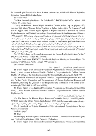 in Human Rights Education in Asian Schools , volume two, Asia-Pacific Human Rights In-
formation Center, 1999, Osaka, Japan
   50- Valai, op cit
   51- New Human Rights Centers for Asia-Pacific," FOCUS Asia-Pacific , March 1999
volume 15, Osaka, Japan
   52- Raj and Pradhan, "Human Rights and Indian Cultural Values," op cit., pages 91-92;
see also V.S. Mani, "Human Rights Teaching in Indian Universities: An Overview," and
R.V.V. Ayyar, "The Human Rights Agenda in Higher Education," Seminar on Human
Rights Education and National Institutions , Canadian Human Rights Foundation, February
1996, pages 81-108. ¨Ê«Ëœd?OÐ ¨ÍU?³?ÄuÐ ∫ÊU? ?½ù« ‚u?I?Š w  «—d?I?Ä .b?Ið W?OÃU?²Ã« W¹bM?NÃ«  U?F?ÄU?'«  √bÐ b?ÁË
pÃcÂ Æ—uÃU$U³Ð Êu½U?IKÃ WOMÞuÃ« WÝ—b*«Ë ¨wÝU½«—U            ¨‰UJðË√ ¨wŁUÐËdOð ¨»U−M³Ã« ¨Êu?OÐ ¨ËUMÂuÃ ¨wðUNÃ«uł ¨UJ½—Ëœ ¨5ýuÂ

∫w¼Ë ÊU?    ½ù« ‚uI?Š f¹—b?²Ã  öO?N?        ð fO?ÝQ²Ã U?Nðb?ŽU    *  U?F?ÄU'« sÄ «œb?Ž W?OF?ÄU?'« `MLKÃ W¹bMNÃ« WM−KÃ«  œb?Š

Æ»U−M³Ã«Ë «d²OAÂË—uÂ ¨UÂUðU½—UÂ ¨ÊUÝUł«— ¨wNÃœ ¨”«—U½UÐ ¨5ýuÂ ¨WOÄöÝô« —U−OÃ√ ¨uÄUł ¨«d¼b½√

bÁË ÆÊU?   ½ù« ‚uI( W?OLOKÁù« W?OJOHO?ÝU³Ã« W¹uO?Ýü« WOÃü« ‰uŠ …b×?²*« 3_« UNLEM?ð w²Ã« vÃË_« Wý—uÃ« w¼ Ác¼ ≠µ≥

W?OJO??H?O?ÝU?³Ã« W¹u??O?Ýü« W?OÃü« ‰u?Š W¹uM?   Ã« W?O?ÄuJ(« W?ý—uÃ« …b??×?²*« 3_« vM³?²ð Ê√ q?³?Á  «uMÝ ÊU?LŁ d?Ä_« ‚d??G?²?Ý«

±ππ∞ w     ÊU   ½ù« ‚uI( WOLOKÁù«

   54- UN Workshops on Regional Arrangement for Human Rights in the Asia-Pacific,"
FOCUS Asia-Pacific , March 1997 volume 7
   55- Pune Conference UNESCO's Asia-Pacific Regional Meeting on Human Rights Ed-
ucation," FOCUS Asia-Pacific , March 1999 volume 15.
   56- APNIEVE brochure
                                                                   Æ ±ππ∑ d³L²³Ý ±≤ ±∞ ¨wNÃœuO½ Wý—uÃ wÄU²)« ÊUO³Ã« ≠µ∑

    58- Status Report of on Technical Cooperation Programme and Project Activities (11th
issue) , United Nations Voluntary Fund for Technical Cooperation in the Field of Human
Rights, UN Office of the High Commissioner for Human Rights , Geneva, 30 April 1998
    59- Annex II, Framework of Regional Technical Cooperation Programme in Asia and
the Pacific, Further Promotion and Encouragement of Human Rights and Fundamental
Freedoms, Including the Question of the Programme and Methods of Work of the Com-
mission ® E/CN.4/1998/50 - 12 March 1998).
    60- Status Report of on Technical Cooperation Programme and Project Activities (11th
issue) , United Nations Voluntary Fund for Technical Cooperation in the Field of Human
Rights, op. Cit
                                                                                   ∂ Ø±ππ≥ rÁ— ÊU        ½ù« ‚uIŠ WM' —«dÁ ≠∂±

  62- UN Decade for Human Rights Education-Cambodia Survey 1993-1996® draft),
UNCHR Cambodia Office, Phnom Penh, January 1997, page 5. ‚u????I???Š r?OKF?ð ‚ËbM? ÊuJ¹ b????ÁË
Æ‰UI*« «c¼ w     tÃ —UA*« wŽuDÃ« …b×²*« 3_« ‚ËbM              t   H½ u¼ `   *« «c¼ w   —uÂc*« ÊU   ½ù«

   63- A Handbook on Training Paralegals , 1988, International Commission of Jurists,
Geneva, Switzerland
   64- Ibid., page 7
   65- Ibid
   66- Barangay Human Rights Action Center Handbook , Commission on Human Rights
and Friedrich Ebert Stiftung, 1996, Pasig city, Philippines
   67- Status Report of on Technical Cooperation Programme and Project Activities (11th



                                                                  ±∞∏
 