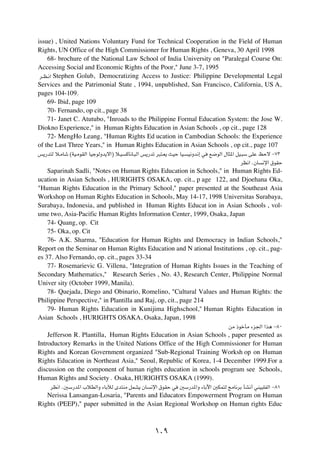 issue) , United Nations Voluntary Fund for Technical Cooperation in the Field of Human
Rights, UN Office of the High Commissioner for Human Rights , Geneva, 30 April 1998
     68- brochure of the National Law School of India University on "Paralegal Course On:
Accessing Social and Economic Rights of the Poor," June 3-7, 1995
 d??E?½« Stephen Golub, Democratizing Access to Justice: Philippine Developmental Legal

Services and the Patrimonial State , 1994, unpublished, San Francisco, California, US A,
pages 104-109.
     69- Ibid, page 109
     70- Fernando, op cit., page 38
     71- Janet C. Atutubo, "Inroads to the Philippine Formal Education System: the Jose W.
Diokno Experience," in Human Rights Education in Asian Schools , op cit., page 128
     72- MengHo Leang, "Human Rights Ed ucation in Cambodian Schools: the Experience
of the Last Three Years," in Human Rights Education in Asian Schools , op cit., page 107
f¹—b²Ã ö?ÄUý ©WO?ÄuIÃ« UOłuÃËb¹ô«® ö?O   ÂU½U?³Ã« f¹—bð d³²?F¹ YOŠ UO?   O½Ëb½≈ w   l{uÃ« ‰U¦*« qO?³Ý vKŽ kŠô ≠∑≥

                                                                                                dE½« ÆÊU   ½ù« ‚uIŠ

    Saparinah Sadli, "Notes on Human Rights Education in Schools," in Human Rights Ed-
ucation in Asian Schools , HURIGHTS OSAKA, op. cit., p age 122, and Djoehana Oka,
"Human Rights Education in the Primary School," paper presented at the Southeast Asia
Workshop on Human Rights Education in Schools, May 14-17, 1998 Universitas Surabaya,
Surabaya, Indonesia, and published in Human Rights Educat ion in Asian Schools , vol-
ume two, Asia-Pacific Human Rights Information Center, 1999, Osaka, Japan
    74- Quang, op. Cit
    75- Oka, op. Cit
    76- A.K. Sharma, "Education for Human Rights and Democracy in Indian Schools,"
Report on the Seminar on Human Rights Education and N ational Institutions , op. cit., pag-
es 37. Also Fernando, op. cit., pages 33-34
    77- Rosemarievic G. Villena, "Integration of Human Rights Issues in the Teaching of
Secondary Mathematics," Research Series , No. 43, Research Center, Philippine Normal
Univer sity (October 1999, Manila).
    78- Quejada, Diego and Obinario, Romelino, "Cultural Values and Human Rights: the
Philippine Perspective," in Plantilla and Raj, op, cit., page 214
    79- Human Rights Education in Kunijima Highschool," Human Rights Education in
Asian Schools , HURIGHTS OSAKA, Osaka, Japan, 1998
                                                                                           sÄ –ušQÄ ¡e'« «c¼ ≠∏∞

    Jefferson R. Plantilla, Human Rights Education in Asian Schools , paper presented as
Introductory Remarks in the United Nations Office of the High Commissioner for Human
Rights and Korean Government organized "Sub-Regional Training Worksh op on Human
Rights Education in Northeast Asia," Seoul, Republic of Korea, 1-4 December 1999.For a
discussion on the component of human rights education in schools program see Schools,
Human Rights and Society Æ Osaka, HURIGHTS OSAKA (1999).
     dE½« Æ5Ý—b*« »öDÃ«Ë ¡UÐxÃ Èb²MÄ qLA¹ ÊU         ½ù« ‚uIŠ w    5Ý—b*«Ë ¡UÐü« 5JL²Ã ZÄU½dÐ QA½√ wMO³KHÃ« ≠∏±

   Nerissa Lansangan-Losaria, "Parents and Educators Empowerment Program on Human
Rights (PEEP)," paper submitted in the Asian Regional Workshop on Human rights Educ



                                                       ±∞π
 